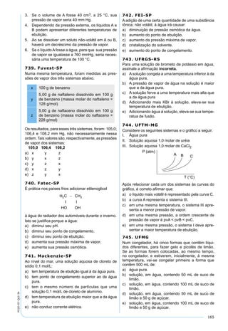 165
PV2D-07-QUI-34
3. Se o volume de A fosse 40 cm3, a 25 °C, sua
pressão de vapor seria 40 mm Hg.
4. Dependendo da pressão externa, os líquidos A e
B podem apresentar diferentes temperaturas de
ebulição.
5. Ao se dissolver um soluto não-volátil em A ou B,
haverá um decréscimo da pressão de vapor.
6. Se o líquido Afosse a água, para que sua pressão
de vapor se igualasse a 760 mmHg, seria neces-
sária uma temperatura de 100 °C.
739. Fuvest-SP
Numa mesma temperatura, foram medidas as pres-
sões de vapor dos três sistemas abaixo.
x 100 g de benzeno
y
5,00 g de naftaleno dissolvido em 100 g
de benzeno (massa molar do naftaleno =
128 g/mol)
z
5,00 g de naftaceno dissolvido em 100 g
de benzeno (massa molar do naftaceno =
228 g/mol)
Os resultados, para esses três sistemas, foram: 105,0;
106,4 e 108,2 mm Hg, não necessariamente nessa
ordem. Tais valores são, respectivamente, as pressões
de vapor dos sistemas:
105,0 106,4 108,2
a) x y z
b) y x z
c) y z x
d) x z y
e) z y x
740. Fatec-SP
É prática nos países frios adicionar etilenoglicol
à água do radiador dos automóveis durante o inverno.
Isto se justiﬁca porque a água:
a) diminui seu pH.
b) diminui seu ponto de congelamento.
c) diminui seu ponto de ebulição.
d) aumenta sua pressão máxima de vapor.
e) aumenta sua pressão osmótica.
741. Mackenzie-SP
Ao nível do mar, uma solução aquosa de cloreto de
sódio 0,1 mol/L:
a) tem temperatura de ebulição igual à da água pura.
b) tem ponto de congelamento superior ao da água
pura.
c) tem o mesmo número de partículas que uma
solução 0,1 mol/L de cloreto de alumínio.
d) tem temperatura de ebulição maior que a da água
pura.
e) não conduz corrente elétrica.
742. FEI-SP
A adição de uma certa quantidade de uma substância
iônica, não volátil, à água irá causar:
a) diminuição de pressão osmótica da água.
b) aumento do ponto de ebulição.
c) aumento da pressão máxima de vapor.
d) cristalização do solvente.
e) aumento do ponto de congelamento.
743. UFRGS-RS
Para uma solução de brometo de potássio em água,
assinale a aﬁrmação incorreta.
a) A solução congela a uma temperatura inferior à da
água pura.
b) A pressão de vapor de água na solução é maior
que a da água pura.
c) A solução ferve a uma temperatura mais alta que
a da água pura
d) Adicionando mais KBr à solução, eleva-se sua
temperatura de ebulição.
e) Adicionando água à solução, eleva-se sua tempe-
ratua de fusão.
744. UFTM-MG
Considere os seguintes sistemas e o gráﬁco a seguir.
I. Água pura
II. Solução aquosa 1,0 molar de uréia
III. Solução aquosa 1,0 molar de CaCl2
Após relacionar cada um dos sistemas às curvas do
gráﬁco, é correto aﬁrmar que:
a) o líquido mais volátil é representado pela curva C.
b) a curva A representa o sistema III.
c) em uma mesma temperatura, o sistema III apre-
senta a menor pressão de vapor.
d) em uma mesma pressão, a ordem crescente de
pressão de vapor é pvA < pvB < pvC.
e) em uma mesma pressão, o sistema I deve apre-
sentar a maior temperatura de ebulição.
745. UFMG
Num congelador, há cinco formas que contêm líqui-
dos diferentes, para fazer gelo e picolés de limão.
Se as formas forem colocadas, ao mesmo tempo,
no congelador, e estiverem, inicialmente, à mesma
temperatura, vai-se congelar primeiro a forma que
contém 500 mL de:
a) água pura.
b) solução, em água, contendo 50 mL de suco de
limão.
c) solução, em água, contendo 100 mL de suco de
limão.
d) solução, em água, contendo 50 mL de suco de
limão e 50 g de açúcar.
e) solução, em água, contendo 100 mL de suco de
limão e 50 g de açúcar.
 