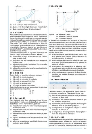167
PV2D-07-QUI-34
a) Qual a solução mais concentrada?
b) Qual o ponto de ebulição da solução mais diluída?
c) Qual o ponto de fusão do solvente puro?
753. UFU-MG
As substâncias que ocorrem na natureza encontram-
se normalmente misturadas com outras substâncias
formando misturas homogêneas ou heterogêneas. As
misturas homogêneas, ao contrário das heterogêneas,
podem ser confundidas, na aparência, com substân-
cias puras. Uma forma de diferenciar as misturas
homogêneas de substâncias puras é determinar as
propriedades físicas do sistema em questão como
ponto de fusão (PF), ponto de ebulição (PE), densidade
e condutividade elétrica.
Considerando esse fato, as seguintes aﬁrmativas em
relação à água do mar estão corretas, exceto:
a) a densidade da água do mar é maior que a densi-
dade da água pura.
b) a água do mar tem pressão de vapor superior à
da água pura.
c) a água do mar contém compostos iônicos e mole-
culares dissolvidos.
d) a água do mar congela numa temperatura inferior
à da água pura.
754. PUC-MG
Sejam dadas as seguintes soluções aquosas:
I. 0,2 mol/L de cloreto de cálcio
II. 0,2 mol/L de hidróxido de potássio
III. 0,2 mol/L de glicose (C6H12O6)
IV. 0,5 mol/L de ácido acético
V. 0,5 mol/L de sulfato de potássio
Das soluções acima, a que apresenta a temperatura
de congelamento mais alta é:
a) I d) IV
b) II e) V
c) II
755. Fuvest-SP
Para distinguir entre duas soluções aquosas de con-
centração 0,10 mol/L, uma de ácido forte e a outra de
ácido fraco, ambos monopróticos, pode-se:
a) mergulhar em cada uma delas um pedaço de papel
de tornassol azul.
b) mergulhar em cada uma delas um pedaço de papel
de tornassol rosa.
c) mergulhar em cada uma delas uma lâmina de prata
polida.
d) medir a temperatura de congelamento de cada
solução.
e) adicionar uma pequena quantidade de cloreto de
sódio em cada solução.
756. UFU-MG
Dados: (a) refere-se à água
(b) refere-se à solução aquosa
Pv = pressão de vapor
A ﬁgura acima representa um esquema do diagrama
de mudança de estado tanto para a água quanto para
uma solução aquosa de um soluto não-volátil e de
natureza molecular. Admitindo-se que, a uma pressão
de 760 mmHg, a água entra em ebulição e, compa-
rando o comportamento da água com o da solução, é
correto aﬁrmar que:
a) a temperatura de ebulição da água é menor que
a da solução, pois o soluto provoca aumento da
pressão de vapor da solução.
b) a temperatura de ebulição da solução é maior que
a da água, devido ao abaixamento da pressão de
vapor da solução.
c) a temperatura de congelamento da solução é maior
queadaágua,devidoaofatodeaspartículasdosoluto
diﬁcultarem a cristalização do solvente da solução.
d) a temperatura de congelamento da água é maior,
devido a sua pressão de vapor ser menor que a
da solução.
757. Mackenzie-SP
Têm-se duas soluções aquosas de sulfato de sódio,
conforme a tabela dada. É incorreto aﬁrmar que:
a) as duas soluções têm pontos de ebulição maiores
do que o da água pura.
b) a solução II tem pressão de vapor menor do que
a I, à mesma temperatura.
c) as temperaturas de solidiﬁcação das duas soluções
são mais altas do que a da água pura.
d) a temperatura de ebulição da solução I é menor
do que a da solução II.
e) a temperatura de congelamento da solução I é
mais alta do que a da solução II.
758. Unifei-MG
No manual de manutenção de certo automóvel de certa
montadora no Brasil, está escrito: “mistura de arrefeci-
mento (refrigeração) do líquido do refrigerador: água
pura + 30% de líquido”. Esse líquido é uma mistura à
 