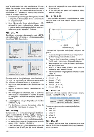 168
base de etilenoglicol, ou mais corretamente: 1,2-eta-
nodiol. Tal mistura é usada para garantir que a água
não congele a 0 °C (em países de inverno rigoroso) e
nem ferva a 100 °C (supondo o nível do mar), evitando
danos ao motor do automóvel.
a) Baseado em que efeito(s) o etilenoglicol aumenta
a temperatura de ebulição e abaixa a temperatura
de congelamento?
b) Se o 1,2-etanodiol fosse substituído por 1,2,3-
propanotriol, mas a molaridade da solução fosse
a mesma, as temperaturas de ebulição e de con-
gelamento seriam alteradas? Explique.
759. UEL-PR
Considere a temperatura das soluções igual a 25 °C,
a pressão igual a 1,00 atm e os solutos das soluções
eletrolíticas 100% dissociados.
Considerando a densidade das soluções igual a
1 g · mL–1, é correto aﬁrmar sobre o comportamento
das soluções ante as variações de temperatura:
a) O ponto de ebulição da solução I é maior que o da
solução II.
b) O ponto de fusão da solução II é menor que o da
solução I.
c) Por destilação das soluções II, III e IV, podemos
obter resíduos sólidos de sal de cozinha, de cloreto
de hidrogênio e de hidróxido de sódio, respectiva-
mente.
d) A destilação da solução IV produz um resíduo
sólido de 40,0 g.
e) Por destilação, a massa do resíduo sólido da
solução III é maior que a da solução IV.
760. Vunesp
Comparando-se os pontos de congelação de três so-
luções aquosas diluídas de KNO3, MgSO4 e Cr(NO3)3,
de mesma concentração em mol/L, veriﬁca-se que:
a) as três soluções têm o mesmo ponto de congelação.
b) os pontos de congelação decrescem na seguinte
ordem: KNO3 < MgSO4 < Cr(NO3)3.
c) a solução de Cr(NO3)3 tem ponto de congelação
mais baixo que as soluções dos outros dois sais.
d) o ponto de congelação de cada solução depende
de seu volume.
e) as três soluções têm pontos de congelação maio-
res que o da água.
761. UFRGS-RS
O gráﬁco abaixo representa os diagramas de fases
da água pura e de uma solução aquosa de soluto
não-volátil.
Considere as seguintes afirmações a respeito do
gráﬁco.
I. As curvas tracejadas referem-se ao comportamen-
to observado para a solução aquosa.
II . Para uma dada temperatura, a pressão de vapor do
líquido puro é maior que a da solução aquosa.
III . A temperatura de congelação da solução é menor
que a do líquido puro.
IV. A 0,010 °C e 4,58 mmHg, o gelo, a água líquida e
o vapor de água podem coexistir.
V. A temperatura de congelação da solução aquosa
é de 0 °C.
Quais estão corretas?
a) Apenas I e II.
b) Apenas I, IV e V.
c) Apenas II, III e V.
d) Apenas I, II, III e IV.
e) Apenas II, III, IV e V.
762. Fatec-SP
Dentre as soluções aquosas, relacionadas a seguir,
todas 0,1 molal (0,1 mol/kg de H2O):
Apresentam a mesma temperatura de ebulição:
a) a II e a IV
b) a II e a III
c) a I e a II
d) a I e a III
e) a III e a IV
763. ITA-SP
Em relação à água pura, é de se esperar que uma
solução de 10 g de sacarose em 150 g de água tenha,
respectivamente:
 