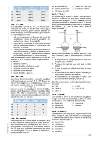 169
PV2D-07-QUI-34
764. UEL-PR
Duas soluções aquosas, S1 e S2, de mesma con-
centração em mol/L, de solutos não-voláteis (que
poderiam ser sacarose , glicose, fosfato de sódio ou
cloreto de sódio), comparados entre si, apresentaram
as seguintes propriedades:
– sob mesma pressão, a elevação do ponto de
ebulição (em relação à água) da solução S2 foi
praticamente o dobro da solução S1.
– a solução S2 mostrou ser condutora de corrente
elétrica, enquanto a solução S1 praticamente não
conduziu a corrente.
– a aplicação de uma diferença de potencial elétrico
adequado à solução S2 resultou na liberação de hi-
drogênio (H2) no cátodo, enquanto, com o mesmo
procedimento na solução S1, nada aconteceu.
Pela análise desses dados, pode-se concluir que as
soluções S1 e S2 poderiam conter, respectivamente,
os solutos:
a) glicose e sacarose.
b) cloreto de sódio e fosfato de sódio.
c) sacarose e cloreto de sódio.
d) glicose e fosfato de sódio.
e) fosfato de sódio e glicose.
765. FCC-SP
Na estante de um laboratório, há quatro soluções
em frascos rotulados apenas I, II, III e IV. Quando se
determinaram os pontos de ebulição dessas soluções,
sob mesma pressão, observou-se a seqüência:
I > II > III > IV
Sabendo-se que são soluções de cloreto de sódio,
glicose, sulfato de potássio e fosfato trissódico, todas
elas 0,1 M e não necessariamente rotuladas nesta
ordem, conclui-se que essas soluções se encontram,
respectivamente, nos frascos:
766. Fuvest-SP
Dissolvendo-se 0,010 mol de cloreto de sódio em 100 g
de água, obtém-se uma solução que, ao ser resfriada,
inicia sua solidiﬁcação à temperatura de – 0,370 °C.
Analogamente, dissolvendo-se 0,010 mol de um sal x
em 100 g de água, obtém-se uma solução que inicia
sua solidiﬁcação a – 0,925 °C. Dentre os sais abaixo,
qual poderia ser o sal x?
a) Acetato de sódio d) Sulfato de crômio (III)
b) Carbonato de sódio e) Cloreto de amônio
c) Nitrato de ferro (III)
767. ITA-SP
Na ﬁgura a seguir, o balão A contém 1 litro de solução
aquosa 0,2 mol/L de KBr, enquanto o balão B contém
1 litro de solução aquosa 0,1 mol/L de FeBr3. Os dois
balões são mantidos na temperatura de 25 °C. Após a
introdução das soluções aquosas de KBr e de FeBr3,
as torneiras TA e TB são fechadas, sendo aberta a
seguir a torneira TC.
As seguintes aﬁrmações são feitas a respeito do que
será observado após o estabelecimento do equilí-
brio.
I. A temperatura de congelação (início) das duas
soluções será a mesma.
II. A pressão de vapor da água será igual nos dois
balões.
III. O nível do líquido no balão A será maior do que o
inicial.
IV. A concentração da solução aquosa de FeBr3 no
balão B será maior do que a inicial.
V. A molaridade do KBr na solução do balão A será
igual à molaridade do FeBr3 no balão B.
Qual das opções abaixo contém apenas as aﬁrmações
corretas?
a) I e II d) II e III
b) I, III e IV e) II, III, IV e V
c) I, IV e V
768. FEI-SP
Uma salada de alface foi temperada com solução de
vinagre e sal.Após um certo tempo, as folhas de alface
murcharam. A esse fenômeno chamamos de:
a) dispersão. d) crioscopia.
b) tonometria. e) osmose.
c) ebuliometria.
769. Acafe-SC
Usando de um costume popular, um jovem cobriu uma
ferida com pó de café, para acelerar sua cicatrização.
O efeito coligativo envolvido na retirada de líquido, que
favoreceu a cicatrização, é:
a) tonométrico.
b) criométrico.
c) ebuliométrico.
d) isométrico.
e) osmótico.
 