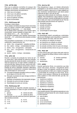 170
770. UFTM-MG
Para que os glóbulos vermelhos do sangue não
estourem ou murchem, a pressão osmótica do soro
ﬁsiológico administrado aos pacientes é:
a) maior que a do sangue.
b) menor que a do glóbulo vermelho.
c) menor que a do sangue.
d) igual à do glóbulo vermelho.
e) igual à da atmosfera.
771. PUCCamp-SP
Considere o texto abaixo.
“Se as células vermelhas do sangue forem removidas
para um béquer contendo água destilada, haverá
passagem da água para .....I.......das células.
Se as células forem colocadas numa solução salina
concentrada, haverá migração da água para ....II.....
das células com o ......III..... das mesmas.
As soluções projetadas para injeções endovenosas
devem ter .....IV.....próximas às das soluções contidas
nas células.”
Para completá-lo corretamente, I, II, III e IV devem ser
substituídos, respectivamente, por:
a) dentro – fora – enrugamento – pressões osmóticas.
b) fora – dentro – inchaço – condutividades térmicas.
c) dentro – fora – enrugamento – colorações.
d) fora – fora – enrugamento – temperaturas de
ebulição.
e) dentro – dentro – inchaço – densidades.
772. UFC-CE
Durante o processo de produção da “carne de sol”
ou “carne seca”, após imersão em salmoura (solução
aquosa saturada de cloreto de sódio), a carne perma-
nece em repouso em um lugar coberto e arejado por
cerca de três dias. Observa-se que, mesmo sem refri-
geração ou adição de qualquer conservante, a decom-
posição da carne é retardada. Assinale a alternativa
que relaciona corretamente o processo responsável
pela conservação da “carne de sol”.
a) Formação de ligação hidrogênio entre as molécu-
las de água e os íons Na+ e Cl.
b) Elevação na pressão de vapor da água contida no
sangue da carne.
c) Redução na temperatura de evaporação da água.
d) Elevação do ponto de fusão da água.
e) Desidratação da carne por osmose.
773. PUCCamp-SP
Comparando-se as seguintes soluções aquosas, à
mesma temperatura e todas de igual concentração
em mol/L:
I. glicose III. cloreto de sódio
II. sacarose IV. cloreto de cálcio
pode-se dizer que são isotônicas (exercem igual pres-
são osmótica) somente:
a) I e II. d) II e III.
b) I e III. e) III e IV.
c) I e IV.
774. Unirio-RJ
Para dessalinizar a água, um método ultimamente
empregado é o da osmore reversa. A osmose ocorre
quando se separa a água pura e a água salgada por
uma membrana semipermeável (que deixa passar
moléculas de água, mas não de sal).
A água pura escoa através da membrana, diluindo a
salgada. Para dessalinizar a água salobra, é preciso
inverter o processo, através da aplicação de uma pres-
são no lado com maior concentração de sal. Para tal,
essa pressão exercida deverá ser superior à:
a) densidade da água.
b) pressão atmosférica.
c) pressão osmótica.
d) pressão do vapor.
e) concentração do sal na água.
775. FUC-MT
Na desidratação infantil, aconselha-se a administra-
ção de soro ﬁsiológico para reequilibrar o organismo.
Quando injetado nas veias, este soro deve:
a) ser isotônico em relação ao sangue.
b) ser hipertônico em relação ao sangue.
c) ser hipotônico em relação ao sangue.
d) ter pressão osmótica maior do que a do sangue.
e) ter pressão osmótica menor do que a do sangue.
776. PUC-SP
Um dos motivos pelo qual a água sobe pelo caule da
planta, chegando às folhas (mesmo contra a ação da
gravidade), é:
a) osmose. d) tensão superﬁcial.
b) crioscopia. e) densidade.
c) ebulioscopia.
777. UERJ
Quando ganhamos ﬂores, se quisermos que elas
durem mais tempo, devemos mergulhá-las dentro
da água e cortar, em seguida, a ponta de sua haste.
Esse procedimento é feito com o objetivo de garantir
a continuidade da condução da seiva bruta. Tal fe-
nômeno ocorre graças à diferença de osmolaridade
entre a planta e o meio onde ela está, que são, res-
pectivamente:
a) hipotônica e isotônico.
b) isotônica e hipotônico.
c) hipertônica e isotônico.
d) hipotônica e hipertônico.
e) hipertônica e hipotônico.
778. Mackenzie-SP
Uma solução aquosa 2 M de glicose separada por uma
membrana semipermeável de outra solução aquosa
0,2 M de glicose:
a) não se altera.
b) precipita.
c) vai se diluindo.
d) vai se concentrando.
e) apresenta turvação.
 