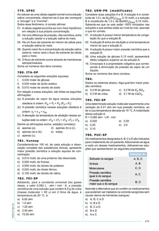 171
PV2D-07-QUI-34
779. UFSC
Ao colocar-se uma célula vegetal normal numa solução
salina concentrada, observar-se-á que ela começará
a “enrugar” e a “murchar”.
Sobre esse fenômeno, é correto aﬁrmar:
01. A célula vegetal encontra-se num meio hipotônico
em relação à sua própria concentração.
02. Há uma diferença de pressão, dita osmótica, entre
a solução celular e a solução salina do meio.
04. Há um ﬂuxo de solvente do interior da célula para
a solução salina do meio.
08. Quanto maior for a concentração da solução salina
externa, menor será o ﬂuxo de solvente da célula
para o meio.
16. O ﬂuxo de solvente ocorre através de membranas
semipermeáveis.
Some os números dos itens corretos.
780. ITA-SP
Considere as seguintes soluções aquosas:
I. 0,030 molar de glicose
II. 0,030 molar de ácido acético
III. 0,010 molar de cloreto de sódio
Em relação a essas soluções, são feitas as seguintes
aﬁrmações:
(a) A pressão de vapor da água nessas soluções
obedece à ordem: PIII < PI < PII (PII ≅ PI)
(b) A pressão osmótica nessas soluções obedece à
ordem: πI < π II < πIII.
(c) A elevação da temperatura de ebulição nessas so-
luções está na ordem: ∆TII < ∆TI < ∆TII; ∆TI ≅ ∆TII
Dentre as aﬁrmações acima, está(ão) correta(s):
a) apenas (a). d) apenas (b) e (c).
b) apenas (a) e (b). e) todas.
c) apenas (c).
781. Vunesp
Considerando-se 100 mL de cada solução e disso-
ciação completa das substâncias iônicas, apresenta
maior pressão osmótica a solução aquosa de con-
centração:
a) 0,010 mol/L de uma proteína não dissociada.
b) 0,500 mol/L de frutose.
c) 0,050 mol/L de cloreto de potássio.
d) 0,025 mol/L de nitrato férrico.
e) 0,100 mol/L de cloreto de cálcio.
782. FEI-SP
Adotando, para a constante universal dos gases
ideais, o valor 0,082 L · atm / mol · K, a pressão
osmótica de uma solução que contém 6,0 g de uréia
(massa molecular = 60 u) em 2 litros de água, à
temperatura de 20 °C, é:
a) 6,60 atm
b) 1,0 atm
c) 1,20 atm
d) 2,40 atm
e) 72,00 atm
783. UEM-PR (modificado)
Considere duas soluções A e B. A solução A é consti-
tuída de 1,0 L de Al2(SO4)3(aq) 0,15 mol/L e a solução
B é constituída de 1,0 L de Ba(NO3)2(aq) 0,15 mol/L.
Sabendo-se que os sais estão 100% ionizados nas
soluções e que ambas estão ao nível do mar, assinale
o que for correto.
01. A solução A possui menor temperatura de conge-
lação do que a solução B.
02. A solução B entra em ebulição a uma temperatura
menor do que a solução A.
04. A solução A possui maior pressão osmótica que a
solução B.
08. Uma solução de glicose 0,15 mol/L apresentará
efeito coligativo superior ao da solução A.
16. Crioscopia é a propriedade coligativa que corres-
ponde à diminuição da pressão de vapor de um
líquido.
Some os números dos itens corretos.
784.
Dados os sistemas abaixo, diga qual tem maior pres-
são osmótica.
a) 0,4 M de glicose. c) 0,2 M de K2 SO4.
b) 0,3 M de uréia. d) 0,1 M de CaCI2.
785. FEI-SP
Uma determinada solução molecular experimenta uma
variação de 0,41 atm em sua pressão osmótica, ao
ter a sua temperatura elevada de 10 °C. A molaridade
dessa solução é:
R = 0,082 atm · L/K · mol
a) 0,020 d) 0,50
b) 0,20 e) 2,0
c) 0,10
786. PUC-SP
Os medicamentos designadosA, B, C e D são indicados
para o tratamento de um paciente.Adicionando-se água
a cada um desses medicamentos, obtiveram-se solu-
ções que apresentaram as seguintes propriedades:
Assinale a alternativa que só contém os medicamentos
que poderiam ser injetados na corrente sangüínea sem
causar danos às hemácias (sangue).
a) A, B, C e D
b) A, B e D
c) B, C e D
d) B e D
e) A e C
 