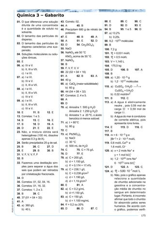 175
PV2D-07-QUI-34
01. O que diferencia uma solução
diluída de uma concentrada
é a quantidade de soluto no
solvente.
02. O tamanho das partículas do
disperso.
03. O tamanho das partículas do
disperso caracteriza uma sus-
pensão.
04. Soluções moleculares ou solu-
ções iônicas.
05. E
06. a) IV e V.
b) II, III e VII.
c) I e VI.
07. a) I e VI.
b) IV e V.
c) II, III e VII.
08. a) I e VI.
b) II, III e VII.
c) IV e V.
09. a) I e VI.
b) II, III e VII.
c) IV e V.
10. E 11. B 12. E
13. Corretas: 1 e 3.
14. B 15. C 16. E
17. B 18. D 19. A
20. D 21. E 22. E
23. Não, a mistura obtida será
heterogênea (100 mL dissolve
apenas 0,3 g de A).
24. Serão precipitados 25 g de sal.
25. B 26. C 27. D
28. E 29. B 30. B
31. V, F, V, V, F, F
32. B
33. Fazemos uma destilação sim-
ples para separar a água dos
sais que podem ser retirados
por cristalização fracionada.
34. D
35. Corretos: 01, 02, 04, 16.
36. Corretos: 01, 16, 32.
37. Corretos: 1, 2 e 3.
38. B 39. C
40. 37 (01 + 04 + 32)
41. A
42. a) 360 g/L
b) 40 L
43. Correto: 02.
44. A 45. B
46. Precipitam 680 g de nitrato de
potássio.
47. E 48. B 49. A
50. A 51. E 52. D
53. D 54. Ce2(SO4)3
55. NaCl
56. NaNO3 até 50 °C
KNO3 acima de 50 °C
57. NaNO3
58. B
59. F, V, F, V, V
60. 22 (02 + 04 + 16)
61. A 62. B 63. A
64. 40 g
65. a) CaCl2 (maior solubilidade)
b) 60 g
66. 44 (04 + 08 + 32)
67. Corretos: 2, 4 e 5.
68. A
69. D
70. a) Amostra 1: 500 g H2O
Amostra 2: 1.250 g H2O
b) Amostra 1: a 20 ºC, o ácido
benzóico é menos solúvel.
71. a) t = 80°C
b) 80 g
72. C
73. a) Pb(NO3)2
b) NaCl
c) 30 °C
d) 500 mL de H2O
74. C 75. C = 75 g/L
76. D 77. E
78. a) C = 200 g/L
b) d = 1.150 g/L
c) e = 0,174 = 17,4%
79. a) C = 238,1 g/L
b) C = 0,238 g/cm3
c) d = 1.190 g/L
d) d = 1,19 g/cm3
80. E 81. A
82. a) C = 0,2 g/mL
b) d =1.150 g/L
83. a) C = 150 g/L
b) d = 1.100 mg/mL
84. e = 0,2 ou 20%
85. D 86. D 87. C
88. E 89. C 90. C
91. D 92. D 93. E
94. B 95. 1 e 5 96. D
97. a) 13,2%
b) 0,25L
98. 9,2 · 1023 moléculas
99. B
100. 7,2 g
101. M = 0,031 mol/L
102. M = 0,5 mol/L
103. V = 1,145 L
104. 175,5 kg
105. D 106. B 107. A
108. B
109. a) 1,20 · 10–5 g
b) 1,2 · 1017 moléculas
110. a) CuSO4 ·5 H O
CuSO + 5 H O
2
4 2
∆
 →
b) 0,02 mol/dm3
111. B 112. C
113. a) A água é eletricamente
neutra , pois 0,59 mol de
carga p = 0,59 mol de
carga n.
b) A água do mar é condutora
de corrente elétrica, pois
apresenta íons livres.
114. E 115. D 116. C
117. B
118. m = 6 · 10–3 g e
[Br–] = 2 · 10–3 mol/L
119. 0,8 mol/L Ca2+ e
1,6 mol/L Cl–
120. a) x = 2 mols Na+ e
y = 1 mol
b) 1,2 · 1024 íons Na+
6 · 1023 íons
121. D 122. A 123. C
124. a)
b) Não, pois o gráﬁco apenas
relaciona a quantidade
de chumbo adicionada na
gasolina e a concentra-
ção média de chumbo no
sangue em determinado
lugar. Portanto, é incorreto
aﬁrmar que todo o chumbo
foi absorvido pelos seres
humanos. De acordo com
o gráﬁco, podemos veriﬁ-
Química 3 – Gabarito
 