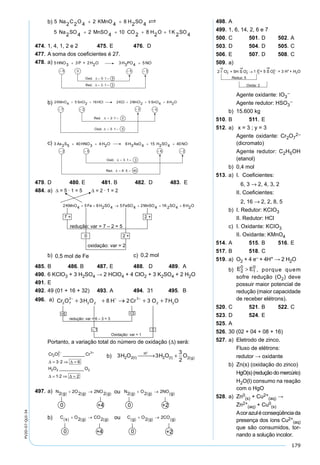 179
PV2D-07-QUI-34
b)
474. 1, 4, 1, 2 e 2 475. E 476. D
477. A soma dos coeﬁcientes é 27.
478. a)
b)
c)
479. D 480. E 481. B 482. D 483. E
484. a)
b) 0,5 mol de Fe c) 0,2 mol
485. B 486. B 487. E 488. D 489. A
490. 6 KClO3 + 3 H2SO4 → 2 HClO4 + 4 ClO2 + 3 K2SO4 + 2 H2O
491. E
492. 49 (01 + 16 + 32) 493. A 494. 31 495. B
496. a)
Portanto, a variação total do número de oxidação (∆) será:
498. A
499. 1, 6, 14, 2, 6 e 7
500. C 501. D 502. A
503. D 504. D 505. C
506. E 507. D 508. C
509. a)
Agente oxidante: IO3
–
Agente redutor: HSO3
–
b) 15.600 kg
510. B 511. E
512. a) x = 3 ; y = 3
Agente oxidante: Cr2O7
2–
(dicromato)
Agente redutor: C2H5OH
(etanol)
b) 0,4 mol
513. a) I. Coeﬁcientes:
6, 3 → 2, 4, 3, 2
II. Coeﬁcientes:
2, 16 → 2, 2, 8, 5
b) I. Redutor: KCIO3
II. Redutor: HCl
c) I. Oxidante: KCIO3
II. Oxidante: KMnO4
514. A 515. B 516. E
517. B 518. C
519. a) O2 + 4 e– + 4H+ → 2 H2O
b) E E2
0
1
0
> , porque quem
sofre redução (O2) deve
possuir maior potencial de
redução (maior capacidade
de receber elétrons).
520. C 521. B 522. C
523. D 524. E
525. A
526. 30 (02 + 04 + 08 + 16)
527. a) Eletrodo de zinco.
Fluxo de elétrons:
redutor → oxidante
b) Zn(s) (oxidação do zinco)
HgO(s) (redução do mercúrio)
H2O(l) consumo na reação
com o HgO
528. a) Zn0
(s) + Cu2+
(aq) →
Zn2+
(aq) + Cu0
(s)
Acorazuléconseqüênciada
presença dos íons Cu2+
(aq)
que são consumidos, tor-
nando a solução incolor.
Cr O Cr
H O O
2 7
2 3
2 2 2
3 2 6
1 2 2
− +
= ⇒ =
= ⇒ =
_________
·
__________
·
∆ ∆
∆ ∆
b) 3 3
3
2
2 2 2 2H O H O Ol
H
l g( ) ( )
+
 → + ( )
497. a)
b)
 