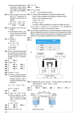 180
b) Não ocorrerá reação quími-
ca porque o cobre, sendo
metal nobre, é menos reativo
que o zinco, que é metal co-
mum.
529. a) Ocorre reação do Ni com
íons Cu2+ presentes na
solução de acordo com a
reação:
Ni0 + Cu2+ → Ni2+ + Cu0
b) Ni0 + Cu2+ → Ni2+ + Cu0
(azul) (verde)
530. a) A reação I, por ser de oxi-
dação
b) A densidade diminui, pois
ocorre consumo do ácido
sulfúrico durante as rea-
ções.
531. a) Cátodo: Y
Ânodo: X
b) X → 2e– + X2+
Y1+ + 1e– → Y
c) No cátodo
d) X2+ e B2–
532. Como o compartimento B está
em contato com o cobre metá-
lico (Cu), este deve conter uma
solução de Cu2+. Portanto,
CuSO4.
533. D 534. E
535. 18 (02 + 16)
536. C 537. D 538. C
539. C 540. A 541. A
542. A 543. B 544. C
545. C
546. Corretos: 1, 3 e 4.
547. a) Como o I2 possui maior po-
tencial de redução, sofrerá
redução (cátodo, pólo ⊕
da pilha).O lítio deve sofrer
oxidação.
b) E0 = + 3,581 V
548. D 549. A
550. a) 2 Ag+ + Ni → Ni2+ + 2 Ag
b) Fluxo de elétrons: do ele-
trodo de níquel (> E0
oxid.)
para o eletrodo de prata
(> E0
red.).
c) ∆E0 = 1,05 V
551. D 552. D 553. E
554. E 555. E
556. 27 (01 + 02 + 08 + 16)
557. F, F, V, V
558. E 559. E
560. a) M = 5 mol/L
b)
561. a) I. Placa 2: feltro embebido em solução de sulfato de cobre.
Placa 3: feltro embebido em solução de sulfato de zinco.
Placa 4: placa metálica de zinco.
II. Cu2+ + 2e → Cu
III. Placa 1: (Cuo)
IV. Placa 3: (feltro embebido em solução de sulfato de zinco)
b) E = 0,34 V – (–0,76 V) = =1,1 V. Como E < 1,5 V, deverão ser
dispostas, no mínimo, duas pilhas em série.
562. Ao se morder o papel alumínio, ocorrerá oxidação do mesmo e redu-
ção do amálgama de mercúrio, havendo uma condução de corrente
elétrica, o que de certa forma provoca a sensação de choque, pois
trata-se de uma reação espontânea de oxi-redução (pilha).
563. A
564. a)
Solução 1 mol/L
Metal
Zn Ni Ag
ZnSO4
NiCl2 X
AgNO3 X X
b)
565. a) Reação total: O2 (g) + 2 H2 (g) → 2 H2O(l) (ânodo: O2, cátodo: H2)
Potencial (E0) é + 0,83 + 0,40 = + 1,23 V
b) 1,5 mol de O2(g)
566. B 567. D 568. C 569. C 570. D 571. C
572. a)
Zn/Zn2+|| Cu2+/Cu
 