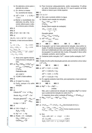181
PV2D-07-QUI-34
b) Do eletrodo a zinco para o
eletrodo de cobre.
c) Zn: diminui a massa.
Cu: aumenta de massa.
d) ∆E0 = 0,34 – (– 0,76) =
1,10 V
e) Manter a neutralidade dos
eletrodos da pilha, forne-
cendo cátions para o cáto-
do e ânions para o ânodo.
573. D
574. B
575. 27 (01 + 02 + 08 + 16)
576. a)
Na CO H O Na OH H CO2 3 2 2 3+ +
+ −

Portanto, o meio torna-se básico.
b)
I e I E V
H O OH E
s aq red
aq aq oxid
2
0
2 2
0
2 2 0 54
2 0 1
( )
−
( )
−
( ) ( )
−
+ = +
+ = +


,
, 55
2 22 2
2
V
O H O e
I
g l
s
( ) ( )
−
( )
+ +
_____________ _____________ _______
++ + = +
→ + +
( ) ( )
−
( )
−
( ) ( )
H O OH E V
I O H O
aq aq
aq g l
2 2
0
2 2
2 0 69
2 2
∆ ,
c) Atua como agente redutor,
pois provoca a redução do
iodo.
577. a) Pb(s) +PbO2(s) +2SO4
2–
(aq) +
4 H+
(aq) → 2 PbSO4(s) +
2 H2O(l)
Potencial da cela:
∆E = 2,041 V
b) 12,246 V. Ácido sulfúrico.
578. D
579. a) O metal Y é o ferro.
b) CuCl2, porque o Cu sofre
redução.
580. C
581. a)
b) ddp = + 1,98 V
582. A
583. a) 2 Al + 3 Ag2S →
Al2S3 + 6 Ag
b) Ag+ + e– → Ag
584. a) Ânodo → Θ → oxidação.
Cd(s) + 2OH–
(aq) →
Cd(OH)2(s) + 2e–
b) Para funcionar adequadamente, serão necessárias 10 pilhas
em série, fornecendo uma ddp de 13 V, que é superior ao limite
inferior e menor que o limite superior.
585. C
586. F, F, V, F, F
587. a) Sim, pois o produto obtido é a água.
b) Cátodo (semi-reação de redução):
O2(g) + 4H+
(aq) + 4e– =
2 H2O(l)
Ânodo (Semi-reação de oxidação):
Equação global:
2 H2(g) + O2(g) = 2 H2O(g)
c) ∆E0 = E0
maior – E0
menor
∆E0 = + 1,20 V
588. A 589. C 590. B 591. D 592. B
593. a) A equação I, por ter maior potencial de redução, deve sofrer re-
dução. O sentido da equação deve ser mantido, mas a equação I
deve ser multiplicada por dois, para igualar o número de elétrons
da equação II (o potencial não muda). A Equação II deve sofrer
oxidação; portanto, será invertida.
b) Oxidante (sofre redução): Ce4+, redutor (sofre oxidação): Sn2+
594. E
595. O latão (Cu/Zn) sofre dissolução parcial, pois somente o zinco reduz
o H+ a H2.
596. D 597. E 598. C 599. E
600. a) ∆E0 = + 0,41 – (– 0,44)
∆E0 = + 0,85 (Fe + O2)
∆E0 = – 0,44 – (– 0,76)
∆E0 = + 0,32 (Zn + Fe)
b) É o agente oxidante mais forte, pois apresenta o maior potencial
de redução.
601. D 602. A 603. D
604. a) Mg2+ + Cu → Mg0 + ...
(metal)
Não, pois o potencial de redução do magnésio (Mg2+) é menor
que o potencial de redução do cobre (Cu2+).
O magnésio deve sofrer oxidação (E0oxid(Mg) > E0oxid(Cu)).
b) Mg(s) + Cu2+
(aq) → Mg2+
(aq) + Cu(s)
605. E
606. C
607. a)
b) Sim
 