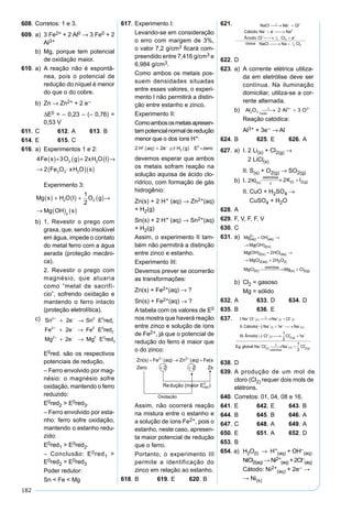 182
608. Corretos: 1 e 3.
609. a) 3 Fe2+ + 2 Al0 → 3 Fe0 + 2
Al3+
b) Mg, porque tem potencial
de oxidação maior.
610. a) A reação não é espontâ-
nea, pois o potencial de
redução do níquel é menor
do que o do cobre.
b) Zn → Zn2+ + 2 e–
∆E0 = – 0,23 – (– 0,76) =
0,53 V
611. C 612. A 613. B
614. E 615. C
616. a) Experimentos 1 e 2:
4 3 2
2
2 2
2 3 2
Fe s O g xH O l
Fe O xH O s
( )+ ( )+ ( )→
→ ⋅( )( )
Experimento 3:
Mg s H O l O g
Mg OH s
( ) + ( ) + ( )→
→ ( ) ( )
2 2
2
1
2
b) 1. Revestir o prego com
graxa, que, sendo insolúvel
em água, impede o contato
do metal ferro com a água
aerada (proteção mecâni-
ca).
2. Revestir o prego com
magnésio, que atuaria
como “metal de sacrifí-
cio”, sofrendo oxidação e
mantendo o ferro intacto
(proteção eletrolítica).
c) Sn e Sn E red
Fe e Fe E red
Mg e Mg E red
2 0 0
1
2 0 0
2
2 0 0
3
2
2
2
+ −
+ −
+ −
+ →
+ →
+ →
E0red. são os respectivos
potenciais de redução.
– Ferro envolvido por mag-
nésio: o magnésio sofre
oxidação, mantendo o ferro
reduzido:
E0red2 > E0red3.
– Ferro envolvido por esta-
nho: ferro sofre oxidação,
mantendo o estanho redu-
zido:
E0red1 > E0red2.
– Conclusão: E0red1 >
E0red2 > E0red3
Poder redutor:
Sn < Fe < Mg
617. Experimento I:
Levando-se em consideração
o erro com margem de 3%,
o valor 7,2 g/cm3 ﬁcará com-
preendido entre 7,416 g/cm3 e
6,984 g/cm3.
Como ambos os metais pos-
suem densidades situadas
entre esses valores, o experi-
mento I não permitirá a distin-
ção entre estanho e zinco.
Experimento II:
Comoambososmetaisapresen-
tampotencialnormalderedução
menor que o dos íons H+:
2 2 2
0
H aq e H g E zero+ −
( ) + ( ) =
devemos esperar que ambos
os metais sofram reação na
solução aquosa de ácido clo-
rídrico, com formação de gás
hidrogênio:
Zn(s) + 2 H+ (aq) → Zn2+(aq)
+ H2(g)
Sn(s) + 2 H+ (aq) → Sn2+(aq)
+ H2(g)
Assim, o experimento II tam-
bém não permitirá a distinção
entre zinco e estanho.
Experimento III:
Devemos prever se ocorrerão
as transformações:
Zn(s) + Fe2+(aq) → ?
Sn(s) + Fe2+(aq) → ?
A tabela com os valores de E0
nos mostra que haverá reação
entre zinco e solução de íons
de Fe2+, já que o potencial de
redução do ferro é maior que
o do zinco:
Assim, não ocorrerá reação
na mistura entre o estanho e
a solução de íons Fe2+, pois o
estanho, neste caso, apresen-
ta maior potencial de redução
que o ferro.
Portanto, o experimento III
permite a identificação do
zinco em relação ao estanho.
618. B 619. E 620. B
621.
622. D
623. a) A corrente elétrica utiliza-
da em eletrólise deve ser
contínua. Na iluminação
domiciliar, utiliza-se a cor-
rente alternada.
b)
Reação catódica:
Al3+ + 3e– → Al
624. B 625. E 626. A
627. a) I. 2 Li(s) + Cl2(g) →
2 LiCl(s)
II. S(s) + O2(g) → SO2(g)
b) I.
II. CuO + H2SO4 →
CuSO4 + H2O
628. A
629. F, V, F, F, V
630. C
631. a) Mg OH
Mg OH
Mg OH HCl
MgCl
aq aq
s
s aq
aq
( ) ( )
( )
( ) ( )
( )
( )
( )
2
2
2
2
2
+ −
+ →
→
+ →
→ ++
 → +
2 2
2 2
H O
MgCl Mg Cl
l
l
eletrólise
s g
( )
( ) ( ) ( )
b) Cl2 = gasoso
Mg = sólido
632. A 633. D 634. D
635. B 636. E
637.
638. D
639. A produção de um mol de
cloro (Cl2) requer dois mols de
elétrons.
640. Corretos: 01, 04, 08 e 16.
641. E 642. E 643. B
644. B 645. B 646. A
647. C 648. A 649. A
650. E 651. A 652. D
653. B
654. a) H2O(l) → H+
(aq) + OH–
(aq)
NiCl2(aq) → Ni2+
(aq) + 2Cl–
(aq)
Cátodo: Ni2+
(aq) + 2e– →
→ Ni(s)
 