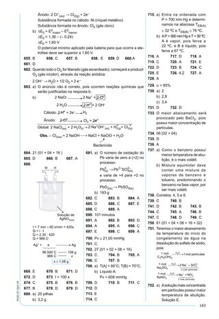183
PV2D-07-QUI-34
Ânodo: 2 Cl–
(aq) → Cl2(g) + 2e–
Substância formada no cátodo: Ni (níquel metálico)
Substância formada no ânodo: Cl2 (gás cloro)
b) ∆E0 = E0
maior – E0
menor
∆E0 = 1,36 – (– 0,24)
∆E0 = 1,60 V
O potencial mínimo aplicado pela bateria para que ocorra a ele-
trólise deve ser superior a 1,60 V.
655. B 656. C 657. B 658. E 659. D 660.A
661. D
662. Quando todo o Cl2 for liberado (gás esverdeado), começará a produzir
O2 (gás incolor), através da reação anódica:
2 OH– → H2O + 1/2 O2 + 2 e–
663. a) O anúncio não é correto, pois ocorrem reações químicas que
serão justiﬁcadas na resposta b.
b)
715. a) Entra na ordenada com
P = 700 mm Hg e determi-
namos na abscissa TEB(A)
≅ 32 ºC e TEB(B) ≅ 76 ºC.
b) AP = 500 mm Hg e T = 50 ºC:
A é vapor, pois ferve a
22 ºC, e B é líquido, pois
ferve a 67 ºC.
716. A 717. D 718. A
719. C 720. A 721. E
722. D 723. B 724. C
725. E 726. 4,2 727. A
728. A
729. α = 85%
730. a) 2
b) 2,8
c) 3,4
731. D 732. D
733. O maior abaixamento será
provocado pelo BaCl2, pois
possui maior concentração de
partículas.
734. 06 (02 + 04)
735. D
736. A
737. a) Como o benzeno possui
menor temperatura de ebu-
lição, é o mais volátil.
b) Mistura equimolar deve
conter uma mistura de
vapores de benzeno e
tolueno, predominando o
benzeno na fase vapor, por
ser mais volátil.
738. Corretos: 4, 5 e 6.
739. C 740. B
741. D 742. B 743. B
744. C 745. A 746. B
747. C 748. D 749. C
750. 61 (01 + 04 + 08 + 16 + 32)
751. Teremos o maior abaixamento
da temperatura do início do
congelamento da água na
dissolução do sulfato de sódio,
pois:
752. a) Asoluçãomaisconcentrada
em partículas possui maior
temperatura de ebulição.
Solução E.
664. 21 (01 + 04 + 16 )
665. D 666. B 667. A
668.
669. E 670. B 671. D
672. D 673. t = 100 s
674. C 675. B 676. B
677. B 678. D 679. D
680. a) 20 pilhas
b) 3,2 g
681. a) O número de oxidação do
Pb varia de zero a (+2) no
processo:
Pb SO(s)
0
4(s)→ + −
Pb2 2
e varia de +4 para +2 no
processo:
PbO2(s) → PbSO4(s)
b) 193 g
682. C 683. B 684. A
685. D 686. C 687. E
688. C 689. A
690. 101 minutos
691. A 692. B 693. D
694. A 695. A 696. C
697. E 698. C 699. A
700. Pv ≅ 21,00 mmHg
701. C
702. 27 (01 + 02 + 08 + 16)
703. C 704. B 705. A
706. C 707. B
708. a) T(A) = 60°C; T(B) = 70°C;
b) Líquido A:
Pv = 608 mmHg
709. D 710. B 711. C
712. D
713. E
714. C
 