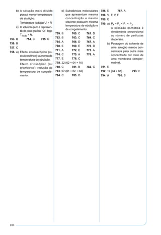 184
b) A solução mais diluída
possui menor temperatura
de ebulição.
Temperatura (solução U) = R
c) O solvente puro é represen-
tável pelo gráﬁco “Q”, logo
Tfusão = N.
753. B 754. C 755. D
756. B
757. C
758. a) Efeito ebulioscópico (ou
ebuliométrico): aumento da
temperatura de ebulição.
Efeito crioscópico (ou
criométrico): redução da
temperatura de congela-
mento.
b) Substâncias moleculares
que apresentam mesma
concentração e mesmo
solvente possuem mesma
temperatura de ebulição e
de congelamento.
759. B 760. C 761. D
762. B 763. C 764. C
765. A 766. D 767. A
768. E 769. E 770. D
771. A 772. E 773. A
774. C 775. A 776. A
777. E 778. C
779. 22 (02 + 04 + 16)
780. C 781. B 782. C
783. 07 (01 + 02 + 04)
784. C 785. D
786. E 787. A
788. V, F, V, F
789. E
790. a) P4 = P3 < P1 < P2
A pressão osmótica é
diretamente proporcional
ao número de partículas
dispersas.
b) Passagem do solvente de
uma solução menos con-
centrada para outra mais
concentrada por meio de
uma membrana semiper-
meável.
791. E
792. 12 (04 + 08) 793. E
794. A 795. B
 