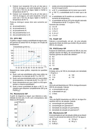 77
PV2D-07-QUI-34
II. Colocar num recipiente 3,6 g de um dos sais e
10,0 mL de água e, em outro recipiente, 3,6 g do
outro sal e 10,0 mL de água. Agitar e manter a
temperatura de 28 °C.
III. Colocar num recipiente 3,8 g de um dos sais e
10,0 mL de água e, em outro recipiente, 3,8 g do
outro sal e 10,0 mL de água. Agitar e manter a
temperatura de 45 °C.
Pode-se distinguir esses dois sais somente por
meio:
a) do procedimento I.
b) do procedimento II.
c) do procedimento III.
d) dos procedimentos I e II.
e) dos procedimentos I e III.
73. UFV-MG
O gráﬁco a seguir mostra a solubilidade de alguns sais,
em gramas do soluto/100 mL de água, em função da
temperatura:
Baseando-se nesse gráﬁco, responda às questões
a seguir.
a) Qual o sal cuja solubilidade sofre maior efeito da
temperatura, no intervalo de 60 °C a 100 °C?
b) Qual o sal cuja solubilidade sofre um menor efeito
da temperatura, no intervalo de 60 °C a 100 °C?
c) Qual a temperatura em que o NaCl e o KCl apre-
sentam a mesma solubilidade?
d) Qual a menor quantidade de água, a 60 °C, ne-
cessária para dissolver completamente 200 g de
Pb(NO3)2?
74. Mackenzie-SP
A partir do diagrama a seguir, que relaciona a solu-
bilidade de dois sais, A e B, com a temperatura, são
feitas as aﬁrmações:
250
200
150
100
50
0 20 40 60 80 100
g sal/100 g H O2
t ( C)°
A
B
I. existe uma única temperatura na qual a solubilida-
de de A é igual à de B.
II. a 20 °C, a solubilidade de A é menor que a de B.
III. a 100 °C, a solubilidade de B é maior que a de
A.
IV. a solubilidade de B mantém-se constante com o
aumento da temperatura.
V. a quantidade de B em 275 g de solução saturada
à temperatura de 80 °C é igual a 150 g.
Somente são corretas:
a) I,II e III
b) II, III e V
c) I, III e V
d) II, IV e V
e) I, II e IV
75. FAAP-SP
Calcule a concentração, em g/L, de uma solução
aquosa de nitrato de sódio que contém 30 g de sal em
400 mL de solução.
76. PUCCamp-SP
Evapora-se totalmente o solvente de 250 mL de uma
solução aquosa de MgCl2 de concentração 8,0 g/L.
Quantos gramas de soluto são obtidos?
a) 8,0
b) 6,0
c) 4,0
d) 2,0
e) 1,0
77. UFRN
A massa, em g, de 100 mL de solução com densidade
1,19 g/mL é:
a) 1,19 d) 100
b) 11,9 e) 119
c) 84
78.
40,0 g de sal dissolvidos em 190 mL de água fornecem
200 mL de solução. Calcule:
a) a concentração em g/L;
b) a densidade em g/L;
c) o título.
79.
100 g de NaOH dissolvidos em 400 mL de água for-
neceram 420 mL de solução. Calcule:
a) concentração em gramas/litro;
b) concentração em gramas/cm3;
c) densidade da solução em gramas/litro;
d) densidade da solução em gramas/cm3.
80. Mackenzie-SP
A concentração em g/L da solução obtida ao se dissol-
verem 4 g de cloreto de sódio em 50 cm3 de água é:
a) 200 g/L d) 12,5 g/ L
b) 20 g/ L e) 80 g / L
c) 0,08 g/ L
 