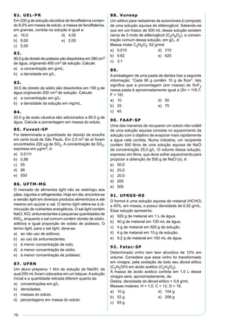 78
81. UEL-PR
Em 200 g de solução alcoólica de fenolftaleína conten-
do 8,0% em massa de soluto, a massa de fenolftaleína,
em gramas, contida na solução é igual a:
a) 16,0 d) 4,00
b) 8,00 e) 2,00
c) 5,00
82.
80,0 g de cloreto de potássio são dissolvidos em 380 cm3
de água, originando 400 cm3 de solução. Calcule:
a) a concentração em g/mL;
b) a densidade em g/L.
83.
30,0 de cloreto de sódio são dissolvidos em 190 g de
água originando 200 cm3 de solução. Calcule:
a) a concentração em g/L;
b) a densidade da solução em mg/mL.
84.
20,0 g de soda cáustica são adicionados a 80,0 g de
água. Calcule a porcentagem em massa do soluto.
85. Fuvest-SP
Foi determinada a quantidade de dióxido de enxofre
em certo local de São Paulo. Em 2,5 m3 de ar foram
encontrados 220 µg de SO2. A concentração de SO2,
expressa em µg/m3, é:
a) 0,0111
b) 0,88
c) 55
d) 88
e) 550
86. UFTM-MG
O mercado de alimentos light não se restringiu aos
pães, iogurtes e refrigerantes. Hoje em dia, encontra-se
a versão light em diversos produtos alimentícios e até
mesmo em açúcar e sal. O termo light refere-se à di-
minuição de nutrientes energéticos. O sal light contém
NaCl, KCl, antiumectantes e pequenas quantidades de
KIO3, enquanto o sal comum contém cloreto de sódio,
aditivos e igual proporção de iodato de potássio. O
termo light, para o sal light, deve-se:
a) ao não uso de aditivos.
b) ao uso de antiumectantes.
c) à menor concentração de iodo.
d) à menor concentração de sódio.
e) à menor concentração de potássio.
87. UFRN
Um aluno preparou 1 litro de solução de NaOH, da
qual 250 mL foram colocados em um béquer.Asolução
inicial e a quantidade retirada diferem quanto às:
a) concentrações em g/L.
b) densidades.
c) massas do soluto.
d) percentagens em massa do soluto.
88. Vunesp
Um aditivo para radiadores de automóveis é composto
de uma solução aquosa de etilenoglicol. Sabendo-se
que em um frasco de 500 mL dessa solução existem
cerca de 5 mols de etilenoglicol (C2H6O2), a concen-
tração comum dessa solução, em g/L, é:
Massa molar C2H6O2: 62 g/mol
a) 0,010 d) 310
b) 0,62 e) 620
c) 3,1
89.
A embalagem de uma pasta de dentes traz a seguinte
informação: “Cada 90 g contêm 10 g de ﬂúor”. Isto
signiﬁca que a porcentagem (em massa) de SnF2
nessa pasta é aproximadamente igual a (Sn = 118,7;
F = 19):
a) 10 d) 50
b) 25 e) 75
c) 45
90. FAAP-SP
Uma das maneiras de recuperar um soluto não-volátil
de uma solução aquosa consiste no aquecimento da
solução com o objetivo de evaporar mais rapidamente
a água nela contida. Numa indústria, um recipiente
contém 500 litros de uma solução aquosa de NaCl
de concentração 25,0 g/L. O volume dessa solução,
expresso em litros, que deve sofrer aquecimento para
propiciar a obtenção de 500 g de NaCl (s), é:
a) 50,0
b) 25,0
c) 20,0
d) 200
e) 500
91. UFRGS-RS
O formol é uma solução aquosa de metanal (HCHO)
a 40%, em massa, e possui densidade de 0,92 g/mL.
Essa solução apresenta:
a) 920 g de metanal em 1 L de água.
b) 40 g de metanal em 100 mL de água.
c) 4 g de metanal em 920 g de solução.
d) 4 g de metanal em 10 g de solução.
e) 9,2 g de metanal em 100 mL de água.
92. Fatec-SP
Determinado vinho tem teor alcoólico de 10% em
volume. Considere que esse vinho foi transformado
em vinagre, pela oxidação de todo seu álcool etílico
(C2H5OH) em ácido acético (C2H4O2).
A massa de ácido acético contida em 1,0 L desse
vinagre será, aproximadamente, de:
Dados: densidade do álcool etílico = 0,8 g/mL
Massas molares: H = 1,0; C = 12; O = 16.
a) 10 g d) 104 g
b) 52 g e) 208 g
c) 83 g
 