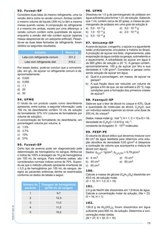 79
PV2D-07-QUI-34
93. Fuvest-SP
Considere duas latas do mesmo refrigerante, uma na
versão diet e outra na versão comum. Ambas contêm
o mesmo volume de líquido (300 mL) e têm a mesma
massa quando vazias. A composição do refrigerante
é a mesma em ambas, exceto por uma diferença: a
versão comum contém certa quantidade de açúcar,
enquanto a versão diet não contém açúcar (apenas
massa desprezível de um adoçante artiﬁcial). Pesan-
do-se as duas latas fechadas de refrigerante, foram
obtidos os seguintes resultados.
Amostra Massa (g)
Lata com refrigerante comum 331,2
Lata com refrigerante diet 316,2
Por esses dados, pode-se concluir que a concentra-
ção, em g/L, de açúcar no refrigerante comum é de,
aproximadamente:
a) 0,020
b) 0,050
c) 1,1
d) 20
e) 50
94. UFMG
O rótulo de um produto usado como desinfetante
apresenta, entre outras, a seguinte informação: cada
100 mL de desinfetante contêm 10 mL de solução
de formaldeído 37% V/V (volume de formaldeído por
volume de solução).
A concentração de formaldeído do desinfetante, em
porcentagem volume por volume, é:
a) 1,0%
b) 3,7%
c) 10%
d) 37%
95. Fuvest-SP
Certo tipo de anemia pode ser diagnosticado pela
determinação de hemoglobina no sangue. Atribui-se
o índice de 100% à dosagem de 16 g de hemoglobina
por 100 mL de sangue. Para mulheres sadias, são
considerados normais índices acima de 70%. Supon-
do-se que o método utilizado apresente incertezas de
± 0,5 g de hemoglobina por 100 mL de sangue, de-
signe as pacientes anêmicas dentre as examinadas
conforme os dados da tabela a seguir.
Número da
paciente
Dosagem de hemoglobina
(g/100 mL de sangue)
1 9,7
2 12,3
3 11,0
4 11,5
5 10,2
96. UFMG
Dissolveu-se 1,0 g de permanganato de potássio em
água suﬁciente para formar 1,0 L de solução. Sabendo
que 1 mL contém cerca de 20 gotas, a massa de per-
manganato de potássio em uma gota de solução é:
a) 5,0 · 10–3 g d) 5,0 · 10–5 g
b) 1,0 · 10–3 g e) 2,0 · 10–5 g
c) 5,0 · 10–4 g
97. Unicamp-SP
Acana-de-açúcar, o engenho, o açúcar e a aguardente
estão profundamente vinculados à história do Brasil.
A produção de açúcar era feita, originariamente, pela
evaporação da água contida na garapa, submetendo-a
a aquecimento. A solubilidade do açúcar em água é
de 660 g/litro de solução a 20 °C. A garapa contém,
aproximadamente, 165 g de açúcar por litro e sua
densidade é 1,08 g/cm3. Considere a garapa como
sendo solução de açúcar em água.
a) Qual é a porcentagem, em massa, de açúcar na
garapa?
b) A que fração deve ser reduzido um volume de
garapa a ﬁm de que, ao ser esfriado a 20 °C, haja
condições para a formação dos primeiros cristais
de açúcar?
98. Faenquil-SP
Sabe-se que o teor de álcool no uísque é 43%. Qual
a quantidade de moléculas de álcool, C2H6O, que
um indivíduo estará ingerindo ao tomar uma dose de
200 mL do uísque?
Dados: massa molar (g · mol–1): H = 1, C = 12 e O = 16;
densidade do C2H6O = 0,819 g· mL–1;
constante de Avogadro: 6 · 1023 moléculas.
99. FESP-PE
O volume de álcool etílico que devemos misturar com
80 cm3 de água destilada para obtermos uma solu-
ção alcoólica de densidade 0,93 g/cm3 é (despreze
a contração de volume que acompanha a mistura de
álcool com água):
Dados: dH2
O= 1g/cm3; dC2
H5
OH = 0,79 g/cm3
a) 4 cm3 d) 70 cm3
b) 40 cm3 e) 65 cm3
c) 60 cm3
100.
Calcule a massa de glicose (C6H12O6) dissolvida em
40,0 mL de solução molar.
(C = 12, H = 1,0, O = 16)
101.
2,0 g de NaOH são dissolvidos em 1,6 litros de água.
Calcule a concentração molar da solução. (Na = 23;
O = 16; H = 1)
102.
136,8 g de Al2(SO4)3 foram dissolvidos em água
suﬁciente para 800 mL de solução. Determine a con-
centração molar obtida.
(Al = 27; S = 32; O = 16)
 
