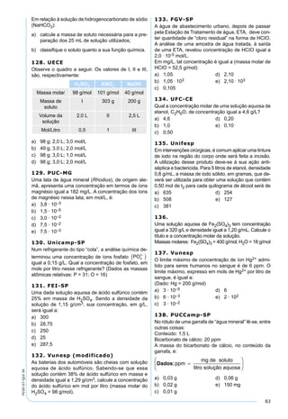 83
PV2D-07-QUI-34
Em relação à solução de hidrogenocarbonato de sódio
(NaHCO3):
a) calcule a massa de soluto necessária para a pre-
paração dos 25 mL de solução utilizados;
b) classiﬁque o soluto quanto a sua função química.
128. UECE
Observe o quadro a seguir. Os valores de I, II e III,
são, respectivamente:
H2SO4 KNO3 NaOH
Massa molar 98 g/mol 101 g/mol 40 g/mol
Massa de
soluto
I 303 g 200 g
Volume da
solução
2,0 L II 2,5 L
Mol/Litro 0,5 1 III
a) 98 g; 2,0 L; 3,0 mol/L
b) 49 g; 3,0 L; 2,0 mol/L
c) 98 g; 3,0 L; 1,0 mol/L
d) 98 g; 3,0 L; 2,0 mol/L
129. PUC-MG
Uma lata de água mineral (Rhodius), de origem ale-
mã, apresenta uma concentração em termos de íons
magnésio igual a 182 mg/L. A concentração dos íons
de magnésio nessa lata, em mol/L, é:
a) 3,8 · 10–3
b) 1,5 · 10–5
c) 3,0 · 10–2
d) 7,5 · 10–2
e) 7,5 · 10–3
130. Unicamp-SP
Num refrigerante do tipo “cola”, a análise química de-
terminou uma concentração de íons fosfato PO4
3−
( )
igual a 0,15 g/L. Qual a concentração de fosfato, em
mols por litro nesse refrigerante? (Dados as massas
atômicas relativas: P = 31; O = 16)
131. FEI-SP
Uma dada solução aquosa de ácido sulfúrico contém
25% em massa de H2SO4. Sendo a densidade da
solução de 1,15 g/cm3, sua concentração, em g/L,
será igual a:
a) 300
b) 28,75
c) 250
d) 25
e) 287,5
132. Vunesp (modificado)
As baterias dos automóveis são cheias com solução
aquosa de ácido sulfúrico. Sabendo-se que essa
solução contém 38% de ácido sulfúrico em massa e
densidade igual a 1,29 g/cm3, calcule a concentração
do ácido sulfúrico em mol por litro (massa molar do
H2SO4 = 98 g/mol).
133. FGV-SP
A água de abastecimento urbano, depois de passar
pela Estação de Tratamento de água, ETA, deve con-
ter quantidade de “cloro residual” na forma de HCIO.
A análise de uma amostra de água tratada, à saída
de uma ETA, revelou concentração de HCIO igual a
2,0 . 10-5 mol/L.
Em mg/L, tal concentração é igual a (massa molar de
HCIO = 52,5 g/mol):
a) 1,05 d) 2,10
b) 1,05 . 103 e) 2,10 . 103
c) 0,105
134. UFC-CE
Qual a concentração molar de uma solução aquosa de
etanol, C2H6O, de concentração igual a 4,6 g/L?
a) 4,6 d) 0,20
b) 1,0 e) 0,10
c) 0,50
135. Unifesp
Em intervenções cirúrgicas, é comum aplicar uma tintura
de iodo na região do corpo onde será feita a incisão.
A utilização desse produto deve-se à sua ação anti-
séptica e bactericida. Para 5 litros de etanol, densidade
0,8 g/mL, a massa de iodo sólido, em gramas, que de-
verá ser utilizada para obter uma solução que contém
0,50 mol de I2 para cada quilograma de álcool será de
a) 635 d) 254
b) 508 e) 127
c) 381
136.
Uma solução aquosa de Fe2(SO4)3 tem concentração
igual a 320 g/L e densidade igual a 1,20 g/mL. Calcule o
título e a concentração molar da solução.
Massas molares: Fe2(SO4)3 = 400 g/mol; H2O = 18 g/mol
137. Vunesp
O limite máximo de concentração de íon Hg2+ admi-
tido para seres humanos no sangue é de 6 ppm. O
limite máximo, expresso em mols de Hg2+ por litro de
sangue, é igual a:
(Dado: Hg = 200 g/mol)
a) 3 · 10–5 d) 6
b) 6 · 10–3 e) 2 · 102
c) 3 · 10–2
138. PUCCamp-SP
No rótulo de uma garrafa de “água mineral” lê-se, entre
outras coisas:
Conteúdo: 1,5 L
Bicarbonato de cálcio: 20 ppm
A massa do bicarbonato de cálcio, no conteúdo da
garrafa, é:
a) 0,03 g d) 0,06 g
b) 0,02 g e) 150 mg
c) 0,01 g
 