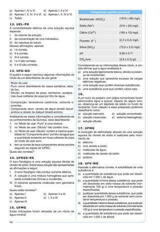 66
a) Apenas I, IV e VI d) Apenas I, II e VI
b) Apenas I, II, IV, V e VI e) Apenas I, II, IV e VI
c) Todos
12. UEL-PR
A condutibilidade elétrica de uma solução aquosa
depende:
I. do volume da solução;
II. da concentração de íons hidratados;
III. da natureza do soluto.
Dessas aﬁrmações, apenas:
a) I é correta.
b) II é correta.
c) III é correta.
d) I e II são corretas.
e) II e III são corretas.
13. UFG-GO
O quadro a seguir reproduz algumas informações do
rótulo de um desinfetante de uso geral:
Modo de usar:
Puro: como desinfetante de vasos sanitários, latas
de lixo.
Diluído: na limpeza de pisos, banheiros. azulejos.
Use duas colheres de sopa por litro de água.
Composição: tensoativos catiônicos, solvente e
corantes.
Componente ativo: cloreto de alquil dimetil benzil
amônio e cloreto de dialquil dimetil amônio.
Analisando-se essas informações e considerando-se
os conhecimentos da Química, esse desinfetante:
1. no “Modo de usar: Puro” é uma mistura.
2. no “Modo de usar: Diluído” não contém íons.
3. no “Modo de usar: Diluído” contém a mesma quan-
tidade do “Componente ativo” por litro de água que
a quantidade existente em duas colheres de sopa
do modo de usar puro.
4. tem os nomes de seus componentes ativos escritos
segundo as regras da IUPAC.
Quais são corretas?
14. UFRGS-RS
O soro ﬁsiológico é uma solução aquosa diluída de
cloreto de sódio. Sobre essa solução são apresentadas
as aﬁrmações a seguir:
I. O soro ﬁsiológico não conduz corrente elétrica.
II. A solução é uma mistura homogênea que apre-
senta substâncias iônicas e covalentes.
III. O solvente apresenta moléculas com geometria
linear.
Quais estão corretas?
a) Apenas I. d) Apenas II e III.
b) Apenas II. e) I, II e III.
c) Apenas III
15. UFMG
Estas indicações foram retiradas de um rótulo de
água mineral:
Composição química provável
Bicarbonato ( )HCO3
− (1915 ± 98) mg/L
Sódio (Na+) (510 ± 20) mg/L
Cálcio (Ca2+) (160 ± 10) mg/L
Fluoreto ( )F− (2,3 ± 0,2) mg/L
Sílica (SiO2) (73,0 ± 2,0) mg/L
pH 6,09 ± 0,11
CO2 livre (2,9 ± 0,3) g/L
Considerando-se as informações desse rótulo, é cor-
reto aﬁrmar que a água analisada é:
a) uma solução ligeiramente básica, devido à presen-
ça de bicarbonato.
b) uma solução que apresenta excesso de cargas
elétricas negativas.
c) uma solução que contém diversas substâncias.
d) uma substância pura que contém vários sais.
16.
A um suco de preparo com polpa concentrada foram
adicionados água e açúcar. Depois de algum tem-
po, observou-se um depósito de sólido no fundo do
recipiente. Com relação a esse preparado podemos
classiﬁcá-lo como:
a) solução saturada. d) solução concentrada.
b) solução insaturada. e) sistema heterogêneo.
c) solução diluída.
17. UFMG
A condução de eletricidade através de uma solução
aquosa de cloreto de sódio é realizada pelo movi-
mento de:
a) elétrons.
b) íons cloreto e sódio.
c) moléculas de água.
d) moléculas de cloreto de sódio.
e) prótons.
18. UFV-MG
Assinale a alternativa correta. A solubilidade de uma
substância é:
a) a quantidade de substância que pode ser dissol-
vida em 1.000 L de água.
b) a quantidade mínima dessa substância, que pode
ser dissolvida em certa massa de solvente (nor-
malmente 100 g) a uma temperatura e pressão
especiﬁcadas.
c) qualquer quantidade dessa substância, que pode
ser dissolvida em 1.000 g de solvente sem consi-
derar temperatura e pressão.
d) aquantidademáximadessasubstância,quepodeser
dissolvida em certa massa de solvente (normalmente
100 g) a uma temperatura e pressão especiﬁcadas.
e) a quantidade de substância que pode ser dissol-
vida em 1.000 L de álcool.
 