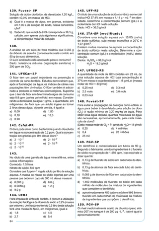 84
139. Fuvest- SP
Solução de ácido clorídrico, de densidade 1,20 kg/L,
contém 40,0% em massa de HCl.
a) Qual é a massa de água, em gramas, existente
em 1,00 L de solução do ácido, nessa concentra-
ção?
b) Sabendo que o mol de HCl corresponde a 36,5 g,
calcule, com apenas dois algarismos signiﬁcativos,
a concentração molar da solução.
140.
A análise de um suco de fruta mostrou que 0,003 g
de dióxido de enxofre (conservante) está contido em
50 g do suco alimentício.
O suco analisado está adequado para o consumo?
Dado: tolerância máxima (legislação sanitária) =
200 ppm de SO2.
141. UFSCar-SP
O ﬂúor tem um papel importante na prevenção e
controle da cárie dentária. Estudos demonstram que,
após a ﬂuoretação da água, os índices de cáries nas
populações têm diminuído. O ﬂúor também é adicio-
nado a produtos e materiais odontológicos. Suponha
que o teor de ﬂúor em determinada água de consumo
seja 0,9 ppm (partes por milhão) em massa. Conside-
rando a densidade da água 1 g/mL, a quantidade, em
miligramas, de ﬂúor que um adulto ingere ao tomar
2 litros dessa água, durante um dia, é igual a:
a) 0,09 d) 1,80
b) 0,18 e) 18,0
c) 0,90
142. Cefet-PR
O cloro pode atuar como bactericida quando dissolvido
em água na concentração de 0,2 ppm. Qual a concen-
tração em gramas por litro desse cloro?
a) 2 · 10–1 d) 2 · 10–7
b) 2 · 10–4 e) 2 · 10–8
c) 2 · 10–6
143.
No rótulo de uma garrafa de água mineral lê-se, entre
outras informações:
Conteúdo: 1,5 litros
Nitrato de sódio: 6,0 ppm
Considere que 1 ppm = 1 mg de soluto por litro de solução
aquosa. A massa de nitrato de sódio ingerida por uma
pessoa que bebe um copo de 300 mL dessa massa é:
a) 0,003 g d) 6,0 g
b) 0,0018 g e) 1,2 g
c) 9,0 g
144. UERJ
Para limpeza de lentes de contato, é comum a utilização
de solução ﬁsiológica de cloreto de sódio a 0,9% (massa
por volume). Um frasco contendo 0,5 litro desta solução
terá uma massa de NaCl, em miligramas, igual a:
a) 1,8 c) 4,5
b) 2,7 d) 5,4
145. UFF-RJ
O rótulo de uma solução de ácido clorídrico comercial
indica HCl 37,4% em massa e 1,18 g · mL–1 em den-
sidade. Determine a concentração comum (g/L) e a
molaridade do HCl nesta solução.
Dado: HCl = 36,5 g/mol
146. ITA-SP (modificado)
Considere uma solução aquosa com 10,0% (m/m)
de ácido sulfúrico, cuja massa especíﬁca a 20°C é
1,07 g/cm3.
Existem muitas maneiras de exprimir a concentração
de ácido sulfúrico nesta solução. Determine a con-
centração comum (g/L) e a molaridade (mol/L) desta
solução.
Dados: H2SO4 = 98,0 g/mol
H2O = 18,0 g/mol
147. UFRGS-RS
A quantidade de mols de HCl contidas em 25 mL de
uma solução aquosa de HCl cuja concentração é
37% em massa e cuja densidade é 1,18 g/mLé: (massa
molar do HCl = 37g/mol)
a) 0,25 mol d) 0,3 mol
b) 2,5 mols e) 3,0 mols
c) 0,03 mol
148. Fuvest-SP
Para evitar a propagação de doenças como cólera, a
água para beber é desinfetada pela adição de cloro
(Cl2) à razão mínima de 0,20 mg/kg de água. Para
obter essa água clorada, quantas moléculas de água
são necessárias, aproximadamente, para cada molé-
cula de cloro?
(Dado: massa molar do Cl2 = 71 g/mol; do H2O = 18 g/mol)
a) 0,25 d) 4 milhões
b) 0,4 e) 20 milhões
c) 25 mil
149. FGV-SP
Um dentifrício é comercializado em tubos de 90 g.
Segundo o fabricante, um dos ingredientes é o ﬂuoreto
de sódio na proporção de 1.450 ppm. Isso equivale a
dizer que há:
a) 0,13 g de ﬂuoreto de sódio em cada tubo do den-
tifrício.
b) 0,13 g de átomos de ﬂúor em cada tubo do denti-
frício.
c) 0,065 g de átomos de ﬂúor em cada tubo do den-
tifrício.
d) 1.450 moléculas de ﬂuoreto de sódio em cada
milhão de moléculas da mistura de ingredientes
que compõem o dentifrício.
e) aproximadamente 483 cátions sódio e 966 ânions
ﬂuoreto em cada milhão de moléculas da mistura
de ingredientes que compõem o dentifrício.
150. FGV-SP
O nível medicinalmente aceito de chumbo (peso atô-
mico 207) no sangue é de 200 µg · L–1. Isso é igual a
aproximadamente:
 