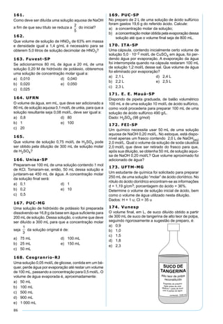 86
161.
Como deve ser diluída uma solução aquosa de NaOH
a ﬁm de que seu título se reduza a do inicial?
162.
Que volume de solução de HNO3 de 63% em massa
e densidade igual a 1,4 g/mL é necessário para se
obterem 5,0 litros de solução decimolar de HNO3?
163. Fuvest-SP
Se adicionarmos 80 mL de água a 20 mL de uma
solução 0,20 M de hidróxido de potássio, obteremos
uma solução de concentração molar igual a:
a) 0,010 d) 0,040
b) 0,020 e) 0,050
c) 0,025
164. UFRN
O volume de água, em mL, que deve ser adicionado a
80 mLde solução aquosa 0,1 mol/Lde uréia, para que a
solução resultante seja 0,08 mol/L, deve ser igual a:
a) 0,8 d) 80
b) 1 e) 100
c) 20
165.
Que volume de solução 0,75 mol/L de H2SO4 pode
ser obtido pela diluição de 300 mL de solução molar
de H2SO4?
166. Unisa-SP
Preparam-se 100 mL de uma solução contendo 1 mol
de KCl. Tomaram-se, então, 50 mL dessa solução e
juntaram-se 450 mL de água. A concentração molar
da solução ﬁnal será:
a) 0,1 d) 1
b) 0,2 e) 10
c) 0,5
167. PUC-MG
Uma solução de hidróxido de potássio foi preparada
dissolvendo-se 16,8 g da base em água suﬁciente para
200 mL de solução. Dessa solução, o volume que deve
ser diluído a 300 mL para que a concentração molar
seja da solução original é de:
a) 75 mL d) 100 mL
b) 25 mL e) 150 mL
c) 50 mL
168. Cesgranrio-RJ
Uma solução 0,05 mol/L de glicose, contida em um bé-
quer, perde água por evaporação até restar um volume
de 100 mL, passando a concentração para 0,5 mol/L. O
volume de água evaporada é, aproximadamente:
a) 50 mL
b) 100 mL
c) 500 mL
d) 900 mL
e) 1 000 mL
169. PUC-SP
No preparo de 2 L de uma solução de ácido sulfúrico
foram gastos 19,6 g do referido ácido. Calcule:
a) a concentração molar da solução;
b) a concentração molar obtida pela evaporação dessa
solução até que o volume ﬁnal seja de 800 mL.
170. ITA-SP
Uma cápsula, contendo inicialmente certo volume de
solução 5,0 · 10–2 mol/L de CuSO4 em água, foi per-
dendo água por evaporação. A evaporação da água
foi interrompida quando na cápsula restaram 100 mL
de solução 1,2 mol/L desse sal. Que volume de água
foi eliminado por evaporação?
a) 2,1 L d) 2,4 L
b) 2,2 L e) 2,5 L
c) 2,3 L
171. E. E. Mauá-SP
Dispondo de pipeta graduada, de balão volumétrico
100 mL e de uma solução 10 mol/L de ácido sulfúrico,
como você procederia para preparar 100 mL de uma
solução de ácido sulfúrico 490 g/L.
Dado: H2SO4 (98 g/mol)
172. FEI-SP
Um químico necessita usar 50 mL de uma solução
aquosa de NaOH 0,20 mol/L. No estoque, está dispo-
nível apenas um frasco contendo 2,0 L de NaOH(aq)
2,0 mol/L. Qual o volume da solução de soda cáustica
2,0 mol/L que deve ser retirado do frasco para que,
após sua diluição, se obtenha 50 mL de solução aquo-
sa de NaOH 0,20 mol/L? Que volume aproximado foi
adicionado de água?
173. UFTM-MG
Um estudante de química foi solicitado para preparar
250 mL de uma solução “molar” de ácido clorídrico. No
rótulo do ácido clorídrico encontram-se as informações
d = 1,19 g/cm3; porcentagem do ácido = 36%.
Determine o volume de solução inicial de ácido, bem
como o volume de água utilizado nesta diluição.
Dados: H = 1 u; Cl = 35 u
174. Vunesp
O volume ﬁnal, em L, de suco diluído obtido a partir
de 300 mL de suco de tangerina de alto teor de polpa,
seguindo rigorosamente a sugestão de preparo, é:
a) 0,9
b) 1,0
c) 1,5
d) 1,8
e) 2,3
 
