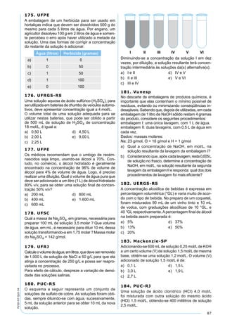 87
PV2D-07-QUI-34
175. UFPE
A embalagem de um herbicida para ser usado em
hortaliças indica que devem ser dissolvidos 500 g do
mesmo para cada 5 litros de água. Por engano, um
agricultor dissolveu 100 g em 2 litros de água e somen-
te percebeu o erro após haver utilizado a metade da
solução. Uma das formas de corrigir a concentração
do restante da solução é adicionar:
Água (litros) Herbicida (gramas)
a) 1 0
b) 0 50
c) 1 50
d) 1 100
e) 0 100
176. UFRGS-RS
Uma solução aquosa de ácido sulfúrico (H2SO4), para
ser utilizada em baterias de chumbo de veículos automo-
tivos, deve apresentar concentração igual a 4 mol/L.
O volume total de uma solução adequada para se
utilizar nestas baterias, que pode ser obtido a partir
de 500 mL de solução de H2SO4 de concentração
18 mol/L, é igual a:
a) 0,50 L d) 4,50 L
b) 2,00 L e) 9,00 L
c) 2,25 L
177. UFPE
Os médicos recomendam que o umbigo de recém-
nascidos seja limpo, usando-se álcool a 70%. Con-
tudo, no comércio, o álcool hidratado é geralmente
encontrado na concentração de 96% de volume de
álcool para 4% de volume de água. Logo, é preciso
realizar uma diluição. Qual o volume de água pura que
deve ser adicionado a um litro (1 L) de álcool hidratado
80% v/v, para se obter uma solução ﬁnal de concen-
tração 50% v/v?
a) 200 mL d) 800 mL
b) 400 mL e) 1.600 mL
c) 600 mL
178. UFSC
Qual a massa de Na2SO4, em gramas, necessária para
preparar 100 mL de solução 3,5 molar ? Que volume
de água, em mL, é necessário para diluir 10 mL dessa
solução transformando-a em 1,75 molar ? Massa molar
do Na2SO4 = 142 g/mol.
179. UFRJ
Calculeovolumedeágua,emlitros,quedeveserremovido
de 1.000 L da solução de NaCl a 50 g/L para que ela
atinja a concentração de 250 g/L e possa ser reapro-
veitada no processo.
Para efeito de cálculo, despreze a variação de densi-
dade das soluções salinas.
180. PUC-RS
O esquema a seguir representa um conjunto de
soluções de sulfato de cobre. As soluções foram obti-
das, sempre diluindo-se com água, sucessivamente,
5 mL da solução anterior para se obter 10 mL da nova
solução.
Diminuindo-se a concentração da solução I em dez
vezes, por diluição, a solução resultante terá concen-
tração intermediária às soluções da(s) alternativa(s):
a) I e II d) IV e V
b) II e III e) V e VI
c) III e IV
181. Vunesp
No descarte de embalagens de produtos químicos, é
importante que elas contenham o mínimo possível de
resíduos, evitando ou minimizando conseqüências in-
desejáveis. Sabendo que, depois de utilizadas, em cada
embalagem de 1 litro de NaOH sólido restam 4 gramas
do produto, considere os seguintes procedimentos:
embalagem I: uma única lavagem, com 1 L de água.
embalagem II: duas lavagens, com 0,5 L de água em
cada vez.
Dados: massas molares:
Na: 23 g/mol, O = 16 g/mol e H = 1 g/mol
a) Qual a concentração de NaOH, em mol/L, na
solução resultante da lavagem da embalagem I?
b) Considerando que, após cadalavagem,resta0,005L
de solução no frasco, determine a concentração de
NaOH, em mol/L, na solução resultante da segunda
lavagem da embalagem II e responda: qual dos dois
procedimentos de lavagem foi mais eﬁciente?
182. UERGS-RS
A concentração alcoólica de bebidas é expressa em
percentagem volumétrica (°GL) e varia muito de acor-
do com o tipo de bebida. No preparo de um coquetel,
foram misturados 90 mL de um vinho tinto e 10 mL
de vodca, com graduações alcoólicas de 10 °GL, e
40 °GL respectivamente.Apercentagem ﬁnal de álcool
na bebida assim preparada é:
a) 5% d) 37%
b) 13% e) 50%
c) 20%
183. Mackenzie-SP
Adicionando-se 600 mL de solução 0,25 mol/L de KOH
a um certo volume (V) de solução 1,5 mol/L de mesma
base, obtém-se uma solução 1,2 mol/L. O volume (V)
adicionado de solução 1,5 mol/L é de:
a) 0,1 L d) 1,5 L
b) 3,0 L e) 1,9 L
c) 2,7 L
184. PUC-RJ
Uma solução de ácido clorídrico (HCl) 4,0 mol/L
foi misturada com outra solução do mesmo ácido
(HCl) 1,5 mol/L, obtendo-se 400 mililitros de solução
2,5 mol/L.
 