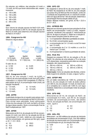 88
Os volumes, em mililitros, das soluções 4,0 mol/L e
1,5 mol/L de HCl que foram adicionadas são, respec-
tivamente:
a) 120 e 280.
b) 140 e 260.
c) 160 e 240.
d) 180 e 220.
e) 200 e 200.
185.
Que volume da solução aquosa de NaCl 0,20 mol/L
deve ser adicionado a 200 mL de solução aquosa de
NaCl 0,15 mol/L para obtermos uma solução aquosa
de NaCl 0,19 mol/L?
186. Cesgranrio-RJ
Observe a ﬁgura abaixo:
O valor de x é:
a) 0,100 d) 0,225
b) 0,150 e) 0,450
c) 0,200
187. Cesgranrio-RJ
500 mL de uma solução 1 mol/L de H2SO4 e
1.500mLde uma outra solução 2 mol/Lde H2SO4 foram
misturados e o volume ﬁnal completado a 2.500 mL
pela adição de H2O. A concentração molar (mol/L) da
solução resultante:
a) 1,5 mol/L d) 1,6 mol/L
b) 1,4 mol/L e) 1,8 mol/L
c) 1,2 mol/L
188. UFPE
A salinidade da água de um aquário para peixes mari-
nhos expressa em concentração de NaCl é 0,08 mol/L.
Para corrigir essa salinidade, foram adicionados
2 litros de uma solução 0,52 mol/L de NaCl a 20 litros
da água desse aquário. Qual a concentração ﬁnal de
NaCl multiplicada por 100?
189. UFES
Misturando-se 60,0 mL de solução de HCl de concen-
tração 2,0 mol/L com 40,0 mL de solução de HCl de
concentração 4,5 mol/L, obtém-se uma solução de
HCl de concentração, em gramas por litro (g/L), igual
a: (H = 1; Cl = 35,5)
a) 3,0 d) 109,5
b) 10,5 e) 365,0
c) 36,5
190. UFC-CE
No recipiente A, temos 50 mL de uma solução 1 mol/L
de NaCl. No recipiente B, há 300 mL de uma solução
que possui 30 g de NaCl por litro de solução. Juntou-se
o conteúdo dos recipientesAe B, e o volume foi comple-
tado com água até formar 1 litro de solução. Determine a
concentração ﬁnal da solução obtida em g/L.
Dados: Massas molares, em g/mol, do Na = 23,0 e
do Cl = 35,5.
191. UFRGS-RS
Misturam-se volumes iguais de duas soluçõesAe B de
NaOH, de concentrações 1 mol/L e 2 mol/L, respecti-
vamente, resultando uma solução C. Adicionando-se
200 mL de água à solução C, obtém-se a solução D.
Sobre essas soluções pode-se aﬁrmar que:
a) C e D apresentam diferentes quantidades de soluto.
b) B e D têm concentrações iguais.
c) a concentração de C é 1,5 mol/L e a de D é maior
que 1,5 mol/L.
d) a concentração de C é 1,5 mol/litro e a de D é
memor que 1,5 mol/L.
e) A e B apresentam a mesma quantidade de soluto.
192. FCA-PA
Desejam-se preparar 500 mL de solução a 4% de
NaOH. Os volumes de uma solução a 7% e de outra
a 2% dessa base, necessários para obter-se a solução
desejada, são respectivamente,
a) 250 mL e 250 mL d) 300 mL e 200 mL
b) 100 mL e 400 mL e) 200 mL e 300 mL
c) 400 mL e 100 mL
Observação: Como as soluções são diluídas, a densi-
dade é igual à do solvente, no caso, a água (1 g/mL).
193. UFOP-MG
Em um balão volumétrico de 1.000 mL, juntaram-se
250 mL de uma solução 2,0 mol/L de ácido sulfúrico
com 300 mL de uma solução 1,0 mol/L do mesmo áci-
do e completou-se o volume até 1.000 mL com água
destilada. Determine a concentração molar da solução
resultante.
194. UFV-MG
Misturando-se 20 mL de solução de NaCl, de
concentração 6,0 mol/L, com 80 mL de solução
de NaCl, de concentração 2,0 mol/L, são obtidos
100 mL de solução de NaCl, de concentração, em
mol/L, igual a:
a) 1,4 d) 5,6
b) 2,8 e) 4,0
c) 4,2
195. UEL-PR
Misturaram - se 200 mililitros de solução de hidróxido
de potássio de concentração 5,0 g/L, com 300 mililitros
de solução da mesma base com concentração 4,0 g/L.
A concentração em g/L da solução ﬁnal vale:
a) 0,50 d) 3,3
b) 1,1 e) 4,4
c) 2,2
 