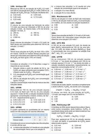 89
PV2D-07-QUI-34
196. Unitau-SP
Misturam-se 300 mL de solução de H2SO4 0,2 mol/L
com 200 mLde solução de H2SO4 0,1 mol/Le 500 mLde
solução de H2SO4 29,4 g/L. A solução resultante terá:
a) 0,22 mol/L d) 0,46 mol/L
b) 0,46 mol/L e) 0,115 mol/L
c) 0,23 mol/L
197. FESP
O volume de uma solução de hidróxido de sódio
1,5 mol/L que deve ser misturado a 300 mL de uma
solução 2 mol/L da mesma base, a ﬁm de torná-la
solução 1,8 mol/L, é:
a) 200 mL d) 400 mL
b) 20 mL e) 350 mL
c) 2.000 mL
198.
Quais volumes de soluções 1,0 mol/L e 2,0 mol/L de
NaCl devem ser misturados para obtermos 100 mL de
solução 1,2 mol/L?
199.
Temos duas soluções de H2SO4 de título 10% e 20%
em massa. Calcule as massas dessas soluções que
devem ser misturadas para obtermos 200 g de solução
de H2SO4 de título igual a 16% em massa.
200.
Considere as soluções I, II e III descritas a seguir e
responda ao que se pede.
I. Solução obtida a partir da adição de 9,8 g de
H2SO4 em água suﬁciente para completar 0,25 L
(massa molar do H2SO4 = 98 g/mol)
II. 2,0 Lde solução de H2SO4 com concentração igual
a 0,1 mol/L
III. 250 mL de solução de H2SO4 com concentração
igual a 19,6 g/L
Calcule a concentração molar ﬁnal da mistura das três
soluções dadas.
201. UFRN
Misturando-se 100 mL de uma solução aquosa
0,10 mol/L de NaCl com 100 mL de uma solução
aquosa 0,1 molar de KCl, a solução resultante deverá
apresentar concentrações molares (mols/L) de Na+,
K+ e Cl–, respectivamente iguais a:
a) 0,05; 0,05; 0,10 d) 0,10; 0,20; 0,10
b) 0,10; 0,10; 0,10 e) 0,20; 0,20; 0,10
c) 0,10; 0,10; 0,20
202. UFMG
O quadro apresenta as quantidades de um mesmo
soluto em três soluções de volumes diferentes.
Considerando-se as concentrações das três soluções,
é correto aﬁrmar que:
a) a mistura das soluções I e II resulta em uma solução
de concentração menor que a da solução III.
b) a mistura das soluções I e III resulta em uma
solução de concentração igual à da solução II.
c) a solução I é a mais diluída.
d) a solução III é a mais diluída.
203. Mackenzie-SP
200 mL de solução 0,3 mol/L de NaCl são misturados
a 100 mL de solução molar de CaCl2. A concentração,
em mol/litro, de íons cloreto na solução resultante é:
a) 0,66 d) 0,20
b) 0,53 e) 0,86
c) 0,33
204.
Temos duas soluções de NaOH, 0,10 mol/Le 0,40 mol/L.
Como devem ser misturadas essas soluções para
obtermos uma solução 0,30 mol/L?
205. UFV-MG
A 100 mL de uma solução 0,6 mol/L de cloreto de
bário (BaCl2) adicionaram-se 100 mL de uma solu-
ção 0,4 mol/L de nitrato de bário (Ba(NO3)2). Qual
a concentração dos íons presentes na solução ﬁnal
(Ba2+, NO3
−
, Cl–), em mol/L?
206. UFPR
Ao se misturarem 100 mL de solução aquosa
0,15 mol · L–1 de cloreto de potássio com 150 mL de
solução aquosa 0,15 mol · L–1 de cloreto de sódio, a
solução resultante apresentará, respectivamente, as
seguintes concentrações de Na+, K+ e Cl–.
a) 0,09 mol · L–1, 0,06 mol · L–1, 0,15 mol · L–1
b) 0,05 mol · L–1, 0,06 mol · L–1, 1,1 mol · L–1
c) 0,06 mol · L–1, 0,09 mol · L–1, 0,15 mol · L–1
d) 0,09 mol · L–1, 0,09 mol · L–1, 0,09 mol · L–1
e) 0,15 mol · L–1, 0,15 mol · L–1, 0,30 mol · L–1
207. UFMG
O hidróxido de sódio, NaOH, neutraliza completamente
o ácido sulfúrico, H2SO4, de acordo com a equação
2 NaOH + H2SO4 → Na2SO4 + 2 H2O
O volume, em litros, de uma solução de H2SO4,
1,0 mol/L que reage com 0,5 mol de NaOH é:
a) 4,00 d) 0,50
b) 2,00 e) 0,25
c) 1,00
208. PUCCamp-SP
A hidrólise do DNA (ácido desoxirribonucléico) libera,
entre outros compostos, ácido fosfórico, H3PO4. A
quantidade desse ácido pode ser determinada por sua
reação com NaOH, em água:
H3PO4 + 3 NaOH → Na3PO4 + 3 H2O
Para isso, gastaram-se 30 mL de solução aquosa
1,0 mol/L de NaOH. A quantidade de H3PO4 assim
determinada é igual a:
a) 0,01 mol d) 0,04 mol
b) 0,02 mol e) 0,05 mol
c) 0,03 mol
 