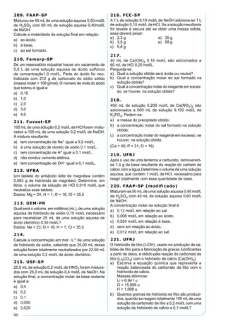 90
209. FAAP-SP
Misturou-se 40 mL de uma solução aquosa 0,50 mol/L
de H2SO4 com 60 mL de solução aquosa 0,40mol/L
de NaOH.
Calcule a molaridade da solução ﬁnal em relação:
a) ao ácido;
b) à base;
c) ao sal formado.
210. Famerp-SP
De um reservatório industrial houve um vazamento de
5,0 L de uma solução aquosa de ácido sulfúrico
de concentração1,0 mol/L. Parte do ácido foi neu-
tralizada com 212 g de carbonato do sódio sólido
(massa molar = 106 g/mol). O número de mols do ácido
que sobrou é igual a:
a) 0,10
b) 1,0
c) 2,0
d) 3,0
e) 4,0
211. Fuvest-SP
100 mL de uma solução 0,2 mol/L de HCl foram mistu-
rados a 100 mL de uma solução 0,2 mol/L de NaOH.
A mistura resultante:
a) tem concentração de Na+ igual a 0,2 mol/L.
b) é uma solução de cloreto de sódio 0,1 mol/L.
c) tem concentração de H+ igual a 0,1 mol/L.
d) não conduz corrente elétrica.
e) tem concentração de OH– igual a 0,1 mol/L.
212. UFBA
Um tablete do antiácido leite de magnésia contém
0,583 g de hidróxido de magnésio. Determine, em
litros, o volume da solução de HCl 0,010 mol/L que
neutraliza esse tablete.
Dados: Mg = 24, H = 1, O = 16, Cl = 35,5
213. UEM-PR
Qual será o volume, em mililitros (mL), de uma solução
aquosa de hidróxido de sódio 0,10 mol/L necessário
para neutralizar 25 mL de uma solução aquosa de
ácido clorídrico 0,30 mol/L?
Dados: Na = 23; O = 16; H = 1; Cl = 35,5
214.
Calcule a concentração em mol · L-1 de uma solução
de hidróxido de sódio, sabendo que 25,00 mL dessa
solução foram totalmente neutralizados por 22,50 mL
de uma solução 0,2 mol/L de ácido clorídrico.
215. USF-SP
25,0 mL de solução 0,2 mol/L de HNO3 foram mistura-
dos com 25,0 mL de solução 0,4 mol/L de NaOH. Na
solução ﬁnal, a concentração molar da base restante
é igual a:
a) 0,4
b) 0,2
c) 0,1
d) 0,050
e) 0,025
216. FCC-SP
A 1 L de solução 0,10 mol/L de NaOH adiciona-se 1 L
de solução 0,10 mol/L de HCl. Se a solução resultante
for levada à secura até se obter uma massa sólida,
essa deverá pesar:
a) 2,3 g d) 35 g
b) 3,5 g e) 58 g
c) 5,8 g
217.
40 mL de Ca(OH)2 0,16 mol/L são adicionados a
60 mL de HCl 0,20 mol/L.
Pergunta-se:
a) Qual a solução obtida será ácida ou neutra?
b) Qual a concentração molar do sal formado na
solução obtida?
c) Qual a concentração molar do reagente em exces-
so, se houver, na solução obtida?
218.
400 mL de solução 0,200 mol/L de Ca(NO3)2 são
adicionados a 500 mL de solução 0,100 mol/L de
K3PO4. Pedem-se:
a) a massa do precipitado obtido;
b) a concentração molar do sal formado na solução
obtida;
c) a concentração molar do reagente em excesso, se
houver, na solução obtida.
(Ca = 40; P = 31; O = 16)
219. UFRJ
Após o uso de uma lanterna a carbureto, removeram-
se 7,4 g da base resultante da reação do carbeto de
cálcio com a água.Determine o volume de uma solução
aquosa, que contém 1 mol/L de HCl, necessário para
reagir totalmente com essa quantidade de base.
220. FAAP-SP (modificado)
Misturam-se 50 mL de uma solução aquosa 0,40 mol/L
de H2SO4 com 40 mL de solução aquosa 0,60 mol/L
de NaOH.
A concentração molar da solução ﬁnal é:
a) 0,12 mol/L em relação ao sal.
b) 0,008 mol/L em relação ao ácido.
c) 0,024 mol/L em relação à base.
d) zero em relação ao ácido.
e) 0,012 mol/L em relação ao sal.
221. UFRJ
O hidróxido de lítio (LiOH), usado na produção de sa-
bões de lítio para a fabricação de graxas lubriﬁcantes
a partir de óleos, é obtido pela reação do carbonato de
lítio (Li2CO3) com o hidróxido de cálcio (Ca(OH)2).
a) Escreva a equação química que representa a
reação balanceada do carbonato de lítio com o
hidróxido de cálcio.
Massas atômicas:
Li = 6,941 u
O = 15,899 u
H = 1,008 u
b) Quantos gramas de hidróxido de lítio são produzi-
dos, quando se reagem totalmente 100 mL de uma
solução de carbonato de lítio a 0,2 mol/L com uma
solução de hidróxido de cálcio a 0,1 mol/L?
 