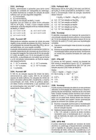91
PV2D-07-QUI-34
222. Unifesp
BaSO4, administrado a pacientes para servir como
material de contraste em radiograﬁas do estômago,
foi obtido fazendo-se a reação de solução de ácido
sulfúrico com um dos seguintes reagentes:
I. 0,2 mol de BaO
II. 0,4 mol de BaCO3
III. 200 mL de solução de BaCI2 3 mol/L
Supondo que em todos os casos foram utilizados
100 mL de H2SO4 4 mol/L, e que a reação ocorreu
totalmente, qual das relações entre as massas obtidas
de BaSO4 é válida?
a) m I < m II < m III d) m I = m II = m III
b) m I = m II < m III e) m I > m II > m III
c) m I < m II = m III
223. Fuvest-SP
Misturando-se soluções aquosas de nitrato de prata
(AgNO3) e de cromato de potássio (K2CrO4), forma-se
um precipitado de cromato de prata (Ag2CrO4), de cor
vermelho-tijolo, em uma reação completa.
Asolução sobrenadante pode se apresentar incolor ou
amarela, dependendo de o excesso ser do primeiro ou
do segundo reagente. Na mistura de 20 mL de solução
0,1 mol/L de AgNO3 com 10 mL de solução 0,2 mol/L
de K2CrO4, a quantidade em mol sólido que se forma
e a cor da solução sobrenadante, ao ﬁnal da reação,
são respectivamente:
a) 1 · 10–3 e amarela. d) 2 · 10–3 e amarela.
b) 1 · 10–3 e incolor. e) 2 · 10–3 e incolor.
c) 1 e amarela.
224. Fuvest-SP
A 100 mL de solução aquosa de nitrato de bário,
adicionaram-se, gota a gota, 200 mL de solução
aquosa de ácido sulfúrico. As soluções de nitrato de
bário e de ácido sulfúrico têm, inicialmente, a mesma
concentração, em mol/L. Entre os gráﬁcos abaixo,
um deles mostra corretamente o que acontece com
as concentrações dos íons Ba2+ e durante o
experimento. Esse gráﬁco é:
225. Fafeod-MG
Misturamos 100 mL de H2SO4 0,40 mol/L com 200 mL
de H2SO4 0,15 M e ainda 200 mL de NaOH 0,1 mol/L.
Qual a concentração molar da solução resultante
dessa mistura?
1 H2SO4 + 2 NaOH → Na2SO4 + 2 H2O
a) 4,0 · 10–2 em relação ao Na2SO4
b) 4,0 · 10–2 em relação ao NaOH
c) 1,2 · 10–1 em relação ao NaOH
d) 1,2 · 10–1 em relação ao H2SO4
e) 1,2 · 10–1 em relação ao sal
226. Vunesp
O eletrólito empregado em baterias de automóvel é
uma solução aquosa de ácido sulfúrico. Uma amostra
de 7,5 mL da solução de uma bateria requer 40 mL de
hidróxido de sódio 0,75 mol/L para sua neutralização
completa.
a) Calcule a concentração molar do ácido na solução
de bateria.
b) Escreva as equações balanceadas das reações de
neutralização total e parcial do ácido, fornecendo
os nomes dos produtos formados em cada uma
delas.
227. ITA-SP
O volume de HCl gasoso, medido na pressão de
624 mmHg e temperatura igual a 27 °C, necessário
para neutralizar completamente 500 cm3 de uma
solução aquosa 0,200 molar de NaOH é:
Dados:
1 HCl + 1 NaOH → 1 NaCl + 1 H2O
R = 62,4 mmHg · L · mol–1 · K–1
a) 0,27 L d) 6,0 L
b) 1,5 L e) 27 L
c) 3,0 L
228. Vunesp
Asoda cáustica (hidróxido de sódio) é um dos produtos
utilizados na formulação dos limpa-fornos e desentu-
pidores de pias domésticas, tratando-se de uma base
forte. O ácido muriático (ácido clorídrico com concen-
tração de 12 mol · L–1) é muito utilizado na limpeza de
pisos e é um ácido forte. Ambos devem ser manuse-
ados com cautela, pois podem causar queimaduras
graves se entrarem em contato com a pele.
a) Escreva a equação química para a neutralização
do hidróxido de sódio com o ácido clorídrico, am-
bos em solução aquosa.
b) Dadasasmassasmolares,emg·mol–1,H = 1,O = 16
e Na = 23, calcule o volume de ácido muriático
necessário para a neutralização de 2 L de solu-
ção de hidróxido de sódio com concentração de
120 g · L–1.
229. UFU-MG
A acidez estomacal causada por excesso de ácido
clorídrico no estômago é freqüentemente combatida
com a ingestão de soluções aquosas antiácidas. O
bicarbonato de sódio, entre outras substâncias, é um
sal empregado como antiácido. Considerando que
 