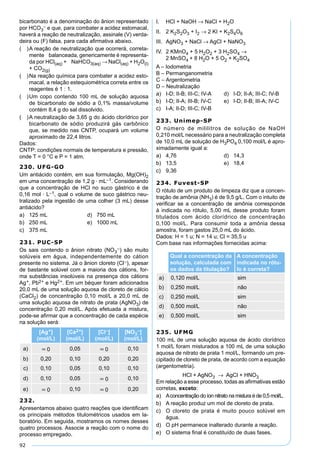 92
bicarbonato é a denominação do ânion representado
por HCO3
– e que, para combater a acidez estomacal,
haverá a reação de neutralização, assinale (V) verda-
deira ou (F) falsa, para cada aﬁrmativa abaixo.
( )A reação de neutralização que ocorrerá, correta-
mente balanceada, genericamente é representa-
da por HCl(aq) + NaHCO3(aq) → NaCl(aq) + H2O(l)
+ CO2(g)
( )Na reação química para combater a acidez esto-
macal, a relação estequiométrica correta entre os
reagentes é 1 : 1.
( )Um copo contendo 100 mL de solução aquosa
de bicarbonato de sódio a 0,1% massa/volume
contém 8,4 g do sal dissolvido.
( )A neutralização de 3,65 g do ácido clorídrico por
bicarbonato de sódio produzirá gás carbônico
que, se medido nas CNTP, ocupará um volume
aproximado de 22,4 litros.
Dados:
CNTP: condições normais de temperatura e pressão,
onde T = 0 °C e P = 1 atm.
230. UFG-GO
Um antiácido contém, em sua formulação, Mg(OH)2
em uma concentração de 1,2 g · mL–1. Considerando
que a concentração de HCl no suco gástrico é de
0,16 mol · L–1, qual o volume de suco gástrico neu-
tralizado pela ingestão de uma colher (3 mL) desse
antiácido?
a) 125 mL d) 750 mL
b) 250 mL e) 1000 mL
c) 375 mL
231. PUC-SP
Os sais contendo o ânion nitrato (NO3
–) são muito
solúveis em água, independentemente do cátion
presente no sistema. Já o ânion cloreto (Cl–), apesar
de bastante solúvel com a maioria dos cátions, for-
ma substâncias insolúveis na presença dos cátions
Ag+, Pb2+ e Hg2+. Em um béquer foram adicionados
20,0 mL de uma solução aquosa de cloreto de cálcio
(CaCl2) de concentração 0,10 mol/L a 20,0 mL de
uma solução aquosa de nitrato de prata (AgNO3) de
concentração 0,20 mol/L. Após efetuada a mistura,
pode-se aﬁrmar que a concentração de cada espécie
na solução será:
[Ag+]
(mol/L)
[Ca2+]
(mol/L)
[Cl–]
(mol/L)
[NO3
–]
(mol/L)
a) ≈ 0 0,05 ≈ 0 0,10
b) 0,20 0,10 0,20 0,20
c) 0,10 0,05 0,10 0,10
d) 0,10 0,05 ≈ 0 0,10
e) ≈ 0 0,10 ≈ 0 0,20
232.
Apresentamos abaixo quatro reações que identiﬁcam
os principais métodos titulométricos usados em la-
boratório. Em seguida, mostramos os nomes desses
quatro processos. Associe a reação com o nome do
processo empregado.
I. HCl + NaOH → NaCl + H2O
II. 2 K2S2O3 + I2 → 2 KI + K2S4O6
III. AgNO3 + NaCl → AgCl + NaNO3
IV. 2 KMnO4 + 5 H2O2 + 3 H2SO4 →
2 MnSO4 + 8 H2O + 5 O2 + K2SO4
A – Iodometria
B – Permanganometria
C – Argentometria
D – Neutralização
a) I-D; II-B; III-C; IV-A d) I-D; II-A; III-C; IV-B
b) I-D; II-A; III-B; IV-C e) I-D; II-B; III-A; IV-C
c) I-A; II-D; III-C; IV-B
233. Unimep-SP
O número de mililitros de solução de NaOH
0,210 mol/L necessário para a neutralização completa
de 10,0 mL de solução de H3PO4 0,100 mol/L é apro-
ximadamente igual a:
a) 4,76 d) 14,3
b) 13,5 e) 18,4
c) 9,36
234. Fuvest-SP
O rótulo de um produto de limpeza diz que a concen-
tração de amônia (NH3) é de 9,5 g/L. Com o intuito de
veriﬁcar se a concentração de amônia corresponde
à indicada no rótulo, 5,00 mL desse produto foram
titulados com ácido clorídrico de concentração
0,100 mol/L. Para consumir toda a amônia dessa
amostra, foram gastos 25,0 mL do ácido.
Dados: H = 1 u; N = 14 u; Cl = 35,5 u
Com base nas informações fornecidas acima:
Qual a concentração da
solução, calculada com
os dados da titulação?
A concentração
indicada no rótu-
lo é correta?
a) 0,120 mol/L sim
b) 0,250 mol/L não
c) 0,250 mol/L sim
d) 0,500 mol/L não
e) 0,500 mol/L sim
235. UFMG
100 mL de uma solução aquosa de ácido clorídrico
1 mol/L foram misturados a 100 mL de uma solução
aquosa de nitrato de prata 1 mol/L, formando um pre-
cipitado de cloreto de prata, de acordo com a equação
(argentometria).
HCl + AgNO3 → AgCl + HNO3
Em relação a esse processo, todas as aﬁrmativas estão
corretas, exceto:
a) Aconcentração do íon nitrato na mistura é de 0,5 mol/L.
b) A reação produz um mol de cloreto de prata.
c) O cloreto de prata é muito pouco solúvel em
água.
d) O pH permanece inalterado durante a reação.
e) O sistema ﬁnal é constituído de duas fases.
 
