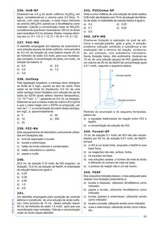 93
PV2D-07-QUI-34
236. UnB-DF
Dissolvem-se 4,9 g do ácido sulfúrico (H2SO4) em
água, completando-se o volume para 2,0 litros. Ti-
tula-se, com essa solução, a base fraca hidróxido
de amônio (NH4OH) usando-se a fenolftaleína como
indicador. Calcule a concentração molar do NH4OH,
considerando que foram necessários 100 mL do ácido
para neutralizar 5,0 mL da base. Dados: massas atômi-
cas (em u): H = 1,0; C = 12; O = 16; N = 14; S = 32.
237. PUC-MG
O eletrólito empregado em baterias de automóvel é
uma solução aquosa de ácido sulfúrico. Uma amostra
de 5,0 mL da solução de uma bateria requer 25 mL
de hidróxido de sódio 0,6 mol/L para sua neutraliza-
ção completa. A concentração do ácido, em mol/L, na
solução da bateria, é:
a) 6,0 d) 2,0
b) 4,5 e) 1,5
c) 3,0
238. Unifesp
Pela legislação brasileira, a cachaça deve obedecer
ao limite de 5 mg/L, quanto ao teor de cobre. Para
saber se tal limite foi obedecido, 5,0 mL de uma
certa cachaça foram titulados com solução de sal de
sódio do EDTA (ácido etileno diamino tetraacético),
1,0 ⋅10–3 mol · L–1, gastando-se 4,0 mL na titulação.
Sabendo-se que a massa molar do cobre é 63,5 g/mol
e que o cobre reage com o EDTA na proporção, em
mol, de 1 : 1, a concentração de cobre nessa cachaça,
em mg/L, é, aproximadamente:
a) 5 d) 50
b) 10 e) 500
c) 25
239. FCC-BA
Dois equipamentos de laboratório comumente utiliza-
dos em titulações são:
a) funil de separação e bureta.
b) bureta e erlenmeyer.
c) balão de fundo redondo e condensador.
d) balão volumétrico e cadinho.
e) pipeta e muﬂa.
240.
20,0 mL de solução 0,10 mol/L de HCl exigiram, na
titulação, 10,0 mL de solução de NaOH. A molaridade
da solução básica era igual a:
a) 0,20
b) 0,30
c) 0,50
d) 1,0
e) 2,0
241.
Um eletrólito empregado para condução de corrente
elétrica é constituído de uma solução de ácido sulfú-
rico. Uma amostra de 15 mL dessa solução requer
50 mL de hidróxido de sódio 1,5 mol/L para que sua
neutralização seja completa. Calcule a concentração
molar do ácido nesse eletrólito.
242. PUCCamp-SP
Vinte e cinco mililitros de uma solução de ácido acético
0,06 mol/Lsão titulados com 15 mLde solução de hidróxi-
do de sódio. A molaridade da solução básica é igual a:
a) 0,2 d) 0,03
b) 0,1 e) 0,02
c) 0,6
243. UFV-MG
Chama-se titulação a operação na qual se adi-
ciona a solução-padrão, gota a gota, à solução-
problema (solução contendo a substância a ser
analisada) até o término da reação, evidencia-
da, por exemplo, com substância indicadora.
Numa titulação típica, dita acidimetria, titularam-se
10 mL de uma solução aquosa de HCl, gastando-se
um volume de 20 mL de NaOH de concentração igual
a 0,1 mol/L, segundo o esquema abaixo.
Partindo do enunciado e do esquema fornecidos,
pedem-se:
a) a equação balanceada da reação entre HCl e
NaOH;
b) a concentração da solução de HCl.
244. Fuvest-SP
10 mL de solução 0,1 mol/L de HCl não são neutra-
lizados por 50 mL de solução 0,01 mol/L de NaOH,
porque:
a) o HCl é um ácido forte, enquanto o NaOH é uma
base fraca.
b) os reagentes não são, ambos, fortes.
c) há excesso de base.
d) nas soluções usadas, o número de mols do ácido
é diferente do número de mols da base.
e) o produto da reação não é um sal neutro.
245. FESP
Dos conjuntos indicados abaixo, o mais adequado para
realizar uma titulação (iodometria) é:
a) bureta e kitassato, utilizando fenolftaleína como
indicador.
b) pipeta e bureta, utilizando fenolftaleína como
indicador.
c) bureta (pipeta) e erlenmeyer, utilizando amido
como indicador.
d) bureta e proveta, utilizando amido como indicador.
e) cuba e erlenmeyer, utilizando amido como indica-
dor.
 