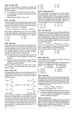 94
246. Fuvest-SP
20 mL de uma solução de hidróxido de sódio são
titulados por 50 mL de solução 0,10 molar de ácido
clorídrico. Calcule:
a) a molaridade da solução de hidróxido de sódio;
b) a concentração da solução de hidróxido de sódio
em gramas/litro.
Massa molar do NaOH = 40 g · mol–1
247. Vunesp
Quando se adiciona uma solução de cloreto de cálcio
a uma solução de carbonato de sódio, forma-se uma
solução de carbonato de cálcio insolúvel (utilizado
como giz), de acordo com a equação:
CaCl2(aq) + Na2CO3(aq) → CaCO3(s) + 2 NaCl(aq).
Para reagir completamente com 50 mL de solução
0,150 mol/Lde Na2CO3, é necessário um volume de so-
lução 0,250 mol/L de CaCl2, expresso em mL, igual a:
a) 15,0 d) 50,0
b) 25,0 e) 75,5
c) 30,0
248. Vunesp
Uma solução aquosa de cloreto de sódio deve ter
0,90% em massa do sal para que seja utilizada como
solução ﬁsiológica (soro). O volume de 10,0 mL de
uma solução aquosa de cloreto de sódio foi titulado
com solução aquosa 0,10 mol/L de nitrato de prata,
exigindo exatamente 20,0 mL de titulante.
a) A solução aquosa de cloreto de sódio pode ou não
ser utilizada como soro ﬁsiológico? Justiﬁque sua
resposta.
b) Supondo 100% de rendimento na reação de pre-
cipitação envolvida na titulação, calcule a massa
de cloreto de prata formado.
Dados: massas molares, em g/mol: Na = 23,0;
Cl = 35,5; Ag = 107,9; densidade da solução aquosa
NaCl = 1,0 g/mL.
249. Fatec-SP
As propriedades ácidas do suco de limão podem ser
consideradas provenientes do ácido cítrico. Assim, a
reação entre o suco de limão e o hidróxido de sódio é
representada por:
Com o intuito de veriﬁcar a concentração de ácido
cítrico em um determinado suco de limão, 9,0 mL de
suco foram neutralizados com hidróxido de sódio de
concentração 0,10 mol/L. Sabendo-se que, para con-
sumir todo o ácido cítrico dessa amostra, foram gastos
27 mL de NaOH, pode-se aﬁrmar que, nesse suco, a
concentração, em quantidade de matéria (mol · L–1)
de ácido cítrico, é:
a) 0,30 d) 0,05
b) 0,20 e) 0,01
c) 0,10
250. PUCCamp-SP
Em uma titulação de solução de um ácido orgânico
monocarboxílico, para atingir o “ponto de equiva-
lência”, utilizaram-se 25,0 mL de solução aquosa de
soda cáustica (NaOH) de concentração 0,20 mol/L e
25,0 mL de solução aquosa do ácido orgânico. No
ponto de equivalência, a concentração, em mol/L, do
monocarboxilato de sódio na solução ﬁnal é:
a) 2,0 · 10–3 d) 1,0 · 10–2
b) 2,0 · 10–2 e) 1,0 · 10–1
c) 2,0 · 10–1
251. Fuvest-SP
Para se determinar o conteúdo de ácido acetilsalicílico
(C9H8O4) num comprimido analgésico, isento de outras
substâncias ácidas, 1,0 g do comprimido foi dissolvido
numa mistura de etanol e água. Essa solução consumiu
20 mL de solução aquosa de NaOH, de concentracão
0,10 mol/L, para reação completa. Ocorreu a seguinte
transformação química:
C9H8O4 (aq) + NaOH (aq) → NaC9H7O4 (aq) + H2O (l)
Logo, a porcentagem em massa de ácido acetilsalicí-
lico no comprimido é de, aproximadamente:
(Dado: massa molar do C9H8O4 = 180 g/mol)
a) 0,20% d) 36%
b) 2,0% e) 55%
c) 18%
252. PUC-PR
Uma solução de ácido sulfúrico é titulada com outra
solução 0,20 molar de NaOH.
Quantos mL da solução básica serão necessários para
neutralizar completamente 0,098 g deste ácido?
Dados: H = 1,00 g/mol Na = 23,00 g/mol
O = 16,00 g/mol S = 32,00 g/mol
a) 5,00 mL d) 15,00 mL
b) 2,50 mL e) 20,00 mL
c) 10,00 mL
253. Vunesp
Alguns produtos de limpeza doméstica consistem ba-
sicamente de solução aquosa de amônia. Para reagir
completamente com amônia presente em 5,00 mL de
amostra de determinado produto de limpeza, foram
necessários 31,20 mL de ácido clorídrico 1,00 mol/L.
A reação que ocorre é:
NH3(aq) + HCl(aq) → NH4Cl(aq)
Dadas as massas atômicas: N = 14; H = 1
a) Calcule a concentração molar de amônia na amostra.
b) Supondo a densidade da solução de amônia igual
a 1 g/mL, calcule a porcentagem em massa de
amônia presente na amostra.
254. Fuvest-SP
Calculeamassamáximadesulfatodezincoqueépossível
obter quando 3,25 g de zinco metálico são tratados com
200 mL de uma solução 0,05 mol/L de ácido sulfúrico.
Massa molar do sulfato de zinco (ZnSO4) = 161 g/mol.
Massas atômicas: H = 1; O = 16; S = 32; Zn = 65.
 