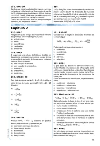 95
PV2D-07-QUI-34
255. UFG-GO
Barrilha, que é o carbonato de sódio impuro, é um insu-
mo básico da indústria química. Uma amostra de barrilha
de 10 g foi totalmente dissolvida com 800 mL de ácido
clorídrico 0,2 mol/L. O excesso de ácido clorídrico foi
neutralizado com 250 mL de NaOH 0,1 mol/L.
Qual o teor de carbonato de sódio, em porcentagem
de massa, na amostra de barrilha?
256.
10,0 g de H2SO4 foram dissolvidas em água até com-
pletar o volume de 250 mL de solução. 50 mL dessa
exigiram na titulação 38,48 mL de solução 1,0 mol/L de
NaOH. Calcule a pureza do H2SO4 analisado, supondo
que as impurezas não reagem com NaOH.
Massa molar do H2SO4 = 98 g/mol.
Capítulo 2
257. UFRO
Reações em que a energia dos reagentes é inferior à
dos produtos, à mesma temperatura, são:
a) endotérmicas.
b) lentas.
c) espontâneas.
d) catalisadas.
e) explosivas.
258. UFRN
O preparo de uma solução de hidróxido de sódio em
água ocorre com desenvolvimento de energia térmica
e conseqüente aumento de temperatura, indicando
tratar-se de um processo:
a) sem variação de entalpia.
b) sem variação de energia livre.
c) isotérmico.
d) endotérmico.
e) exotérmico.
259. UFRGS-RS
Se o efeito térmico da reação A + B → R + S é ∆H298
0
, o
efeito térmico da reação química 2R + 2S → 2A + 2B
é igual a:
a) −∆H298
0
b) −
1
2
298
0
∆H
c) −2 298
0
∆H
d) ∆H298
0
e) 1
298
0
∆H
260. UFS-SE
Areação 2 CO CO + O2 2→ apresenta positivo.
Assim, pode-se aﬁrmar que essa reação:
a) ocorre com contração de volume.
b) libera energia térmica.
c) é catalisada.
d) é endotérmica.
e) é espontânea.
261. FUC-MT
Considerando a reação de dissolução do cloreto de
sódio em água:
Podemos aﬁrmar que este processo é:
a) exotérmico.
b) endotérmico.
c) isotérmico.
d) atérmico.
e) adiabático.
262. UERJ
O gelo seco, ou dióxido de carbono solidiﬁcado,
muito utilizado em processos de refrigeração, sofre
sublimação nas condições ambientes. Durante essa
transformação, ocorrem, dentre outros, os fenôme-
nos de variação de energia e de rompimento de
interações.
Esses fenômenos são classiﬁcados, respectivamente,
como:
a) exotérmico − interiônico
b) exotérmico − internuclear
c) isotérmico − interatômico
d) endotérmico − intermolecular
263. Mackenzie-SP
Fe O + 3 C + 491,5 kJ 2 Fe + 3 CO2 3(s) (s) (s) (g)→
Da transformação do óxido de ferro III em ferro metá-
lico, segundo a equação acima, pode-se aﬁrmar que:
a) é uma reação endotérmica.
b) é uma reação exotérmica.
c) é necessário 1 mol de carbono para cada mol de
Fe2O3(s) transformado.
d) o número de mols de carbono consumido é dife-
rente do número de mols de monóxido de carbono
produzido.
e) a energia absorvida na transformação de 2 mols
de Fe2O3(s) é igual a 491,5 kJ.
264. UFMG
Um tubo aberto, contendo acetona, é mergulhado em
um béquer, isolado termicamente, o qual contém água,
conforme mostrado na ﬁgura.
 