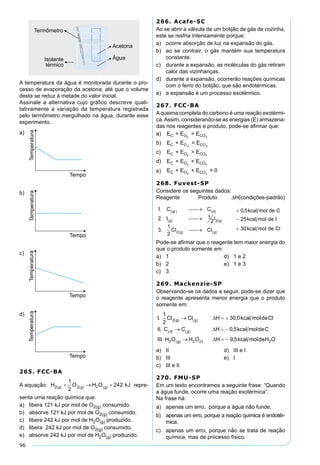 96
A temperatura da água é monitorada durante o pro-
cesso de evaporação da acetona, até que o volume
desta se reduz à metade do valor inicial.
Assinale a alternativa cujo gráﬁco descreve quali-
tativamente a variação da temperatura registrada
pelo termômetro mergulhado na água, durante esse
experimento.
a)
b)
c)
d)
265. FCC-BA
A equação: repre-
senta uma reação química que:
a) libera 121 kJ por mol de O2(g) consumido.
b) absorve 121 kJ por mol de O2(g) consumido.
c) libera 242 kJ por mol de H2O(g) produzido.
d) libera 242 kJ por mol de O2(g) consumido.
e) absorve 242 kJ por mol de H2O(g) produzido.
266. Acafe-SC
Ao se abrir a válvula de um botijão de gás de cozinha,
este se resfria intensamente porque:
a) ocorre absorção de luz na expansão do gás.
b) ao se contrair, o gás mantém sua temperatura
constante.
c) durante a expansão, as moléculas do gás retiram
calor das vizinhanças.
d) durante a expansão, ocorrerão reações químicas
com o ferro do botijão, que são endotérmicas.
e) a expansão é um processo exotérmico.
267. FCC-BA
Aqueima completa do carbono é uma reação exotérmi-
ca.Assim, considerando-se as energias (E) armazena-
das nos reagentes e produto, pode-se aﬁrmar que:
a) E = E = EC O CO2 2
b) E + E = EC O CO2 2
c) E + E > EC O CO2 2
d) E + E < EC O CO2 2
e) E + E + E = 0C O CO2 2
268. Fuvest-SP
Considere os seguintes dados:
Reagente Produto ∆H(condições-padrão)
Pode-se aﬁrmar que o reagente tem maior energia do
que o produto somente em:
a) 1 d) 1 e 2
b) 2 e) 1 e 3
c) 3
269. Mackenzie-SP
Observando-se os dados a seguir, pode-se dizer que
o reagente apresenta menor energia que o produto
somente em:
a) II d) III e I
b) III e) I
c) III e II
270. FMU-SP
Em um texto encontramos a seguinte frase: “Quando
a água funde, ocorre uma reação exotérmica”.
Na frase há:
a) apenas um erro, porque a água não funde.
b) apenas um erro, porque a reação química é endotér-
mica.
c) apenas um erro, porque não se trata de reação
química, mas de processo físico.
 