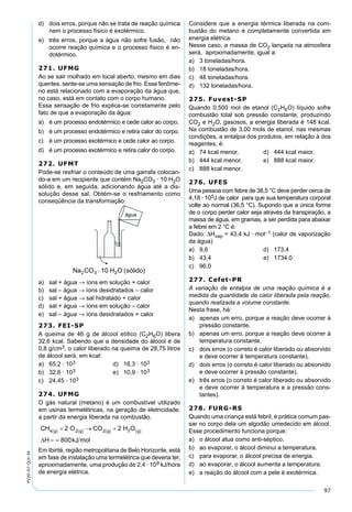 97
PV2D-07-QUI-34
d) dois erros, porque não se trata de reação química
nem o processo físico é exotérmico.
e) três erros, porque a água não sofre fusão, não
ocorre reação química e o processo físico é en-
dotérmico.
271. UFMG
Ao se sair molhado em local aberto, mesmo em dias
quentes, sente-se uma sensação de frio. Esse fenôme-
no está relacionado com a evaporação da água que,
no caso, está em contato com o corpo humano.
Essa sensação de frio explica-se corretamente pelo
fato de que a evaporação da água:
a) é um processo endotérmico e cede calor ao corpo.
b) é um processo endotérmico e retira calor do corpo.
c) é um processo exotérmico e cede calor ao corpo.
d) é um processo exotérmico e retira calor do corpo.
272. UFMT
Pode-se resfriar o conteúdo de uma garrafa colocan-
do-a em um recipiente que contém Na2CO3 · 10 H2O
sólido e, em seguida, adicionando água até a dis-
solução desse sal. Obtém-se o resfriamento como
conseqüência da transformação:
a) sal + água → íons em solução + calor
b) sal – água → íons desidratados – calor
c) sal + água → sal hidratado + calor
d) sal + água → íons em solução – calor
e) sal – água → íons desidratados + calor
273. FEI-SP
A queima de 46 g de álcool etílico (C2H6O) libera
32,6 kcal. Sabendo que a densidade do álcool é de
0,8 g/cm3, o calor liberado na queima de 28,75 litros
de álcool será, em kcal:
a) 65,2 · 103 d) 16,3 · 103
b) 32,6 · 103 e) 10,9 · 103
c) 24,45 · 103
274. UFMG
O gás natural (metano) é um combustível utilizado
em usinas termelétricas, na geração de eletricidade,
a partir da energia liberada na combustão.
Em Ibirité, região metropolitana de Belo Horizonte, está
em fase de instalação uma termelétrica que deveria ter,
aproximadamente, uma produção de 2,4 · 109 kJ/hora
de energia elétrica.
Considere que a energia térmica liberada na com-
bustão do metano é completamente convertida em
energia elétrica.
Nesse caso, a massa de CO2 lançada na atmosfera
será, aproximadamente, igual a:
a) 3 toneladas/hora.
b) 18 toneladas/hora.
c) 48 toneladas/hora.
d) 132 toneladas/hora.
275. Fuvest-SP
Quando 0,500 mol de etanol (C2H6O) líquido sofre
combustão total sob pressão constante, produzindo
CO2 e H2O, gasosos, a energia liberada é 148 kcal.
Na combustão de 3,00 mols de etanol, nas mesmas
condições, a entalpia dos produtos, em relação à dos
reagentes, é:
a) 74 kcal menor. d) 444 kcal maior.
b) 444 kcal menor. e) 888 kcal maior.
c) 888 kcal menor.
276. UFES
Uma pessoa com febre de 38,5 °C deve perder cerca de
4,18 · 105J de calor para que sua temperatura corporal
volte ao normal (36,5 °C). Supondo que a única forma
de o corpo perder calor seja através da transpiração, a
massa de água, em gramas, a ser perdida para abaixar
a febre em 2 °C é:
Dado: ∆Hvap = 43,4 kJ · mol–1 (calor de vaporização
da água)
a) 9,6 d) 173,4
b) 43,4 e) 1734,0
c) 96,0
277. Cefet-PR
A variação de entalpia de uma reação química é a
medida da quantidade de calor liberada pela reação,
quando realizada a volume constante.
Nesta frase, há:
a) apenas um erro, porque a reação deve ocorrer à
pressão constante.
b) apenas um erro, porque a reação deve ocorrer à
temperatura constante.
c) dois erros (o correto é calor liberado ou absorvido
e deve ocorrer à temperatura constante).
d) dois erros (o correto é calor liberado ou absorvido
e deve ocorrer à pressão constante).
e) três erros (o correto é calor liberado ou absorvido
e deve ocorrer à temperatura e a pressão cons-
tantes).
278. FURG-RS
Quando uma criança está febril, é prática comum pas-
sar no corpo dela um algodão umedecido em álcool.
Esse procedimento funciona porque:
a) o álcool atua como anti-séptico.
b) ao evaporar, o álcool diminui a temperatura.
c) para evaporar, o álcool precisa de energia.
d) ao evaporar, o álcool aumenta a temperatura.
e) a reação do álcool com a pele é exotérmica.
 