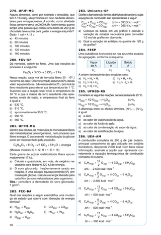 98
279. UFJF-MG
Alguns alimentos, como por exemplo o chocolate, que
tem 5,18 kcal/g, são proibidos em caso de dietas alimen-
tares para emagrecimento. A corrida, como atividade
física,consomecercade2.600kJ/h.Assimsendo,quanto
tempo uma pessoa que comeu uma barra de 200 g de
chocolate deve correr para gastar a energia adquirida?
Dado: 1 cal = 4,18 J
a) 45 minutos
b) 60 minutos
c) 100 minutos
d) 120 minutos
e) 160 minutos
280. FGV-SP
Da hematita, obtém-se ferro. Uma das reações do
processo é a seguinte:
Fe2O3 + 3 CO → 3 CO2 + 2 Fe
Nessa reação, cada mol de hematita libera 30 · 103 J
na forma de calor. O ferro formado absorve 80% desse
valor, aquecendo-se. São necessários 25 J por mol de
ferro resultante para elevar sua temperatura de 1 °C.
Supondo que a reação teve início à temperatura de
30 °C e que a massa de ferro resultante não apre-
sentou sinais de fusão, a temperatura ﬁnal do ferro
é igual a:
a) 630 °C.
b) 510 °C.
c) aproximadamente 30,5 °C.
d) 990 °C.
e) 960 °C.
281. UFTM-MG
Dentro das células, as moléculas de monossacarídeos
são metabolizadas pelo organismo, num processo que
libera energia. O processo de metabolização da glicose
pode ser representado pela equação:
(Massas molares: C = 12; H = 1; O = 16)
Cada grama de açúcar metabolizado libera aproxi-
madamente 17 kJ.
a) Calcule a quantidade, em mols, de oxigênio ne-
cessário para liberar 6.120 kJ de energia.
b) O soro glicosado, freqüentemente usado em
hospital, é uma solução aquosa contendo 5% (em
massa) de glicose. Calcule a energia liberada para
cada litro de soro metabolizado pelo organismo.
Obs.: considere a densidade do soro glicosado:
1 g/cm3.
282. FCC-BA
Qual das reações a seguir exempliﬁca uma mudan-
ça de estado que ocorre com liberação de energia
térmica?
a) H2(l) → H2(g) d) CO2(s) → CO2(l)
b) H2O(s) → H2O(l) e) Pb(s) → Pb(l)
c) O2(g) → O2(l)
283. Unicamp-SP
Graﬁteediamantesãoformasalotrópicasdocarbono,cujas
equações de combustão são apresentadas a seguir:
C(gr) + O2(g) = CO2(g) ∆H = – 393,5 kJ · mol–1
C(d) + O2(g) = CO2(g) ∆H = – 395,4 kJ · mol–1
a) Coloque os dados em um gráfico e calcule a
variação de entalpia necessária para converter
1,0 mol de graﬁte em diamante.
b) Qual a variação de entalpia na queima de 120 g
de graﬁte?
284. FESP
Uma substância A encontra-se nos seus três estados
de agregação, conforme o esquema.
A ordem decrescente das entalpias será:
a) Hs > Hv > Hl d) Hl > Hv > Hs
b) Hv > Hl > Hs e) Hv > Hs > Hl
c) Hs > Hl > Hv
285. UFRGS-RS
Considere as seguintes reações, na temperatura de 25 °C.
H2(g) + 1/2 O2(g) → H2O(l) (∆H)1
H2(g) + 1/2 O2(g) → H2O(s) (∆H)2
A diferença entre os efeitos térmicos, (∆H)1 – (∆H)2,
é igual:
a) a zero.
b) ao calor de vaporização da água.
c) ao calor de fusão do gelo.
d) ao calor de condensação do vapor de água.
e) ao calor de solidiﬁcação da água.
286. UEA-AM
A combustão completa de 290 g de gás butano,
principal componente do gás utilizado em botijões
domésticos, desprende 2.500 kcal. Com base nessa
informação, assinale a opção que representa cor-
retamente a equação termoquímica de combustão
completa do butano.
a) C H O CO H O
H kcal mol
g g g g4 10 2 2 2
1
13
2
4 5
2 500
( ) ( ) ( ) ( )
. ·
+ → +
= − −
∆
b) C H O CO H O
H kcal mol
g g g g4 10 2 2
1
9
2
4 5
2 500
( ) ( ) ( ) ( )
. ·
+ → +
= − −
∆
c) C H O CO H O
H kcal mol
g g g g4 10 2 2 2
1
13
2
4 5
500
( ) ( ) ( ) ( )
·
+ → +
= + −
∆
d) C H O CO H O
H kcal mol
g g g g4 10 2 2
1
9
2
4 5
500
( ) ( ) ( ) ( )
·
+ → +
= − −
∆
e) C H O CO H O
H kcal mol
g g g g4 10 2 2 2
1
13
2
4 5
500
( ) ( ) ( ) ( )
·
+ → +
= − −
∆
 