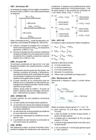 99
PV2D-07-QUI-34
287. Unicamp-SP
As variações de entalpia (∆H) do oxigênio, do estanho e
dos seus óxidos, a 298 K e 1 bar, estão representadas
no diagrama:
Assim, a formação do SnO(s), a partir dos elementos, cor-
responde a uma variação de entalpia de –286 kJ/mol.
a) Calcule a variação de entalpia (∆H1) correspon-
dente à decomposição do SnO2(s) nos respectivos
elementos, a 298 K e 1 bar.
b) Escreva a equação química e calcule a respectiva
variação de entalpia (∆H2) da reação entre o óxido
de estanho (II) e o oxigênio, produzindo o óxido de
estanho (IV), a 298 K e 1 bar.
288. Fuvest-SP
Os principais constituintes do “gás de lixo” e do “gás
liquefeito de petróleo” são, respectivamente, o metano
e o butano.
a) Comparando volumes iguais dos dois gases, nas
mesmas condições de pressão e temperatura,
qual deles fornecerá maior quantidade de energia
na combustão? Justiﬁque sua resposta a partir da
hipótese de Avogadro para os gases.
b) O poder caloríﬁco de um combustível pode ser
deﬁnido como a quantidade de calor liberada por
quilograma de material queimado. Calcule o poder
caloríﬁco do gás metano.
(Dados: massa molar do metano = 16 g/mol; do
butano = 58 g/mol; calor de combustão (-∆H) do me-
tano = 208 kcal/mol; do butano = 689 kcal/mol.)
289. UFRGS-RS
O poder caloríﬁco de uma substância combustível
corresponde:
a) ao calor padrão de formação dessa substância.
b) ao somatório dos valores das entalpias de ligação
de todas as ligações químicas presentes na molé-
cula dessa substância.
c) ao calor absorvido na decomposição da substância
em seus elementos constituintes.
d) à entalpia de vaporização da substância na pres-
são de 1 atm.
e) à quantidade de calor liberada na combustão de
uma certa massa de substância.
290. UFMG
Nos diagramas a seguir, as linhas horizontais corres-
pondem a entalpias de substâncias ou de misturas de
substâncias. O diagrama que qualitativamente indica
as entalpias relativas de 1 mol de etanol líquido, 1 mol
de etanol gasoso e dos produtos da combustão de
1 mol desse álcool, 2 CO2 + 3 H2O, é:
a) c)
b) d)
291. UFC-CE
As reações a seguir apresentam efeitos energéticos.
I H O H O
II H O H O
III H O
s g s
l g l
g
.
.
.
2 2 2
2 2 2
2
1
2
1
2
1
2
( ) ( ) ( )
( ) ( ) ( )
( )
+ →
→ +
+ 22 2
2 2
g v
g g
H O
IV H H
( ) ( )
( ) ( )
→
→.
Assinale a alternativa correta.
a) I e II são exotérmicas.
b) I e III são endotérmicas.
c) II e IV são endotérmicas.
d) Somente IV é exotérmica.
e) I libera maior quantidade de energia que III.
292. Mackenzie–SP
Observando o diagrama a seguir, é correto aﬁrmar
que:
Dadas as massas molares (g/mol): H = 1 e O = 16
a) para vaporizar 18 g de água, são liberados
10,5 kcal.
b) o calor de reação, na síntese da água líquida, é
igual ao da água gasosa.
c) a entalpia para a vaporização de 36 g de água
líquida é + 21 kcal.
d) a síntese da água gasosa libera mais calor que a
da água líquida.
e) o ∆H na síntese de 1 mol de água gasosa é igual
a –126,1 kcal/mol.
 
