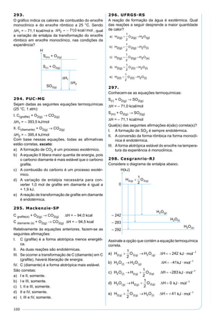 100
293.
O gráﬁco indica os calores de combustão do enxofre
monoclínico e do enxofre rômbico a 25 °C. Sendo
∆H1 = – 71,1 kcal/mol e ∆H2 = − 710, /kcal mol , qual
a variação de entalpia da transformação do enxofre
rômbico em enxofre monoclínico, nas condições da
experiência?
294. PUC-MG
Sejam dadas as seguintes equações termoquímicas
(25 °C, 1 atm):
I. C(graﬁte) + O2(g) → CO2(g)
∆H1 = – 393,5 kJ/mol
II. C(diamante) + O2(g) → CO2(g)
∆H2 = – 395,4 kJ/mol
Com base nessas equações, todas as aﬁrmativas
estão corretas, exceto:
a) A formação de CO2 é um processo exotérmico.
b) A equação II libera maior quantia de energia, pois
o carbono diamante é mais estável que o carbono
graﬁte.
c) A combustão do carbono é um processo exotér-
mico.
d) A variação de entalpia necessária para con-
verter 1,0 mol de graﬁte em diamante é igual a
+ 1,9 kJ.
e) Areação de transformação de graﬁte em diamante
é endotérmica.
295. Mackenzie-SP
C graﬁte(s) + O2(g) → CO2(g) ∆H = – 94,0 kcal
C diamante (s) + O2(g) → CO2(g) ∆H = – 94,5 kcal
Relativamente às equações anteriores, fazem-se as
seguintes aﬁrmações:
I. C (graﬁte) é a forma alotrópica menos energéti-
ca.
II. As duas reações são endotérmicas.
III. Se ocorrer a transformação de C (diamante) em C
(graﬁte), haverá liberação de energia.
IV. C (diamante) é a forma alotrópica mais estável.
São corretas:
a) I e II, somente.
b) I e III, somente.
c) I, II e III, somente.
d) II e IV, somente.
e) I, III e IV, somente.
296. UFRGS-RS
A reação de formação da água é exotérmica. Qual
das reações a seguir desprende a maior quantidade
de calor?
297.
Conhecem-se as equações termoquímicas:
S(r) + O2(g) → SO2(g)
∆H = – 71,0 kcal/mol
S(m) + O2(g) → SO2(g)
∆H = – 71,1 kcal/mol
Qual(is) das seguintes aﬁrmações é(são) correta(s)?
I. A formação de SO2 é sempre endotérmica.
II. A conversão da forma rômbica na forma monoclí-
nica é endotérmica.
III. A forma alotrópica estável do enxofre na tempera-
tura da experiência é monoclínica.
298. Cesgranrio-RJ
Considere o diagrama de entalpia abaixo.
Assinale a opção que contém a equação termoquímica
correta.
 