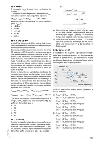 101
PV2D-07-QUI-34
299. UFES
O hidrogênio, H2(g), é usado como combustível de
foguetes.
O hidrogênio queima na presença de oxigênio, O2(g),
produzindo vapor de água, segundo a equação:
2 H2(g) + O2(g) → 2 H2O(g) ∆H = – 484 kJ
A energia liberada na queima de um grama de hidro-
gênio, H2(g), é:
a) – 242 kJ
b) 242 kJ
c) –121 kJ
d) 121 kJ
e) 60,5 kJ
300. FEPECS-DF
No dia 20 de dezembro de 2002, o jornal O Globo pu-
blicou uma informação cientíﬁca sobre a transformação
de restos mortais em diamantes.
Diamantes sintéticos surgiram em meados dos anos
50, quando a GE desenvolveu um processo para
criar pedras desse tipo para uso industrial, a partir do
graﬁte. Quem percebeu a possibilidade de cinzas de
restos humanos se transformarem em diamante foi
Rusty VanderBiesen, hoje presidente da ﬁrma. Como
o corpo humano é feito de carbono, matéria essencial
dos diamantes, ele imaginou que deveria haver uma
maneira de produzir pedras preciosas a partir de
restos humanos.
Graﬁte e diamante são variedades alotrópicas do
elemento carbono que se diferenciam entre si pelo
arranjo cristalino. Enquanto o graﬁte apresenta brilho
metálico e pode ser quebrado com pouco esforço, o
diamante é o material mais duro da natureza. Uma
outra evidência da diferença entre eles é a quantidade
de calor trocado na combustão, conforme as seguintes
equações termoquímicas:
Com essas informações, está correto aﬁrmar que a
energia, em kJ, necessária para transformar 48 g de
graﬁte em diamante é igual a:
a) 1,9
b) 3,8
c) 5,7
d) 7,6
e) 9,5
301. Vunesp
Entre as formas alotrópicas de um mesmo elemento,
há aquela mais estável e, portanto, menos energética,
e também a menos estável, ou mais energética. O grá-
ﬁco, de escala arbitrária, representa as entalpias (H) do
diamante e graﬁte sólidos, e do CO2 e O2 gasosos.
a) Sabendo-se que os valores de H1 e H2 são iguais
a –393 kJ e –395 kJ, respectivamente, calcule a
entalpia (H) da reação: C(graﬁte) → C(diamante).
Indique se a reação é exotérmica ou endotérmica.
b) Considerando-se a massa molar do C = 12 g/mol,
calcule a quantidade de energia, em kJ, neces-
sária para transformar 240 g de C(graﬁte) em
C(diamante).
302. Unicsul-SP
O estado físico dos reagentes e produtos é um impor-
tante fator na determinação do ∆H de uma reação.
Observe o gráﬁco abaixo, que nos mostra a reação
de obtenção da água nos três estados físicos a partir
do hidrogênio e do oxigênio gasosos.
Qual das alternativas abaixo melhor representa a
reação ilustrada?
a) H2(g) + 1/2 O2(g) → H2O(l)
∆H1 = – 70,0 kcal/mol de H2O líquido
H2(g) + 1/2 O2(g) → H2O(l)
∆H2 = – 68,3 kcal/mol de H2O líquido
H2(g) + 1/2 O2(g) → H2O(l)
∆H3 = – 58,1 kcal/mol de H2O líquido
b) H2(g) + 1/2 O2(g) → H2O(v)
∆H1 = – 58,1 kcal/mol de H2O vapor
H2(g) + 1/2 O2(g) → H2O(l)
∆H2 = – 68,3 kcal/mol de H2O líquido
H2(g) + 1/2 O2(g) → H2O(s)
∆H3 = – 70,0 kcal/mol de H2O sólido
 