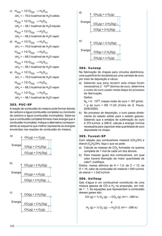 102
c) H2(g) + 1/2 O2(g) → H2O(s)
∆H1 = – 70,0 kcal/mol de H2O sólido
H2(g) + 1/2 O2(g) → H2O(l)
∆H2 = – 58,1 kcal/mol de H2O líquido
H2(g) + 1/2 O2(g) → H2O(v)
∆H3 = – 68,3 kcal/mol de H2O vapor
d) H2(g) + 1/2 O2(g) → H2O(v)
∆H1 = – 70,0 kcal/mol de H2O vapor
H2(g) + 1/2 O2(g) → H2O(v)
∆H2 = – 68,3 kcal/mol de H2O vapor
H2(g) + 1/2 O2(g) → H2O(v)
∆H3 = – 58,1 kcal/mol de H2O vapor
e) H2(g) + 1/2 O2(g) → H2O(v)
∆H1 = – 70,0 kcal/mol de H2O vapor
H2(g) + 1/2 O2(g) → H2O(l)
∆H2 = – 68,3 kcal/mol de H2O vapor
H2(g) + 1/2 O2(g) → H2O(s)
∆H3 = – 58,1 kcal/mol de H2O vapor
303. PUC-SP
Areação de combustão do metano pode formar dióxido
de carbono e água (combustão completa) ou monóxido
de carbono e água (combustão incompleta). Sabe-se
que a combustão completa fornece mais energia que a
combustão incompleta. Indique a alternativa correspon-
dente ao esquema que melhor representa as energias
envolvidas nas reações de combustão do metano.
304. Vunesp
Na fabricação de chapas para circuitos eletrônicos,
uma superfície foi recoberta por uma camada de ouro,
por meio de deposição a vácuo.
a) Sabendo que para recobrir esta chapa foram
necessários 2 · 1020 átomos de ouro, determine
o custo do ouro usado nesta etapa do processo
de fabricação.
Dados:
N0 = 6 · 1023; massa molar do ouro = 197 g/mol;
1 g de ouro = R$ 17,00 (Folha de S. Paulo,
20/8//2000)
b) No processo de deposição, o ouro passa direta-
mente do estado sólido para o estado gasoso.
Sabendo que a entalpia de sublimação do ouro
é 370 kJ/mol, a 298 K, calcule a energia mínima
necessária para vaporizar esta quantidade de ouro
depositada na chapa.
305. Fuvest-SP
Com relação aos combustíveis metanol (CH3OH) e
etanol (C2H5OH), faça o que se pede.
a) Calcule as massas de CO2 formadas na queima
completa de 1 mol de cada um dos álcoois.
b) Para massas iguais dos combustíveis, em qual
caso haverá liberação de maior quantidade de
calor? Justiﬁque.
Dados: massa atômica de H = 1,0; de C = 12; de
O = 16; calor de combustão do metanol = 640 kJ/mol;
do etanol = 1.242 kJ/mol.
306. Unifesp
Gás d’água é um combustível constituído de uma
mistura gasosa de CO e H2 na proporção, em mol,
de 1 : 1. As equações que representam a combustão
desses gases são:
CO (g) + ½ O2 (g) → CO2 (g) ∆H = –284 kJ
e
H2 (g) + ½ O2 (g) → H2O (l) ∆H = –286 kJ
 