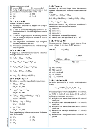 103
PV2D-07-QUI-34
Massas molares, em g/mol:
CO ............. 28,0 H2 ................. 2,0
Se 15,0 g de gás d’água forem queimados ao ar, a
quantidade de energia liberada, em kJ, será:
a) 142 d) 570
b) 285 e) 1.140
c) 427
307. Unitau-SP
Indique a expressão correta.
a) As reações exotérmicas dispensam qualquer
aquecimento.
b) O calor de combustão não pode ser medido ex-
perimentalmente. É calculado a partir do calor de
formação.
c) O calor de reação depende da diferença entre o
calor de formação do produto inicial e do produto
ﬁnal da reação.
d) Uma reação só é possível se o nível energético
inicial for mais alto que o ﬁnal.
e) Toda reação química implica uma perda de energia
pelos reagentes.
308. UFRGS-RS
A reação cujo efeito térmico representa o calor de
formação do ácido sulfúrico é:
a) H2O(l) + SO3(g) → H2SO4(l)
b) H2(g) + S(m) + 2 O2(g) → H2SO4(l)
c) H2O(g) + S(r) + O2(g) → H2SO4(l)
d) H2S(g) + 2 O2(g) → H2SO4(l)
e) H2(g) + S(r) + 2 O2(g) → H2SO4(l)
309. PUCCamp-SP
Considere as seguintes equações termoquímicas:
I 3 O2(g) → 2 O3(g)
∆H1 = + 284,6 kJ
II. C(graf) + O2(g) → CO2(g)
∆H2 = – 393,3 kJ
III. C2H4(g) + 3 O2(g) → 2 CO2(g) + 2 H2O(l)
∆H3 = – 1.410,8 kJ
IV. C3H6(g) + H2(g) → C3H8(g)
∆H4 = – 123,8 kJ
V. I(g) → I2(g)
∆H5 = – 104,6 kJ
Qual é a variação de entalpia que pode ser designada
calor de formação?
a) ∆H1 d) ∆H4
b) ∆H2 e) ∆H5
c) ∆H3
310. Vunesp
O dióxido de carbono pode ser obtido por diferentes
reações, três das quais estão expressas nas equa-
ções:
1. CaCO3(s) → CaO(s) + CO2(g)
2. 2 HCl(aq) + Na2CO3(aq) → 2 NaCl(aq) + H2O(l) + CO2(g)
3. C(s) + O2(g) → CO2(g)
O calor de formação (∆Hf) do dióxido de carbono é
determinado pela variação de entalpia:
a) da reação 1.
b) da reação 2.
c) da reação 3.
d) de qualquer uma das três reações.
e) de uma outra reação diferente de 1, 2 e 3.
311. Unicruz-RS
Considerando-se o diagrama a seguir, pode-se aﬁrmar
que a entalpia de formação do ClF gasoso é:
a) 47,3 kcal/mol
b) 13,3 kcal/mol
c) – 47,3 kcal/mol
d) 0,6 kcal/mol
e) – 13,3 kcal/mol
312. PUCCamp-SP
De forma simplificada, a reação da fotossíntese
ﬁcaria:
Dadas as entalpias de formação do CO2 (–94 kcal/mol),
da H2O (–58 kcal/mol) e da glicose (–242 kcal/mol),
pode-se concluir que o processo é:
a) endotérmico e a energia envolvida 392 kcal/mol
de glicose.
b) endotérmico e a energia envolvida 1.152 kcal/mol
de glicose.
c) endotérmico e a energia envolvida 670 kcal/mol
de glicose.
d) exotérmico e a energia envolvida 1.152 kcal/mol
de glicose.
e) exotérmico e a energia envolvida 670 kcal/mol de
glicose.
 