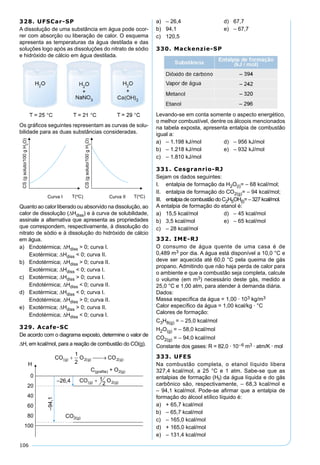 106
328. UFSCar-SP
A dissolução de uma substância em água pode ocor-
rer com absorção ou liberação de calor. O esquema
apresenta as temperaturas da água destilada e das
soluções logo após as dissoluções do nitrato de sódio
e hidróxido de cálcio em água destilada.
Os gráﬁcos seguintes representam as curvas de solu-
bilidade para as duas substâncias consideradas.
Quanto ao calor liberado ou absorvido na dissolução, ao
calor de dissolução (∆Hdiss) e à curva de solubilidade,
assinale a alternativa que apresenta as propriedades
que correspondem, respectivamente, à dissolução do
nitrato de sódio e à dissolução do hidróxido de cálcio
em água.
a) Endotérmica; ∆Hdiss > 0; curva I.
Exotérmica; ∆Hdiss < 0; curva II.
b) Endotérmica; ∆Hdiss > 0; curva II.
Exotérmica; ∆Hdiss < 0; curva I.
c) Exotérmica; ∆Hdiss > 0; curva I.
Endotérmica; ∆Hdiss < 0; curva II.
d) Exotérmica; ∆Hdiss < 0; curva I.
Endotérmica; ∆Hdiss > 0; curva II.
e) Exotérmica; ∆Hdiss > 0; curva II.
Endotérmica; ∆Hdiss < 0; curva I.
329. Acafe-SC
De acordo com o diagrama exposto, determine o valor de
∆H, em kcal/mol, para a reação de combustão do CO(g).
a) – 26,4 d) 67,7
b) 94,1 e) – 67,7
c) 120,5
330. Mackenzie-SP
Levando-se em conta somente o aspecto energético,
o melhor combustível, dentre os álcoois mencionados
na tabela exposta, apresenta entalpia de combustão
igual a:
a) – 1.198 kJ/mol d) – 956 kJ/mol
b) – 1.218 kJ/mol e) – 932 kJ/mol
c) – 1.810 kJ/mol
331. Cesgranrio-RJ
Sejam os dados seguintes:
I. entalpia de formação da H2O(l)= – 68 kcal/mol;
II. entalpia de formação do CO2(g)= – 94 kcal/mol;
III. entalpia de combustão do C2H5OH(l)= – 327 kcal/mol.
A entalpia de formação do etanol é:
a) 15,5 kcal/mol d) – 45 kcal/mol
b) 3,5 kcal/mol e) – 65 kcal/mol
c) – 28 kcal/mol
332. IME-RJ
O consumo de água quente de uma casa é de
0,489 m3 por dia. A água está disponível a 10,0 °C e
deve ser aquecida até 60,0 °C pela queima de gás
propano. Admitindo que não haja perda de calor para
o ambiente e que a combustão seja completa, calcule
o volume (em m3) necessário deste gás, medido a
25,0 °C e 1,00 atm, para atender à demanda diária.
Dados:
Massa especíﬁca da água = 1,00 · 103 kg/m3
Calor especíﬁco da água = 1,00 kcal/kg · °C
Calores de formação:
C3H8(g) = – 25,0 kcal/mol
H2O(g) = – 58,0 kcal/mol
CO2(g) = – 94,0 kcal/mol
Constante dos gases: R = 82,0 · 10–6 m3 · atm/K · mol
333. UFES
Na combustão completa, o etanol líquido libera
327,4 kcal/mol, a 25 °C e 1 atm. Sabe-se que as
entalpias de formação (Hf) da água líquida e do gás
carbônico são, respectivamente, – 68,3 kcal/mol e
– 94,1 kcal/mol. Pode-se aﬁrmar que a entalpia de
formação do álcool etílico líquido é:
a) + 65,7 kcal/mol
b) – 65,7 kcal/mol
c) – 165,0 kcal/mol
d) + 165,0 kcal/mol
e) – 131,4 kcal/mol
 