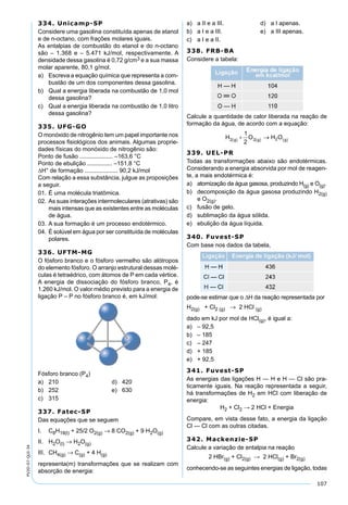 107
PV2D-07-QUI-34
334. Unicamp-SP
Considere uma gasolina constituída apenas de etanol
e de n-octano, com frações molares iguais.
As entalpias de combustão do etanol e do n-octano
são – 1.368 e – 5.471 kJ/mol, respectivamente. A
densidade dessa gasolina é 0,72 g/cm3 e a sua massa
molar aparente, 80,1 g/mol.
a) Escreva a equação química que representa a com-
bustão de um dos componentes dessa gasolina.
b) Qual a energia liberada na combustão de 1,0 mol
dessa gasolina?
c) Qual a energia liberada na combustão de 1,0 litro
dessa gasolina?
335. UFG-GO
O monóxido de nitrogênio tem um papel importante nos
processos ﬁsiológicos dos animais. Algumas proprie-
dades físicas do monóxido de nitrogênio são:
Ponto de fusão .................... –163,6 °C
Ponto de ebulição ............... –151,8 °C
∆H° de formação .................... 90,2 kJ/mol
Com relação a essa substância, julgue as proposições
a seguir.
01. É uma molécula triatômica.
02. As suas interações intermoleculares (atrativas) são
mais intensas que as existentes entre as moléculas
de água.
03. A sua formação é um processo endotérmico.
04. É solúvel em água por ser constituída de moléculas
polares.
336. UFTM-MG
O fósforo branco e o fósforo vermelho são alótropos
do elemento fósforo. O arranjo estrutural dessas molé-
culas é tetraédrico, com átomos de P em cada vértice.
A energia de dissociação do fósforo branco, P4, é
1.260 kJ/mol. O valor médio previsto para a energia de
ligação P – P no fósforo branco é, em kJ/mol:
Fósforo branco (P4)
a) 210 d) 420
b) 252 e) 630
c) 315
337. Fatec-SP
Das equações que se seguem
I. C8H18(l) + 25/2 O2(g) → 8 CO2(g) + 9 H2O(g)
II. H2O(l) → H2O(g)
III. CH4(g) → C(g) + 4 H(g)
representa(m) transformações que se realizam com
absorção de energia:
a) a II e a III. d) a I apenas.
b) a I e a III. e) a III apenas.
c) a I e a II.
338. FRB-BA
Considere a tabela:
Calcule a quantidade de calor liberada na reação de
formação da água, de acordo com a equação:
339. UEL-PR
Todas as transformações abaixo são endotérmicas.
Considerando a energia absorvida por mol de reagen-
te, a mais endotérmica é:
a) atomização da água gasosa, produzindo H(g) e O(g).
b) decomposição da água gasosa produzindo H2(g)
e O2(g).
c) fusão de gelo.
d) sublimação da água sólida.
e) ebulição da água líquida.
340. Fuvest-SP
Com base nos dados da tabela,
pode-se estimar que o ∆H da reação representada por
H2(g) + Cl2 (g) → 2 HCl (g)
dado em kJ por mol de HCl(g), é igual a:
a) – 92,5
b) – 185
c) – 247
d) + 185
e) + 92,5
341. Fuvest-SP
As energias das ligações H — H e H — Cl são pra-
ticamente iguais. Na reação representada a seguir,
há transformações de H2 em HCl com liberação de
energia:
H2 + Cl2 → 2 HCl + Energia
Compare, em vista desse fato, a energia da ligação
Cl — Cl com as outras citadas.
342. Mackenzie-SP
Calcule a variação de entalpia na reação
2 HBr(g) + Cl2(g) → 2 HCl(g) + Br2(g)
conhecendo-se as seguintes energias de ligação, todas
 