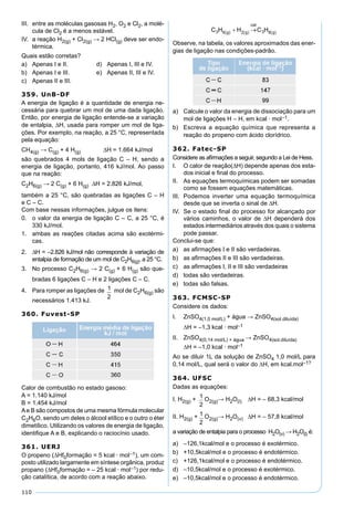 110
III. entre as moléculas gasosas H2, O2 e Cl2, a molé-
cula de Cl2 é a menos estável.
IV. a reação H2(g) + Cl2(g) → 2 HCl(g) deve ser endo-
térmica.
Quais estão corretas?
a) Apenas I e II. d) Apenas I, III e IV.
b) Apenas I e III. e) Apenas II, III e IV.
c) Apenas II e III.
359. UnB-DF
A energia de ligação é a quantidade de energia ne-
cessária para quebrar um mol de uma dada ligação.
Então, por energia de ligação entende-se a variação
de entalpia, ∆H, usada para romper um mol de liga-
ções. Por exemplo, na reação, a 25 °C, representada
pela equação:
CH4(g) → C(g) + 4 H(g) ∆H = 1.664 kJ/mol
são quebrados 4 mols de ligação C – H, sendo a
energia de ligação, portanto, 416 kJ/mol. Ao passo
que na reação:
C2H6(g) → 2 C(g) + 6 H(g) ∆H = 2.826 kJ/mol,
também a 25 °C, são quebradas as ligações C – H
e C – C.
Com base nessas informações, julgue os itens:
0. o valor da energia de ligação C – C, a 25 °C, é
330 kJ/mol.
1. ambas as reações citadas acima são exotérmi-
cas.
2. ∆H = –2.826 kJ/mol não corresponde à variação de
entalpia de formação de um mol de C2H6(g), a 25 °C.
3. No processo C2H6(g) → 2 C(g) + 6 H(g) são que-
bradas 6 ligações C – H e 2 ligações C – C.
4. Para romper as ligações de mol de C2H6(g) são
necessários 1.413 kJ.
360. Fuvest-SP
Calor de combustão no estado gasoso:
A = 1.140 kJ/mol
B = 1.454 kJ/mol
Ae B são compostos de uma mesma fórmula molecular
C2H6O, sendo um deles o álcool etílico e o outro o éter
dimetílico. Utilizando os valores de energia de ligação,
identiﬁque A e B, explicando o raciocínio usado.
361. UERJ
O propeno (∆Hf0formação = 5 kcal · mol–1), um com-
posto utilizado largamente em síntese orgânica, produz
propano (∆Hf0formação = – 25 kcal · mol–1) por redu-
ção catalítica, de acordo com a reação abaixo.
Observe, na tabela, os valores aproximados das ener-
gias de ligação nas condições-padrão.
a) Calcule o valor da energia de dissociação para um
mol de ligações H – H, em kcal · mol–1.
b) Escreva a equação química que representa a
reação do propeno com ácido clorídrico.
362. Fatec-SP
Considere as aﬁrmações a seguir, segundo a Lei de Hess.
I. O calor de reação(∆H) depende apenas dos esta-
dos inicial e ﬁnal do processo.
II. As equações termoquímicas podem ser somadas
como se fossem equações matemáticas.
III. Podemos inverter uma equação termoquímica
desde que se inverta o sinal de ∆H.
IV. Se o estado ﬁnal do processo for alcançado por
vários caminhos, o valor de ∆H dependerá dos
estados intermediários através dos quais o sistema
pode passar.
Conclui-se que:
a) as aﬁrmações I e II são verdadeiras.
b) as aﬁrmações II e III são verdadeiras.
c) as aﬁrmações I, II e III são verdadeiras
d) todas são verdadeiras.
e) todas são falsas.
363. FCMSC-SP
Considere os dados:
I. ZnSO4(1,0 mol/L) + água → ZnSO4(sol.diluída)
∆H = –1,3 kcal · mol–1
II. ZnSO4(0,14 mol/L) + água → ZnSO4(sol.diluída)
∆H = –1,0 kcal · mol–1
Ao se diluir 1L da solução de ZnSO4 1,0 mol/L para
0,14 mol/L, qual será o valor do ∆H, em kcal.mol–1?
364. UFSC
Dadas as equações:
I. H2(g) +
1
2
O2(g)→ H2O(l) ∆H = – 68,3 kcal/mol
II. H2(g) + 1
2
O2(g)→ H2O(v) ∆H = – 57,8 kcal/mol
a variação de entalpia para o processo H2O(v) → H2O(l) é:
a) –126,1kcal/mol e o processo é exotérmico.
b) +10,5kcal/mol e o processo é endotérmico.
c) +126,1kcal/mol e o processo é endotérmico.
d) –10,5kcal/mol e o processo é exotérmico.
e) –10,5kcal/mol e o processo é endotérmico.
 