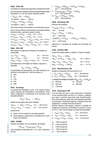 111
PV2D-07-QUI-34
365. ITA-SP
Considere os valores das seguintes variações de ental-
pia (∆H) para as reações químicas representadas pelas
equações I e II, em que (graf.) signiﬁca graﬁte.
I. C + O CO
H (298 K; 1 atm) = 393 kJ
II.
(graf.) 2 2(g)→
−∆
CCO + 1/2 O CO
H (298 K; 1 atm) = 283 kJ
(g) 2(g) 2(g)→
−∆
Com base nestas informações e considerando que to-
dos os ∆H se referem à temperatura e pressão citadas
anteriormente, assinale a opção correta.
a) C + 1/2 O CO ; H = +110 kJ
b) 2 C
(graf.) 2(g) (g)
(graf.
→ ∆
)) 2(g) (g)
(graf.) 2(g
+ O 2 CO ; H = 10 kJ
c) 2 C + 1/2 O
→ −∆
)) (graf.) (g)
(graf.) 2(g
C + CO ; H = +110 kJ
d) 2 C + 2 O
→ ∆
)) (g) 2(g)
(graf.) 2(g)
2 CO + O ; H = +220 kJ
e) C + O C
→
→
∆
OO + 1/2 O ; H = 110 kJ(g) 2(g) ∆ −
366. FEI-SP
São dadas as seguintes variações de entalpia de
combustão.
C + O CO H = 94,0 kcal
H + ½ O H O
(s) 2(g) 2(g)
2(g) 2(g) 2
→ −
→
∆
((l)
4(g) 2(g) 2(g) 2 (l)
H = 68,0 kcal
CH + 2 O CO + 2 H O H
∆
∆
−
→ == 12,0 kcal−
Considerando a formação do metano, segundo a
equação:
C + 2 H CH(s) 2(g) 4(g)→
A quantidade de quilocalorias, em valor absoluto, en-
volvida na formação de 1 mol de metano, é:
a) 442
b) 50
c) 218
d) 254
e) 348
367. Vunesp
O peróxido de hidrogênio, H2O2, é um líquido incolor
cujas soluções são alvejantes e anti-sépticas. Essa
“água oxigenada” é preparada num processo cuja
equação global é:
H + O H O2 (g) 2 (g) 2 2 (l)→
Dadas as equações das semi-reações:
H O H O + 1/2 O H = 98,0 kJ/mol
2 H
2 2 (l) 2 (l) 2 (g)
2 (g)
→ −∆
+ O 2 H O H = 572,0 kJ/mol2 (g) 2 (l)→ −∆
pergunta-se:
a) Qual o ∆H da reação do processo global?
b) Essa reação é exotérmica ou endotérmica? Justi-
ﬁque sua resposta.
368. UFMS
Calcule a entalpia, ∆H, em kcal/mol, da reação:
CO2 (g) → Cgraﬁta sólida + O2 (g)
nas condições ambientais (25 °C e 1 atm), sabendo-
se que:
I. C2H6(g) + 7/2O2(g) → 2 CO2(g) + 3 H2O(l)
∆H° = – 372,7kcal/mol
II. 2 Cgraﬁta sólida + 3 H2(g) → C2H6(g)
∆H° = –20,2 kcal/mol
III. H2(g) + 1/2 O2(g) → H2O(l)
∆H° = – 68,3 kcal/mol
369. Unimep-SP
Através das reações:
C + O CO
H = 94 kcal
H + ½ O
(grafita) 2 (g) 2 (g)
2 (g) 2
→
∆ −
((g) 2 (l)H O
H = 68,4
→
∆ − kcal
C H OH + 3 O 2 CO + 3 H O
H
2 5 (l) 2 (g) 2 (g) 2 (l)→
∆ == 327,6 kcal−
determine a variação de entalpia da formação do
etanol.
370. Unifei-MG
A partir dos dados abaixo, calcule o ∆H para a reação:
Na + Cl NaCl
Na + 1/2 Cl Na + Cl
+
(g)
-
(g) (s)
(s) 2 (g) (g) (
→
→ gg)
(g) (g)
+
(g)
-
(g)
H = + 230 kJ
Na + Cl Na + Cl H = +147 kJ
∆
→ ∆
NNa + 1/2 Cl NaCl H = 411 kJ(s) 2(g) (s)→ ∆ −
371. Mackenzie-SP
Dadas as equações termoquímicas I e II :
I. C(s) + O2(g) → CO2(g) ∆H = – 94 kcal/mol
II. C(s) + 1/2 O2(g) → CO(g) ∆H = –26 kcal/mol,
a variação de entalpia da reação CO2(g) + C(s)→ 2 CO(g) é:
a) +68 kcal d) –42 kcal
b) +42 kcal e) –68 kcal
c) –120 kcal
372. Faenquil-SP
A lei de Hess diz que o calor absorvido ou liberado
numa transformação química é o mesmo, qualquer
que seja o caminho percorrido pela transformação.
Em outras palavras, esse calor não depende das fases
do processo, importando apenas o estado inicial dos
reagentes e o estado ﬁnal dos produtos.
Através dessas informações, calcule a variação de
entalpia da reação de combustão do propano C3H8 a
25 ºC e 1 atm, sendo dadas as seguintes equações:
I. C(graf) + O2(g) → CO2(g) ∆H = – 94 kcal/mol
II. H2(g) + 1/2 O2(g) → H2O(l) ∆H = – 68 kcal/mol
III. 3 C(graf) + 4 H2(g) → C3H8(g) ∆H = – 33,8 kcal/mol
a) – 587,8 kcal/mol
b) + 520,2 kcal/mol
c) + 587,8 kcal/mol
d) – 520,2 kcal/mol
e) – 128,2 kcal/mol
 