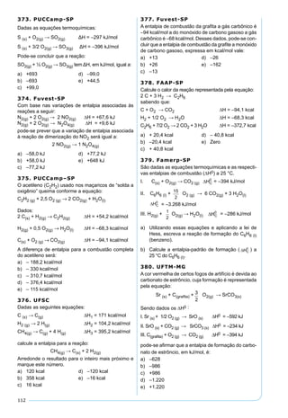 112
373. PUCCamp-SP
Dadas as equações termoquímicas:
S (s) + O2(g) → SO2(g) ΔH = –297 kJ/mol
S (s) + 3/2 O2(g) → SO3(g) ΔH = –396 kJ/mol
Pode-se concluir que a reação:
SO2(g) + ½ O2(g) → SO3(g) tem ΔH, em kJ/mol, igual a:
a) +693 d) –99,0
b) –693 e) +44,5
c) +99,0
374. Fuvest-SP
Com base nas variações de entalpia associadas às
reações a seguir:
N2(g) + 2 O2(g) → 2 NO2(g) ∆H = +67,6 kJ
N2(g) + 2 O2(g) → N2O4(g) ∆H = +9,6 kJ
pode-se prever que a variação de entalpia associada
à reação de dimerização do NO2 será igual a:
2 NO2(g) → 1 N2O4(g)
a) –58,0 kJ d) +77,2 kJ
b) +58,0 kJ e) +648 kJ
c) –77,2 kJ
375. PUCCamp–SP
O acetileno (C2H2) usado nos maçaricos de “solda a
oxigênio” queima conforme a equação:
C2H2 (g) + 2,5 O2 (g) → 2 CO2(g) + H2O(l)
Dados:
2 C(s) + H2(g) → C2H2(g) ∆H = +54,2 kcal/mol
H2(g) + 0,5 O2(g) → H2O(l) ∆H = –68,3 kcal/mol
C(s) + O2 (g) → CO2(g) ∆H = –94,1 kcal/mol
A diferença de entalpia para a combustão completa
do acetileno será:
a) – 188,2 kcal/mol
b) – 330 kcal/mol
c) – 310,7 kcal/mol
d) – 376,4 kcal/mol
e) – 115 kcal/mol
376. UFSC
Dadas as seguintes equações:
C (s) → C(g) ∆H1 = 171 kcal/mol
H2 (g) → 2 H(g) ∆H2 = 104,2 kcal/mol
CH4(g) → C(g) + 4 H(g) ∆H3 = 395,2 kcal/mol
calcule a entalpia para a reação:
CH4(g) → C(s) + 2 H2(g)
Arredonde o resultado para o inteiro mais próximo e
marque este número.
a) 120 kcal d) –120 kcal
b) 358 kcal e) –16 kcal
c) 16 kcal
377. Fuvest-SP
A entalpia de combustão da graﬁta a gás carbônico é
–94 kcal/mol a do monóxido de carbono gasoso a gás
carbônico é –68 kcal/mol. Desses dados, pode-se con-
cluir que a entalpia de combustão da graﬁte a monóxido
de carbono gasoso, expressa em kcal/mol vale:
a) +13 d) –26
b) +26 e) –162
c) –13
378. FAAP-SP
Calcule o calor da reação representada pela equação:
2 C + 3 H2 → C2H6
sabendo que:
C + O2 → CO2 ∆H = –94,1 kcal
H2 + 1/2 O2 → H2O ∆H = –68,3 kcal
C2H6 + 7/2 O2 → 2 CO2 + 3 H2O ∆H = –372,7 kcal
a) + 20,4 kcal d) – 40,8 kcal
b) –20,4 kcal e) Zero
c) + 40,8 kcal
379. Famerp-SP
São dadas as equações termoquímicas e as respecti-
vas entalpias de combustão (∆H0) a 25 °C.
I. C(s) + O2(g) → CO2 (g) = –394 kJ/mol
II. C6H6 (l) + O2 (g) → 6 CO2(g) + 3 H2O(l)
= –3.268 kJ/mol
III. H2(g) + O2(g) → H2O(l) = –286 kJ/mol
a) Utilizando essas equações e aplicando a lei de
Hess, escreva a reação de formação do C6H6 (l)
(benzeno).
b) Calcule a entalpia-padrão de formação ( ) a
25 °C do C6H6 (l).
380. UFTM-MG
A cor vermelha de certos fogos de artifício é devida ao
carbonato de estrôncio, cuja formação é representada
pela equação:
Sr (s) + C(graﬁta) + O2(g) → SrCO3(s)
Sendo dados os ∆H0 :
I. Sr (s) + 1/2 O2 (g) → SrO (s) ∆H0 = –592 kJ
II. SrO (s) + CO2 (g) → SrCO3 (s) ∆H0 = –234 kJ
III. C(graﬁta) + O2 (g) → CO2 (g) ∆H0 = –394 kJ
pode-se aﬁrmar que a entalpia de formação do carbo-
nato de estrôncio, em kJ/mol, é:
a) –628
b) –986
c) +986
d) –1.220
e) +1.220
 