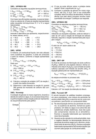 113
PV2D-07-QUI-34
381. UFRGS-RS
Considere as seguintes equações termoquímicas.
I. N2(g) + 3 H2(g) → 2 NH3(g) ∆H° = – 92,2 kJ
II. O2(g) → 2 O(g) ∆H° = + 500 kJ
III. NO(g) + 1/2 O2(g) → NO2(g) ∆H° = – 57,0 kJ
Com base nas aﬁrmações expostas, é possível deter-
minar os valores de ∆H para as reações representadas
pelas equações termoquímicas IV, V e VI a seguir
relacionadas.
IV. NH3(g) → 1/2 N2(g) + 3/2 H2(g)
V. O(g) → 1/2 O2(g)
VI. 2 NO(g) + O2(g) → 2 NO2(g)
Assinale a alternativa que apresenta, respectivamen-
te, esses valores, em kJ.
a) + 92,2 – + 250 – + 57,0
b) + 46,1 – – 250 – – 114
c) + 184,4 – – 500 – + 114
d) – 46,1 – – 500 – + 57,0
e) – 92,2 – + 250 – – 28,5
382. UFRJ
O metanol, um combustível líquido, tem sido utilizado
como substituto da gasolina, e pode ser produzido
a partir do metano, conforme a reação apresentada
a seguir:
I. 2 CH4 (g) + O2 (g) → 2 CH3OH(l)
Dado que:
II. CH4 (g) + H2O (g) → CO (g) + 3 H2 (g)
∆H0= +206 kJ
III. 2 H2 (g) + CO (g) → CH3OH (l)
∆H0 = –128 kJ
IV. 2 H2 (g) + O2 (g) → 2 H2O (g)
∆H0 = – 483 kJ
a) Calcule a variação de entalpia (∆H0) da reação I,
a partir dos dados fornecidos.
b) Determine o calor liberado na reação III, quando
280 gramas de monóxido de carbono são con-
sumidos.
383. Vunesp
A oxidação da glicose no nosso organismo, levando a
dióxido de carbono e água, é um processo bioquímico.
O perﬁl energético dessa reação pode ser representa-
do esquematicamente pelo gráﬁco:
a) O que se pode aﬁrmar sobre a entalpia desta
reação? Qual o signiﬁcado de ∆AB?
b) Compare a oxidação da glicose em nosso orga-
nismo, até CO2 e H2O, com a sua combustão
completa, feita num frasco de laboratório. Pode-se
aﬁrmar que este último processo envolve maior
quantidade de energia? Justiﬁque sua resposta.
384. UFRGS-RS
Considere as seguintes equações termoquímicas.
H2(g) + O2(g) → H2O2(g) ∆H° = – 136,3 kJ
3/2 O2(g) → O3(g) ∆H° = +163,1 kJ
1/2 H2(g) + 1/2 O2(g) → OH•(g) ∆H° = +39,0 kJ
Utilizando as equações expostas, pode-se deduzir o
valor de ∆H° para a reação de formação de radicais
hidroxila, segundo a reação representada pela equa-
ção a seguir.
H2O2(g) + 2 O3(g) → 2 OH•(g) + 3 O2(g)
O valor de ∆H° assim obtido é de:
a) +65,8 kJ
b) – 111,9 kJ
c) +104,8 kJ
d) – 150,9 kJ
e) +267,9 kJ
385. IMT-SP
Ao ﬁnal do processo de fabricação de ácido sulfúrico
(H2SO4), obtém-se uma espécie oleosa e densa co-
nhecida como óleum (H2S2O7), que consiste em ácido
sulfúrico saturado com trióxido de enxofre (SO3). A
equação global pode ser representada por:
S8 (s) + 12 O2 (g) + 8 H2SO4 (I) → 8 H2S2O7 (l)
As etapas envolvidas no processo são:
S8 (s) + 8 O2 (g) → 8 SO2 (g) ∆H°r = – 2.375 kJ/mol
SO2 (g) + 1/2 O2 (g) → SO3 (g) ∆H°r = – 100 kJ/mol
SO3 (g) + H2SO4 (l) → H2S2O7 (l) ∆H°r = – 130 kJ/mol
Calcule o ∆H° de reação da obtenção do óleum.
386. Fuvest-SP
O veículo lançador de satélites brasileiro emprega,
em seus propulsores, uma mistura de perclorato de
amônio sólido (NH4ClO4) e alumínio em pó, junto com
um polímero, para formar um combustível sólido.
a) Na decomposição térmica do perclorato de amô-
nio, na ausência de alumínio, formam-se quatro
produtos. Um deles é a água e os outros três são
substâncias simples diatômicas, duas das quais
são componentes naturais do ar atmosférico.
Escreva a equação balanceada que representa
essa decomposição.
b) Quando se dá a ignição do combustível sólido, todo
o oxigênio liberado na decomposição térmica do
perclorato de amônio reage com o alumínio, produ-
zindo óxido de alumínio (Al2O3). Escreva a equação
balanceada representativa das transformações que
ocorrem pela ignição do combustível sólido.
 