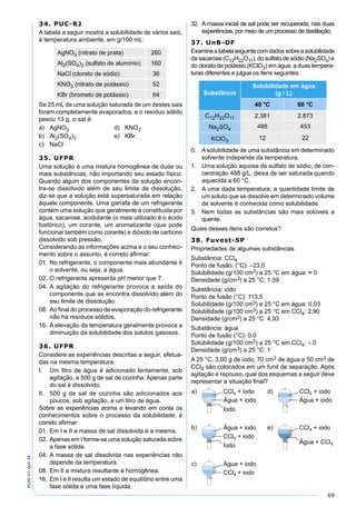 69
PV2D-07-QUI-34
34. PUC-RJ
A tabela a seguir mostra a solubilidade de vários sais,
à temperatura ambiente, em g/100 mL:
AgNO3 (nitrato de prata) 260
Al2(SO4)3 (sulfato de alumínio) 160
NaCl (cloreto de sódio) 36
KNO3 (nitrato de potássio) 52
KBr (brometo de potássio) 64
Se 25 mL de uma solução saturada de um destes sais
foram completamente evaporados, e o resíduo sólido
pesou 13 g, o sal é:
a) AgNO3 d) KNO3
b) Al2(SO4)3 e) KBr
c) NaCl
35. UFPR
Uma solução é uma mistura homogênea de duas ou
mais substâncias, não importando seu estado físico.
Quando algum dos componentes da solução encon-
tra-se dissolvido além de seu limite de dissolução,
diz-se que a solução está supersaturada em relação
àquele componente. Uma garrafa de um refrigerante
contém uma solução que geralmente é constituída por
água, sacarose, acidulante (o mais utilizado é o ácido
fosfórico), um corante, um aromatizante (que pode
funcionar também como corante) e dióxido de carbono
dissolvido sob pressão.
Considerando as informações acima e o seu conheci-
mento sobre o assunto, é correto aﬁrmar:
01. No refrigerante, o componente mais abundante é
o solvente, ou seja, a água.
02. O refrigerante apresenta pH menor que 7.
04. A agitação do refrigerante provoca a saída do
componente que se encontra dissolvido além do
seu limite de dissolução.
08. Ao ﬁnal do processo de evaporação do refrigerante
não há resíduos sólidos.
16. A elevação da temperatura geralmente provoca a
diminuição da solubilidade dos solutos gasosos.
36. UFPR
Considere as experiências descritas a seguir, efetua-
das na mesma temperatura.
I. Um litro de água é adicionado lentamente, sob
agitação, a 500 g de sal de cozinha. Apenas parte
do sal é dissolvido.
II. 500 g de sal de cozinha são adicionados aos
poucos, sob agitação, a um litro de água.
Sobre as experiências acima e levando em conta os
conhecimentos sobre o processo da solubilidade, é
correto aﬁrmar:
01. Em I e II a massa de sal dissolvida é a mesma.
02. Apenas em I forma-se uma solução saturada sobre
a fase sólida.
04. A massa de sal dissolvida nas experiências não
depende da temperatura.
08. Em II a mistura resultante é homogênea.
16. Em I e II resulta um estado de equilíbrio entre uma
fase sólida e uma fase líquida.
32. A massa inicial de sal pode ser recuperada, nas duas
experiências, por meio de um processo de destilação.
37. UnB-DF
Examineatabelaseguintecomdadossobreasolubilidade
da sacarose (C12H22O11), do sulfato de sódio (Na2SO4) e
do clorato de potássio (KClO3) em água, a duas tempera-
turas diferentes e julgue os itens seguintes.
Substância
Solubilidade em água
(g / L)
40 °C 60 °C
C12H22O11 2.381 2.873
Na2SO4 488 453
KClO3
12 22
0. Asolubilidade de uma substância em determinado
solvente independe da temperatura.
1. Uma solução aquosa de sulfato de sódio, de con-
centração 488 g/L, deixa de ser saturada quando
aquecida a 60 °C.
2. A uma dada temperatura, a quantidade limite de
um soluto que se dissolve em determinado volume
de solvente é conhecida como solubilidade.
3. Nem todas as substâncias são mais solúveis a
quente.
Quais desses itens são corretos?
38. Fuvest-SP
Propriedades de algumas substâncias
Substância: CCl4
Ponto de fusão: (°C): –23,0
Solubilidade (g/100 cm3) a 25 °C em água: ≈ 0
Densidade (g/cm3) a 25 °C: 1,59
Substância: iodo
Ponto de fusão (°C): 113,5
Solubilidade (g/100 cm3) a 25 °C em água: 0,03
Solubilidade (g/100 cm3) a 25 °C em CCl4: 2,90
Densidade (g/cm3) a 25 °C: 4,93
Substância: água
Ponto de fusão (°C): 0,0
Solubilidade (g/100 cm3) a 25 °C em CCl4: ≈ 0
Densidade (g/cm3) a 25 °C: 1
A 25 °C, 3,00 g de iodo, 70 cm3 de água e 50 cm3 de
CCl4 são colocados em um funil de separação. Após
agitação e repouso, qual dos esquemas a seguir deve
representar a situação ﬁnal?
 