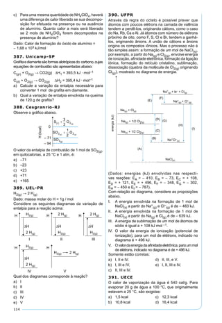 114
c) Para uma mesma quantidade de NH4ClO4, haverá
uma diferença de calor liberado se sua decompo-
sição for efetuada na presença ou na ausência
de alumínio. Quanto calor a mais será liberado
se 2 mols de NH4ClO4 forem decompostos na
presença de alumínio?
Dado: Calor de formação do óxido de alumínio =
– 1,68 x 103 kJ/mol
387. Unicamp-SP
Graﬁtaediamantesãoformasalotrópicasdo carbono,cujas
equações de combustão são apresentadas abaixo:
C(gr) + O2(g) → CO2(g) ∆H1 = 393,5 kJ · mol–1
C(d) + O2(g) → CO2(g) ∆H2 = 395,4 kJ · mol–1
a) Calcule a variação da entalpia necessária para
converter 1 mol de graﬁta em diamante.
b) Qual a variação de entalpia envolvida na queima
de 120 g de graﬁta?
388. Cesgranrio-RJ
Observe o gráﬁco abaixo.
O valor da entalpia de combustão de 1 mol de SO2(g),
em quilocalorias, a 25 °C e 1 atm, é:
a) –71
b) –23
c) +23
d) +71
e) +165
389. UEL-PR
H2(g) → 2 H(g)
Dado: massa molar do H = 1g / mol
Considere os seguintes diagramas da variação de
entalpia para a reação acima:
Qual dos diagramas corresponde à reação?
a) I
b) II
c) III
d) IV
e) V
390. UFPR
Através da regra do octeto é possivel prever que
átomos com poucos elétrons na camada de valência
tendem a perdê-los, originando cátions, como o caso
do Na, Rb, Ca eAl. Já átomos com número de elétrons
próximo de oito, como F, S, Cl e Br, tendem a ganhá-
los, originando ânions. A união de cátions e ânions
origina os compostos iônicos. Mas o processo não é
tão simples assim: a formação de um mol de NaCI(s),
por exemplo, a partir do Na(g) e Cl2(g), envolve energia
de ionização, aﬁnidade eletrônica, formação da ligação
iônica, formação do retículo cristalino, sublimação,
dissociação (quebra da molécula de Cl2(g) originando
Cl(g)), mostrado no diagrama de energia.
(Dados: energias (kJ) envolvidas nas respecti-
vas reações: EA = – 410, EB = – 73, EC = + 108,
ED = + 121, EE = + 496, EF = – 348, EG = – 302,
EH = – 450 e EI = – 787).
Com relação ao diagrama, considere as proposições
abaixo.
I. A energia envolvida na formação de 1 mol de
NaCl(s) a partir do Na+
(g) e Cl–
(g) é de – 483 kJ.
II. A energia envolvida na formação de 1 mol de
NaCl(s) a partir do Na(g) e Cl(g) é de – 639 kJ.
III. A energia de sublimação de um mol de átomos de
sódio é igual a + 108 kJ mol –1.
IV. O valor da energia de ionização (potencial de
ionização), para um mol de elétrons, indicado no
diagrama é + 496 kJ.
V. Ovalordaenergiadaaﬁnidadeeletrônica,paraummol
de elétrons, indicado no diagrama é de + 496 kJ.
Somente estão corretas:
a) I, II e IV. d) II, III, e V.
b) I, III e IV. e) I, II, III e IV.
c) II, III e IV.
391. UECE
O calor de vaporização da água é 540 cal/g. Para
evaporar 20 g de água a 100 °C, que originalmente
estavam a 25 °C, são exigidas:
a) 1,5 kcal c) 12,3 kcal
b) 10,8 kcal d) 16,4 kcal
 