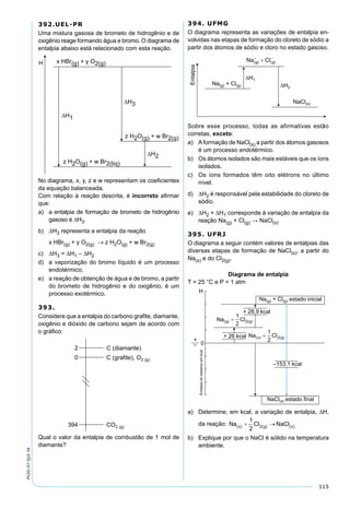 115
PV2D-07-QUI-34
392.UEL-PR
Uma mistura gasosa de brometo de hidrogênio e de
oxigênio reage formando água e bromo. O diagrama de
entalpia abaixo está relacionado com esta reação.
No diagrama, x, y, z e w representam os coeﬁcientes
da equação balanceada.
Com relação à reação descrita, é incorreto aﬁrmar
que:
a) a entalpia de formação de brometo de hidrogênio
gasoso é ∆H3.
b) ∆H3 representa a entalpia da reação
x HBr(g) + y O2(g) → z H2O(g) + w Br2(g)
c) ∆H3 = ∆H1 – ∆H2
d) a vaporização do bromo líquido é um processo
endotérmico.
e) a reação de obtenção de água e de bromo, a partir
do brometo de hidrogênio e do oxigênio, é um
processo exotérmico.
393.
Considere que a entalpia do carbono graﬁte, diamante,
oxigênio e dióxido de carbono sejam de acordo com
o gráﬁco:
Qual o valor da entalpia de combustão de 1 mol de
diamante?
394. UFMG
O diagrama representa as variações de entalpia en-
volvidas nas etapas de formação do cloreto de sódio a
partir dos átomos de sódio e cloro no estado gasoso.
Sobre esse processo, todas as afirmativas estão
corretas, exceto:
a) Aformação de NaCl(s) a partir dos átomos gasosos
é um processo endotérmico.
b) Os átomos isolados são mais estáveis que os íons
isolados.
c) Os íons formados têm oito elétrons no último
nível.
d) ∆H2 é responsável pela estabilidade do cloreto de
sódio.
e) ∆H2 + ∆H1 corresponde à variação de entalpia da
reação Na(g) + Cl(g) → NaCl(s)
395. UFRJ
O diagrama a seguir contém valores de entalpias das
diversas etapas de formação de NaCl(s), a partir do
Na(s) e do Cl2(g).
Diagrama de entalpia
T = 25 °C e P = 1 atm
a) Determine, em kcal, a variação de entalpia, ∆H,
da reação:
b) Explique por que o NaCl é sólido na temperatura
ambiente.
 