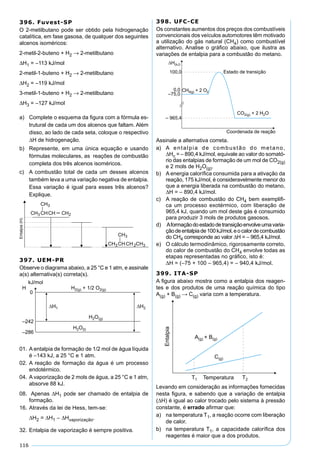 116
396. Fuvest-SP
O 2-metilbutano pode ser obtido pela hidrogenação
catalítica, em fase gasosa, de qualquer dos seguintes
alcenos isoméricos:
2-metil-2-buteno + H2 → 2-metilbutano
∆H1 = –113 kJ/mol
2-metil-1-buteno + H2 → 2-metilbutano
∆H2 = –119 kJ/mol
3-metil-1-buteno + H2 → 2-metilbutano
∆H3 = –127 kJ/mol
a) Complete o esquema da ﬁgura com a fórmula es-
trutural de cada um dos alcenos que faltam. Além
disso, ao lado de cada seta, coloque o respectivo
∆H de hidrogenação.
b) Represente, em uma única equação e usando
fórmulas moleculares, as reações de combustão
completa dos três alcenos isoméricos.
c) A combustão total de cada um desses alcenos
também leva a uma variação negativa de entalpia.
Essa variação é igual para esses três alcenos?
Explique.
397. UEM-PR
Observe o diagrama abaixo, a 25 °C e 1 atm, e assinale
a(s) alternativa(s) correta(s).
01. A entalpia de formação de 1/2 mol de água líquida
é –143 kJ, a 25 °C e 1 atm.
02. A reação de formação da água é um processo
endotérmico.
04. A vaporização de 2 mols de água, a 25 °C e 1 atm,
absorve 88 kJ.
08. Apenas ∆H1 pode ser chamado de entalpia de
formação.
16. Através da lei de Hess, tem-se:
∆H2 = ∆H1 – ∆Hvaporização.
32. Entalpia de vaporização é sempre positiva.
398. UFC-CE
Os constantes aumentos dos preços dos combustíveis
convencionais dos veículos automotores têm motivado
a utilização do gás natural (CH4) como combustível
alternativo. Analise o gráﬁco abaixo, que ilustra as
variações de entalpia para a combustão do metano.
Assinale a alternativa correta.
a) A entalpia de combustão do metano,
∆Hc = – 890,4 kJ/mol, equivale ao valor do somató-
rio das entalpias de formação de um mol de CO2(g)
e 2 mols de H2O(g).
b) A energia caloríﬁca consumida para a ativação da
reação, 175 kJ/mol, é consideravelmente menor do
que a energia liberada na combustão do metano,
∆H = – 890,4 kJ/mol.
c) A reação de combustão do CH4 bem exempliﬁ-
ca um processo exotérmico, com liberação de
965,4 kJ, quando um mol deste gás é consumido
para produzir 3 mols de produtos gasosos.
d) Aformaçãodoestadodetransiçãoenvolveumavaria-
çãodeentalpiade100kJ/mol,eocalordecombustão
do CH4 corresponde ao valor ∆H = – 965,4 kJ/mol.
e) O cálculo termodinâmico, rigorosamente correto,
do calor de combustão do CH4 envolve todas as
etapas representadas no gráﬁco, isto é:
∆H = (–75 + 100 – 965,4) = – 940,4 kJ/mol.
399. ITA-SP
A ﬁgura abaixo mostra como a entalpia dos reagen-
tes e dos produtos de uma reação química do tipo
A(g) + B(g) → C(g) varia com a temperatura.
Levando em consideração as informações fornecidas
nesta ﬁgura, e sabendo que a variação de entalpia
(∆H) é igual ao calor trocado pelo sistema à pressão
constante, é errado aﬁrmar que:
a) na temperatura T1, a reação ocorre com liberação
de calor.
b) na temperatura T1, a capacidade caloríﬁca dos
reagentes é maior que a dos produtos.
 