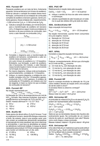 118
402. Fuvest-SP
Passando acetileno por um tubo de ferro, fortemente
aquecido, forma-se benzeno (um trímero do acetileno).
Pode-se calcular a variação de entalpia dessa trans-
formação, conhecendo-se as entalpias de combustão
completa de acetileno e benzeno gasosos, dando pro-
dutos gasosos. Essas entalpias são, respectivamente,
–1.256 kJ/mol de C2H2 e –3.168 kJ/mol de C6H6.
a) Calcule a variação de entalpia, por mol de benzeno,
para a transformação de acetileno em benzeno
(∆H1). O diagrama a seguir mostra as entalpias do
benzeno e de seus produtos de combustão, bem
como o calor liberado na combustão (∆H2).
b) Complete o diagrama para a transformação de
acetileno em benzeno, considerando o calor en-
volvido nesse processo (∆H1).
Um outro trímero do acetileno é o 1,5 hexadiino.
Entretanto, sua formação, a partir do acetileno,
não é favorecida. Em módulo, o calor liberado
nessa transformação é menor do que o envolvido
na formação do benzeno.
c) No mesmo diagrama, indique onde se localizaria,
aproximadamente, a entalpia do 1,5-hexadiino.
d) Indique, no mesmo diagrama, a entalpia de com-
bustão completa (∆H3) do 1,5-hexadiino gasoso,
produzindo CO2 e H2O gasosos. A entalpia de
combustão do 1,5 hexadiino, em módulo e por mol
de reagente, é maior ou menor do que a entalpia
de combustão do benzeno?
403. Fuvest-SP
Na reação representada por:
CH4 (g) + 4 Cl2 (g) → CCl4 (l) + 4 HCl (g)
há liberação de 108 kJ de energia térmica por mol de
HCl (g) formado. Nas mesmas condições, qual será a
energia térmica na formação de 73,0 g de HCl (g)?
Dados: massas atômicas H = 1,0; Cl = 35,5
a) 54 kJ d) 216 kJ
b) 108 kJ e) 432 kJ
c) 162 kJ
404. Acafe-SC
Cada grama de álcool etílico (C2H6O) fornece 7 kcal
ao organismo humano, dando-lhe energia e reduzindo
a fome. No entanto, essa é uma energia vazia, pois
não contém as substâncias alimentícias necessárias
à manutenção do corpo saudável, tais como vitaminas
e aminoácidos, o que leva os alcoólatras ao estado
de deﬁciência nutricional múltipla. A massa de álcool
necessária para produzir 3.010 kcal, energia suﬁciente
para manter um indivíduo por um dia, será:
a) 21.000 g d) 430 g
b) 19.780 g e) 138.460 g
c) 322 g
405. PUC-SP
Relativamente à reação dada pela equação:
CaCO3 → CaO + CO2 ∆H = + 42 kcal/mol
a) indique o sentido da troca de calor entre sistema
e vizinhanças;
b) calcule a quantidade de calor trocada por um siste-
ma no qual são obtidos 224 g de óxido de cálcio.
406. UniAnchieta-SP
Seja a equação termoquímica:
H2 (g) + ½ O2 (g) → H2O (g) ∆H = –57,8 kcal/mol
Na reação mencionada, quando forem consumidos
8,0 g de oxigênio, haverá:
a) liberação de 115,6 kcal
b) absorção de 115,6 kcal
c) liberação de 57,8 kcal
d) absorção de 57,8 kcal
e) liberação de 28,9 kcal
407. UFAL
Considere a seguinte equação termoquímica:
N2 (g) + H2 (g) → NH3 (g) ∆H = – 46,0 kJ/mol
Pode-se, conseqüentemente, aﬁrmar que a formação
de 2,0 mols de NH3 (g) consome:
a) 2,0 mols de H2, com liberação de calor.
b) 1,5 mol de H2, com absorção de calor.
c) 1,5 mol de H2, com liberação de calor.
d) 1,0 mol de N2, com absorção de calor.
e) 1,0 mol de N2, com liberação de calor.
408. Fuvest-SP
Qual é a energia envolvida na obtenção de 10 g de
cobre metálico através da reação entre uma solução
de sal de cobre e zinco?
O processo libera ou absorve a energia?
Dados:
Zn0 + Cu2+ → Cu0 + Zn2+ ∆H = –223 kJ/mol
Massa molar do cobre = 63,5 g/mol
409. Unicamp-SP
Acombustão do metanol (CH4O) e a do etanol (C2H6 O)
podem ser representadas pelas equações:
CH4O (l) + 3/2 O2 (g) → CO2 (g) + 2 H2O (l)
∆H = – 671 kJ/mol
C2H6O (l) + 3 O2 (g) → 2 CO2 (g) + 3 H2O(l)
∆H = –1.327 kJ/mol
Sabe-se que as densidades desses dois líquidos são
praticamente iguais. Na combustão de um mesmo
volume de cada um, qual liberará mais calor? Mostre
como você chegou a essa conclusão.
Massas molares: metanol = 32 g/mol; etanol = 46 g/mol
410. Unicamp-SP
Uma vela é feita de um material ao qual se pode atribuir
a fórmula C20H42. Qual o calor liberado na combustão
de 10,0 g dessa vela à pressão constante?
Dados: C20H42(g) + 61/2 O2(g) → 20 CO2(g) + 21 H2O(g)
∆H = – 13. 300 kJ/mol
 
