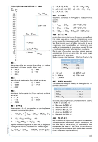 119
PV2D-07-QUI-34
Gráﬁco para os exercícios de 411 a 413.
411.
A energia média, em termos de entalpia, por mol de
ligações C – H desta ligação, é (em kcal):
a) –398,0 d) – 99,5
b) +398,0 e) +199
c) + 99,5
412.
A entalpia de sublimação da graﬁte é (em kcal):
a) – 398,0 d) + 380,1
b) + 398,0 e) + 171,7
c) – 380,1
413.
A entalpia de formação do CH4 a partir da graﬁte é
(em kcal):
a) –17,9 d) –171,1
b) +17,9 e) + 208,4
c) + 398,0
414. UFMG
As equações I, II e III representam as combustões de
metanol, carbono e hidrogênio:
I. CH3OH(l) + O2(g) → CO2(g) + 2 H2O(l) ∆H1
II. C(s) + O2(g) → CO2(g) ∆H2
III. 2 H2(g) + O2(g) → 2 H2O(l) ∆H3
A partir dessas equações e de seus ∆H, a reação de
formação de metanol, representada pela equação:
C(s) + 2 H2(g) + 1/2 O2(g) → CH3OH(l) tem ∆H igual a:
a) ∆H1 + ∆H2 + ∆H3 d) ∆H1 – ∆H2 + ∆H3
b) ∆H1 + ∆H2 + (∆H3/2) e) –∆H1 + ∆H2 + ∆H3
c) ∆H1 + ∆H2 – ∆H3
415. UFG-GO
Determine a entalpia de formação do ácido clorídrico
gasoso.
Dados:
I. 1 H2(g) → 2 H(g) ∆H0 = 436 kJ/mol
II. 1 Cl2(g) → 2 Cl(g) ∆H0 = 243 kJ/mol
III. 1 HCl(g) → 1 H(g) + 1 Cl(g) ∆H0 = 431 kJ/mol
416. Cefet-PR
Ao terminarmos um banho, sentimos uma sensação de
frio, pois a água, ao se evaporar, retira calor do nosso
corpo, causando-nos essa sensação. No entanto, esse
tipo de processo ocorre a todo o momento, já que a
evaporação pela transpiração é um mecanismo pelo
qual o corpo se desfaz do excesso de energia térmica
e regula-se para manter a temperatura constante.
Diante das informações expostas, calcule quantas
quilocalorias devem ser removidas do nosso corpo
para evaporar 54 g de água.
Dados: massa molar da água = 18 g/mol; 1 cal ≅ 4,2 J
a) 132 kcal d) 204,28 kcal
b) 31,43 kcal e) 554,4 kcal
c) 172,86 kcal
417. PUCCamp-SP
São dadas as entalpias-padrão de formação das se-
guintes substâncias:
Na combustão completa de 0,5 mol de metanol, a 25 °C
e 1 atm de pressão, há:
a) liberação de 726,3 kJ
b) absorção de 726,3 kJ
c) absorção de 726,3 kJ
d) absorção de 363,2 kJ
e) liberação de 181,6 kJ
418. FESP-PE
600 g de alumínio impuro reagiram com ácido clorídrico
suﬁciente para o término da reação, resultando um
gás, que, depois de recolhido, foi submetido a uma
combustão, que liberou 2.040,0 kcal. O calor liberado
na formação de um mol de água líquida é 68 kcal/mol.
Qual a pureza do metal analisado?
 