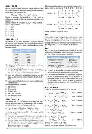 120
419. FEI-SP
A obtenção do aço na siderurgia é feita pela redução
de minérios de ferro.Aequação global desse processo
poderia ser representada por
Fe2O3(s) + 3 C(s) → 2 Fe(s) + 3 CO(g)
Dadas as entalpias de formação a 25 °C e 1 atm, a
entalpia da reação global, nas condições citadas, em
kcal/mol é:
Dados: entalpias de formação: Fe2O3 = – 196,2 kcal/mol;
CO = – 26,4 kcal/mol.
a) – 117,0
b) + 117,0
c) + 169,8
d) + 222,6
e) + 275,4
420. UEL-PR
Os calores de formação padrão, a 25 °C, dos haletos
de sódio a partir da interação de moléculas diatômi-
cas dos halogênios com sódio metálico são dados na
tabela a seguir:
Com base na análise desses dados pode-se aﬁrmar
que, a 25 °C,
I. a decomposição do ﬂuoreto de sódio em seus ele-
mentos constituintes requer por mol maior energia
do que a decomposição dos demais haletos.
II. eles são suﬁcientes para calcular as energias de
ligação dos átomos nas moléculas dos halogê-
nios.
III. as reações de halogênios com sódio metálico são
exotérmicas.
Dessas aﬁrmações, somente:
a) I é correta.
b) II é correta.
c) III é correta.
d) I e II são corretas.
e) I e III são corretas
421. Fuvest-SP
Calcula-se que 1,0 · 1016 kJ da energia solar são utili-
zados na fotossíntese, no período de um dia. A reação
da fotossíntese pode ser representada por:
6 CO2 + 6 H2O C6H12O6 + 6 O2
e requer, aproximadamente, 3,0 · 103 kJ por mol de
glicose formada.
a) Quantas toneladas de CO2 podem ser retiradas,
por dia, da atmosfera, através da fotossíntese?
b) Se, na fotossíntese, se formasse frutose em vez
de glicose, a energia requerida (por mol) nesse
processo teria o mesmo valor? Justiﬁque, com
base nas energias de ligação.
São conhecidos os valores das energias médias de li-
gação entre os átomos: C–H, C–C, C=O, H–O, C–O.
Massa molar do CO2 = 44 g/mol
422.
Acombustão do gás hidrogênio libera 68 kcal/mol e esse
gás é produzido na reação do alumínio metálico com o
ácido clorídrico. Sabe-se que foram liberados na combus-
tão do gás hidrogênio 2.720 kcal e a massa de alumínio
que reagiu foi 800 g. Qual a pureza do alumínio?
423.
Na comparação entre combustíveis, um dos aspectos a
ser levado em conta é o calor liberado na sua queima.
Um outro é o preço. Considere a tabela:
a) Escreva as equações químicas correspondentes
à combustão completa dessas substâncias.
b) Calcule a energia liberada na combustão completa
de 1,0 kg de hidrogênio e de 1,0 kg de álcool. A
energia liberada na combustão da gasolina é de
44.800 kJ/kg. Sob o ponto de vista energético,
qual dos três combustíveis é o mais eﬁciente por
kg consumido?
424. UEM-PR
Dadas as seguintes reações a 25 °C e 1 atm:
I. C(graﬁta) + O2 (g) → CO2 (g) ∆H = – 394 kJ
II. C(diamante) + O2 (g) → CO2(g) ∆H = – 396 kJ
III. H2 (g) + 1
2
O2 (g) → H2O (l) ∆H = – 286 kJ
IV. H2 (g) + 1
2
O2 (g) → H2O (g) ∆H = – 242 kJ
V. C2 H6 O(l) + 3 O2 (g) →
→ 2 CO2 (g) + 3 H2O (l) ∆H = – 1.368 kJ
VI. C20 H42 (s) + 61
2
O2 (g) →
→ 20 CO2 (g) + 21 H2O (g) ∆H = – 133 kJ
(Dados: H = 1; O = 16; C = 12)
Nessas condições, assinale o que for correto.
 